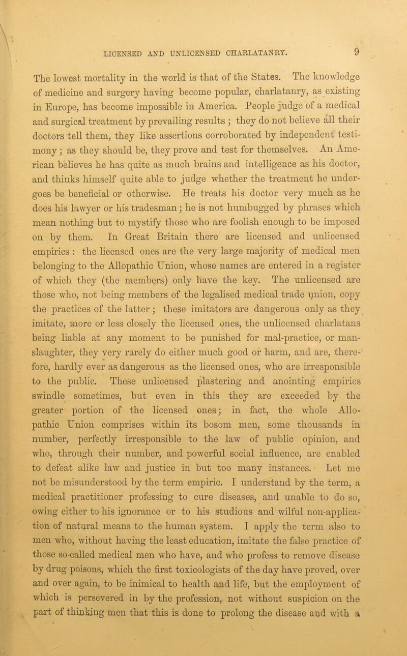 The lowest mortality in the world is that of the States. The knowledge of medicine and sm’gery having become popular, charlatanry, as existing in Europe, has become impossible in America. People judge of a medical and surgical treatment by prevailing results ; they do not believe all their doctors tell them, they like assertions corroborated by independent testi- mony ; as they should be, they prove and test for themselves. An Ame- rican believes he has quite as much brains and intelligence as his doctor, and thinks himself quite able to judge whether the treatment he under- goes be beneficial or otherwise. He treats his doctor very much as he does his lawyer or his tradesman; he is not humbugged by phrases which mean nothing but to mystify those who are foolish enough to be imposed on by them. In Great Britain there are licensed and unlicensed empirics : the licensed ones are the very large majority of medical men belonging to the Allopathic Union, whose names are entered in a register of which they (the members) only have the key. The unlicensed are those who, not being members of the legalised medical trade pnion, copy the practices of the latter; these imitators are dangerous only as they imitate, more or less closely the licensed ones, the unlicensed charlatans being liable at any moment to be punished for mal-practice, or man- slaughter, they very rarely do either much good or harm, and are, there- fore, hardly ever as dangerous as the licensed ones, who are irresponsible to the public. These unlicensed plastering and anointing empirics swindle sometimes, but even in this they are exceeded by the greater portion of the licensed ones ; in fact, the whole Allo- pathic Union comprises within its bosom men, some thousands in number, perfectly irresponsible to the law of public opinion, and who, through their number, and powerful social influence, are enabled to defeat alike law and justice in but too many instances. Let me not be misunderstood by the term empiric. I understand by the term, a medical practitioner professing to cure diseases, and unable to do so, owing either to his ignorance or to his studious and wilful non-applica- tion of natural means to the human system. I apply the term also to men who, without having the least education, imitate the false practice of those so-called medical men who have, and who profess to remove disease by drug poisons, which the first toxicologists of the day have proved, over and over again, to be inimical to health and life, but the employment of which is persevered in by the profession, not without suspicion on the part of thinking men that this is done to prolong the disease and with a