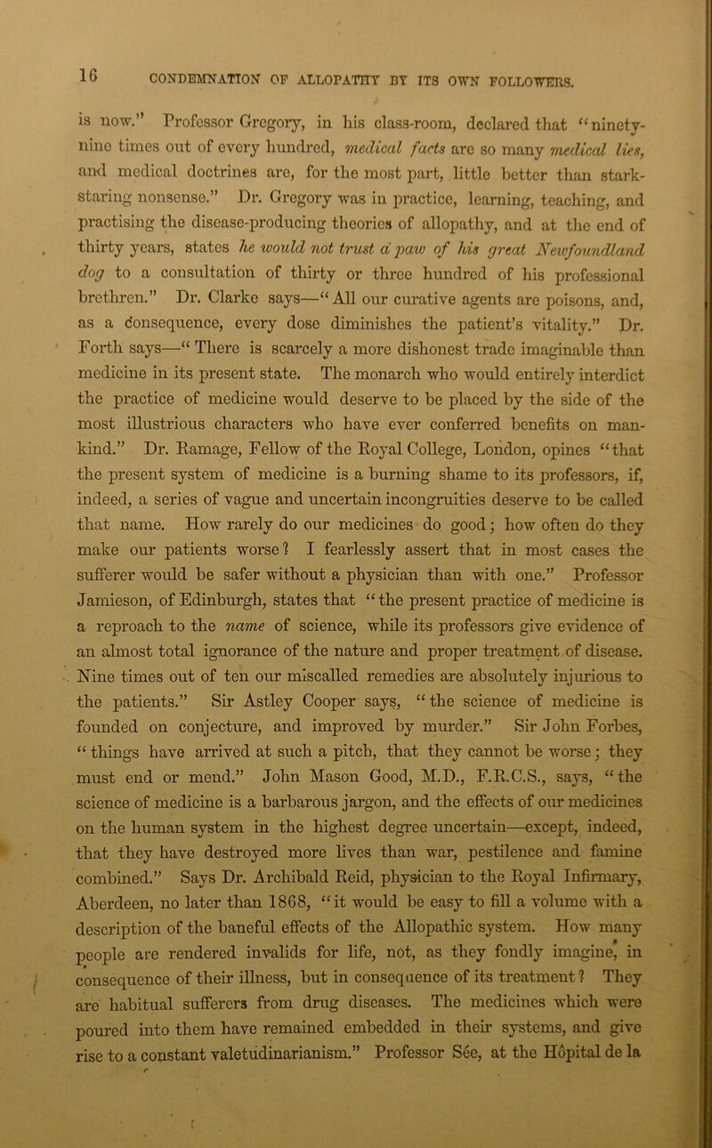 is now.” Professor Grcgoiy, in his class-room, declared that ‘‘ ninety- nine times ont of every hundred, medical facts are so many medical lies, and medical doctrines are, for the most part, little better than stark- staring nonsense.” Dr. Gregory was in practice, learning, teaching, and practising the disease-producing theories of allopathy, and at the end of thirty years, states he would not trust d paw of his great Newfoundland dog to a consultation of thirty or three hundred of his professional brethren.” Dr. Clarke says—“All oiu- curative agents are poisons, and, as a donsequence, every dose diminishes the patient’s vitality.” Dr. Forth says—“ There is scarcely a more dishonest trade imaginable than medicine in its present state. The monarch who would entirely interdict the practice of medicine would deserve to be placed by the side of the most illustrious characters who have ever conferred benefits on man- kind.” Dr. Eamage, Fellow of the Eoyal College, London, opines “that the present system of medicine is a burning shame to its professors, if, indeed, a series of vague and uncertain incongruities deserve to be called that name. How rarely do our medicines do good; how often do they make our patients worse 1 I fearlessly assert that in most cases the sufferer would be safer without a physician than with one.” Professor Jamieson, of Edinburgh, states that “the present practice of medicine is a reproach to the name of science, while its professors give evidence of an almost total ignorance of the nature and proper treatment of disease. Nine times out of ten our miscalled remedies are absolutely injurious to the patients.” Sir Astley Cooper says, “ the science of medicine is founded on conjecture, and improved by murder.” Sir John Forbes, “ things have arrived at such a pitch, that they cannot be worse; they must end or mend.” John Mason Good, M.D., F.E.C.S., says, “the science of medicine is a barbarous jargon, and the effects of our medicines on the human system in the highest degree uncertain—except, indeed, that they have destroyed more lives than war, pestilence and famine combined.” Says Dr. Archibald Eeid, physician to the Eoyal Infirmary, Aberdeen, no later than 1868, “it would be easy to fill a volume with a description of the baneful effects of the AEopathic system. How many people are rendered invalids for life, not, as they fondly imagine, in consequence of their iUness, but in consequence of its treatment ? They are habitual sufferers from drug diseases. The medicines which were poured into them have remained embedded in their systems, and give rise to a constant valetudinarianism.” Professor See, at the Hopital de la