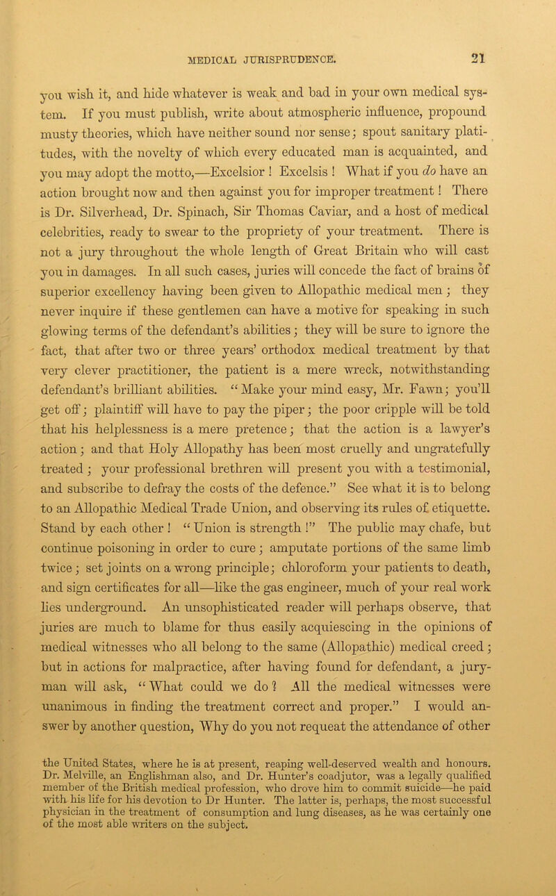 you wish it, and hide whatever is weak and bad in your own medical sys- tem. If you must publish, write about atmospheric influence, propound musty theories, which have neither sound nor sense; spout sanitary plati- tudes, with the novelty of which every educated man is acquainted, and you may adopt the motto,—Excelsior ! Excelsis ! What if you do have an action brought now and then against you for improper treatment! There is Dr. Silverhead, Dr. Spinach, Sir Thomas Caviar, and a host of medical celebrities, ready to swear to the propriety of your treatment. There is not a jmy throughout the whole length of Great Britain who will cast you in damages. In all such cases, juries will concede the fact of brains of superior excellency having been given to Allopathic medical men j they never inquire if these gentlemen can have a motive for speaking in such glowing terms of the defendant’s abilities; they will be sure to ignore the fact, that after two or three years’ orthodox medical treatment by that very clever practitioner, the patient is a mere wreck, notwithstanding defendant’s brilliant abilities. “Make your mind easy, Mr. Fawn; you’ll get off; plaintiff will have to pay the piper; the poor cripple will be told that his helplessness is a mere pretence; that the action is a lawyer’s action; and that Holy Allopathy has been most cruelly and ungratefully treated ; your professional brethren will present you with a testimonial, and subscribe to defray the costs of the defence.” See what it is to belong to an Allopathic Medical Trade Union, and observing its rules of etiquette. Stand by each other ! “ Union is strength !” The public may chafe, but continue poisoning in order to cure; amputate portions of the same limb twice; set joints on a wrong principle; chloroform your patients to death, and sign certificates for all—hke the gas engineer, much of your real work lies underground. An unsophisticated reader will perhaps observe, that juries are much to blame for thus easily acquiescing in the opinions of medical witnesses who all belong to the same (Allopathic) medical creed; but in actions for malpractice, after having found for defendant, a jury- man will ask, “ What could we do 1 All the medical witnesses were unanimous in finding the treatment correct and proper.” I would an- swer by another question. Why do you not requeat the attendance of other the United States, where he is at present, reaping well-deserved wealth and honours. Dr. Melville, an Enghshman also, and Dr. Hunter’s coadjutor, was a legally qualified member of the British medical profession, who drove him to commit suicide—he paid with his life for his devotion to Dr Hunter. The latter is, perhaps, the most successful physician in the treatment of consumption and lung diseases, as he was certainly one of the most able writers on the subject.