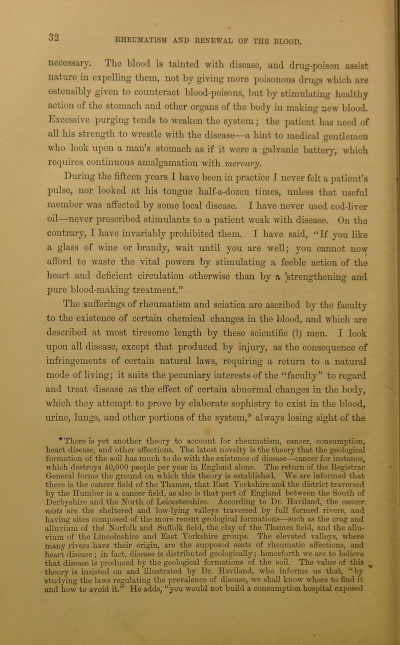 necessary. The blood is tainted with disease, and drug-poison assist nature in expelling them, not by giving more poisonous drugs which are ostensibly given to counteract blood-poisons, but by stimulating healthy action of the stomach and other organs of the body in making new blood. Excessive j)urging tends to weaken the system; the patient has need of all his strength to wrestle with the disease—a hint to medical gentlemen who look upon a man’s stomach as if it were a galvanic battery, which requires continuous amalgamation with mercury. During the fifteen years I have been in practice I never felt a patient’s pulse, nor looked at his tongue half-a-dozen times, unless that useful member was affected by some local disease. I have never used cod-liver oil—never prescribed stimulants to a patient weak with disease. On the contrary, I have invariably prohibited them. I have said, “If you like a glass of wine or brandy, wait until you are well; you cannot now afford to waste the vital powers by stimulating a feeble action of the heart and deficient circulation otherwise than by a [strengthening and pure blood-making treatment.” The sufferings of rheumatism and sciatica are ascribed by the faculty to the existence of certain chemical changes in the blood, and which are described at most tiresome length by these scientific (1) men. I look upon all disease, except that produced by injury, as the consequence of infringements of certain natural laws, requiring a return to a natural mode of living; it suits the pecuniary interests of the “faculty” to regard and treat disease as the effect of certain abnormal changes in the body, which they attempt to prove by elaborate sophistry to exist in the blood, urine, lungs, and other portions of the system,^ always losing sight of the * There is yet another theory to account for rheumatism, cancer, consumption, heart disease, and other affections. The latest novelty is the theory that the geological formation of the soil has much to do vrith the existence of disease—cancer for instance, which destroys 40,000 people per year in England alone. The return of the Registrar General forms the ground on which this theory is estabhshed. We are informed that there is the cancer field of the Thames, that East Yorkshire and the district traversed hy the Humber is a cancer field, as also is that part of England between the South of Derbyshire and the North of Leicestershire. According to Dr. Haviland, the cancer nests are the sheltered and low-lying valleys traversed hy full formed rivers, and having sites composed of the more recent geological formations—such as the crag and alluvium of thd Norfolk and Suffolk field, the clay of the Thames field, and the allu- vium of the Lincolnshire and East Yorkshire groups. The elevated valleys, where many rivers have their origin, are the supposed seats of rheumatic affections, and heart disease; in fact, disease is distributed geologically; henceforth we are to believe that disease is produced by the geological formations of the soil. The value of this ^ theory is insisted on and illustrated by Dr. Haviland, who informs us that, “ by studying the laws regulating the prevalence of disease, we shall know where to find it and how to avoid it.” He adds, “you would not build a consumption hospital exposed