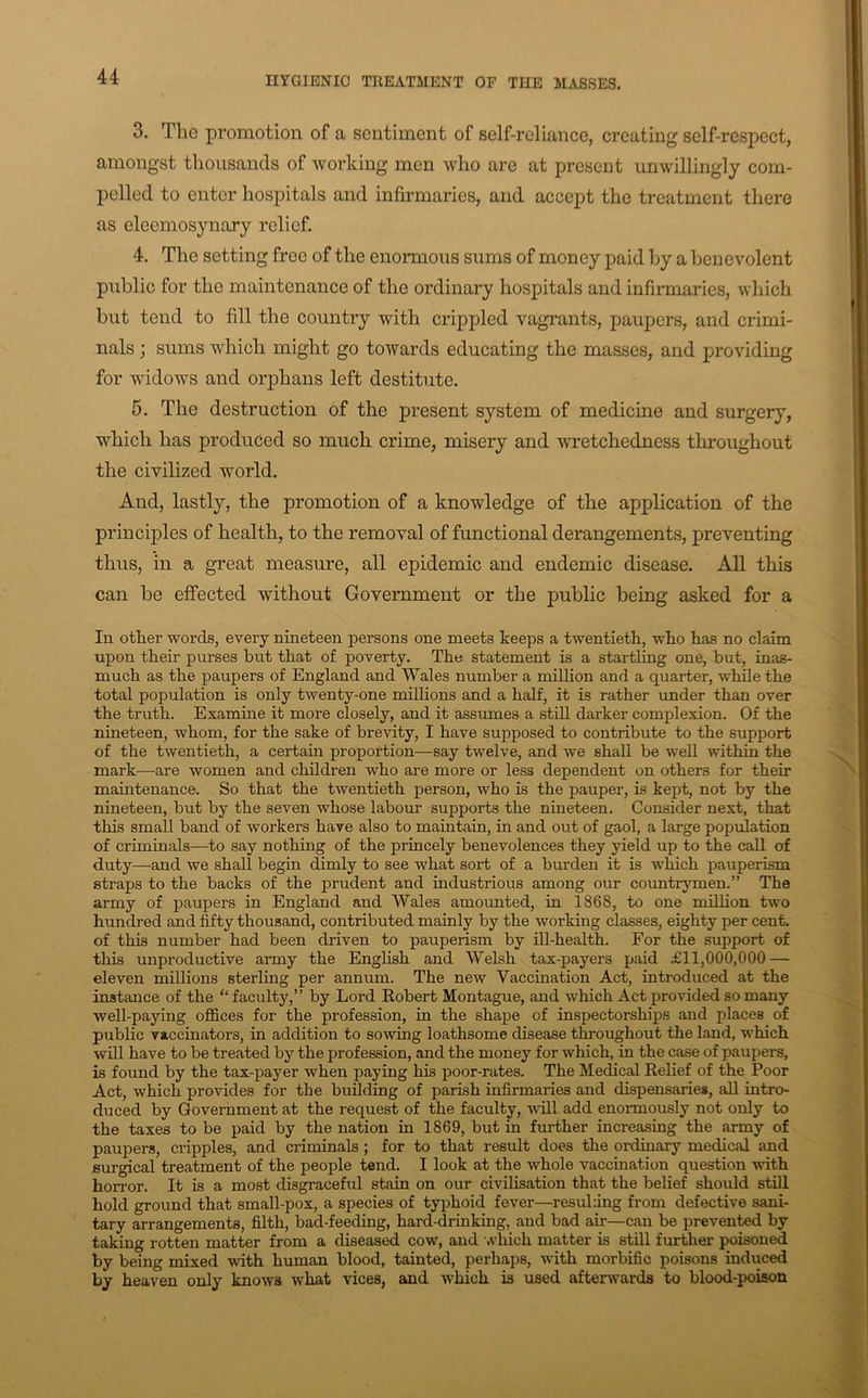 HYGIBNIO TREATMENT OF THE MASRF.a, 3. The promotion of a sentiment of self-reliance, creating self-respect, amongst thousands of working men who are at present unwillingly com- pelled to enter hospitals and infirmaries, and accept the treatment there as eleemosynary relief. 4. The setting free of the enormous sums of money paid by a benevolent piiblic for the maintenance of the ordinary hospitals and infirmaries, which but tend to fill the country with crippled vagrants, paupers, and crimi- nals ; sums which might go towards educating the masses, and providing for widows and orphans left destitute. 5. The destruction of the present system of medicine and surgery, which has produced so much crime, misery and wretchedness tlrroughout the civilized world. And, lastly, the promotion of a knowledge of the application of the principles of health, to the removal of functional derangements, preventing thus, in a great measure, all epidemic and endemic disease. All this can be effected without Government or the public being asked for a In other words, every nineteen persons one meets keeps a twentieth, who has no claim upon their purses but that of poverty. The statement is a startling one, but, inas- much as the paupers of England and Wales number a million and a quarter, while the total population is only twenty-one millions and a half, it is rather under than over the truth. Examine it more closely, and it assumes a stiU darker complexion. Of the nineteen, whom, for the sake of brevity, I have supposed to contribute to the support of the twentieth, a certain proportion—say twelve, and we shall be well within the mark—are women and children who are more or less dependent on others for their mamtenance. So that the twentieth person, who is the pauper, is kept, not by the nineteen, but by the seven whose labour supports the nineteen. Consider next, that this small band of workers have also to maintain, in and out of gaol, a large population of criminals—to say nothing of the princely benevolences they yield up to the call of duty—and we shall begin dimly to see what sort of a burden it is which pauperism straps to the backs of the prudent and industrious among our cmmtrymen.” The army of paupers in England and Wales amounted, in 1868, to one milhon two hundred and fifty thousand, contributed mainly by the working classes, eighty per cent, of this number had been driven to pauperism by ill-health. For the support of this unproductive army the English and Welsh tax-payers paid £11,000,000 — eleven millions sterling per annum. The new Vaccination Act, introduced at the instance of the “faculty,” by Lord Robert Montague, and which Act provided so many well-paying offices for the profession, in the shape of inspectorships and places of public vaccinators, in addition to sowing loathsome disease throughout the land, which will have to be treated by the profession, and the money for which, in the case of paupers, is found by the tax-payer when paying his poor-rates. The Medical Relief of the Poor Act, which provides for the budding of parish infirmaries and dispensaries, all intro- duced by Government at the request of the faculty, ■will add enormously not only to the taxes to be paid by the nation in 1869, but in further increasing the army of paupers, cripples, and criminals ; for to that result does the ordinary medical and surgical treatment of the people tend. I look at the whole vaccination question -with horror. It is a most disgraceful stain on our civilisation that the belief should still hold ground that small-pox, a species of typhoid fever—resuhing from defective sani- tary arrangements, filth, bad-feeding, hard-drinking, and bad air—can be prevented by taking rotten matter from a diseased cow, and 'A-hich matter is still further poisoned by being mixed -with human blood, tainted, perhaps, with morbific poisons induced by heaven only knows what vices, and which is used afterwards to blood-poison