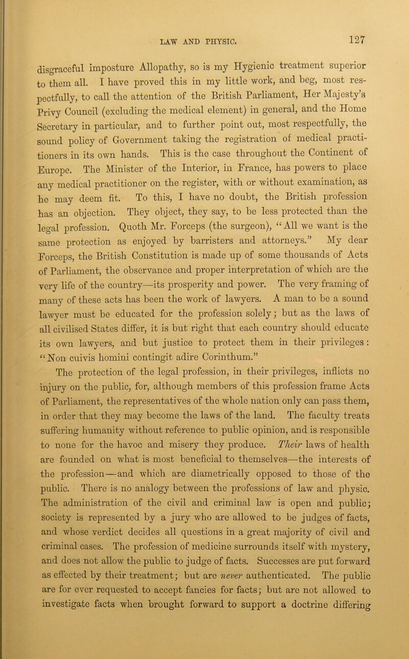 disgraceful imposture Allopathy, so is my Hygienic treatment superior to them all. I have proved this in my little work, and beg, most res- pectfully, to call the attention of the British Parliament, Her Majesty’s Privy Council (excluding the medical element) in general, and the Home Secretary in particular, and to further point out, most respectfully, the sound policy of Government taking the registration of medical practi- tioners in its own hands. This is the case throughout the Continent of Europe. The Minister of the Interior, in France, has powers to place any medical practitioner on the register, with or without examination, as he may deem fit. To this, I have no doubt, the British profession has an objection. They object, they say, to be less protected than the legal profession. Quoth Mr. Forceps (the surgeon), “All we want is the same protection as enjoyed by barristers and attorneys.” My dear Forceps, the British Constitution is made up of some thousands of Acts of Parliament, the observance and proper interpretation of which are the very life of the country—its prosperity and power. The very framing of many of these acts has been the work of lawyers. A man to be a sound lawyer must be educated for the profession solely; but as the laws of all civilised States differ, it is but right that each country should educate its own lawyers, and but justice to protect them in their privileges; “Hon cuivis homini contingit adire Corinthum.” The protection of the legal profession, in their privileges, inflicts no injury on the public, for, although members of this profession frame Acts of Parliament, the representatives of the whole nation only can pass them, in order that they may become the laws of the land. The faculty treats suffering humanity without reference to public opinion, and is responsible to none for the havoc and misery they produce. Their laws of health are founded on what is most beneficial to themselves—the interests of the profession—and which are diametrically opposed to those of the public. There is no analogy between the professions of law and physic. The administration of the civil and criminal law is open and public; society is represented by a jury who are allowed to be judges of facts, and whose verdict decides all questions in a great majority of civil and criminal cases. The profession of medicine surrounds itself with mystery, and does not allow the public to judge of facts. Successes are put forward as effected by their treatment; but are never authenticated. The public are for ever requested to accept fancies for facts; but are not allowed to investigate facts when brought forward to support a doctrine differing