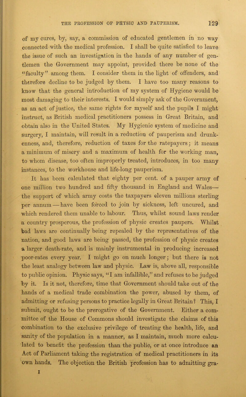 of my cures, by, say, a commission of educated gentlemen in no way connected with the medical profession. I shall be quite satisfied to leave the issue of such an investigation in the hands of any number of gen- tlemen the Government may appoint, provided there be none of the ^‘faculty” among them. I consider them in the light of offenders, and therefore decline to be judged by them. I have too many reasons to know that the general introduction of my system of Hygiene would be most damaging to their interests. I would simply ask of the Government, as an act of justice, the same rights for myself and the pupils I might instruct, as British medical practitioners possess in Great Britain, and obtain also in the United States. My Hygienic system of medicine and surgery, I maintain, will result in a reduction of pauperism and drunk- enness, and, therefore, reduction of taxes for the ratepayers; it means a minimum of misery and a maximum of health for the working man, to whom disease, too often improperly treated, introduces, in too many instances, to the workhouse and life-long pauperism. It has been calculated that eighty per cent, of a pauper army of one million two hundred and fifty thousand in England and Wales— the support of which army costs the taxpayers eleven millions sterling per annum — have been forced to join by sickness, left uncured, and which rendered them unable to labour. Thus, whilst sound laws render a country prosperous, the profession of physio creates paupers. Whilst bad laws are continually being repealed by the representatives of the nation, and good laws are being passed, the profession of physic creates a larger death-rate, and is mainly instrumental in producing increased poor-rates every year. I might go on much longer; but there is not the least analogy between law and physic. Law is, above all, responsible to public opinion. Physic says, “I am infallible,” and refuses to be judged by it. Is it not, therefore, time that Government should take out of the hands of a medical trade combination the power, abused by them, of admitting or refusing persons to practice legally in Great Britain? This, I submit, ought to be the prerogative of the Government. Either a com- mittee of the House of Commons should investigate the claims of this combination to the exclusive privilege of treating the health, life, and sanity of the population in a manner, as I maintain, much more calcu- lated to benefit the profession than the public, or at once introduce an Act of Parliament taking the registration of medical practitioners in its own hands. The objection the British profession has to admitting gi-a- I