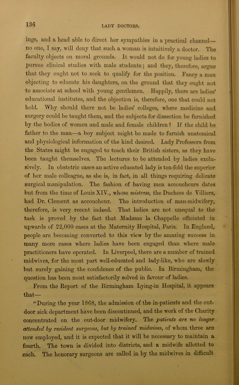 ings, and a head able to direct her sympathies in a practical channel— no one, I say, will deny that such a woman is intuitively a doctor. The faculty objects on moral grounds. It would not do for young ladies to pursue clinical studies with male students; and they, therefore, argue that they ought not to seek to qualify for the position. Fancy a man objecting to educate his daughters, on the ground that they ought not to associate at school with young gentlemen. Happily, there are ladies’ educational institutes, and the objection is, therefore, one that could not hold. Why should there not be ladies’ colleges, where medicine and surgery could be taught them, and the subjects for dissection be furnished by the bodies of women and male and female children 1 If the child be father to the man—a boy subject might be made to furnish anatomical and physiological information of the kind desired. Lady Professors from the States might be engaged to teach their British sisters, as they have been taught themselves. The lectures to be attended by ladies exclu- sively. In obstetric cases an active educated lady is ten-fold the superior of her male colleague, as she is, in fact, in all things requiring delicate surgical manipulation. The fashion of having men accoucheurs dates but from the time of Louis XIV., whose mistress, the Duchess de Yilliers, had Dr. Clement as accoucheur. The introduction of man-midwifery, therefore, is very recent indeed. That ladies are not unequal to the task is proved by the fact that Madame la Chappelle officiated in upwards of 22,000 cases at the Maternity Hospital, Paris. In England, people are becoming converted to this view by the amazing success in many more cases where ladies have been engaged than where male practitioners have operated. In Liverpool, there are a number of trained midwives, for the most part well-educated and lady-hke, who are slowly but surely gaining the confidence of the public. In Birmingham, the question has been most satisfactorily solved in favour of ladies. From the Keport of the Birmingham Lying-in Hospital, it appears that— “During the year 1868, the admission of the in-patients and the out- door sick department have been discontinued, and the work of the Charity concentrated on the out-door midwifery. The patients are no longer attended by resident surgeons, hut by trained midwives, of whom three are now employed, and it is expected that it will be necessary to maintain a fourth. The town is divided into districts, and a midwife allotted to each. The honorary surgeons are called in by the midwives in difficult