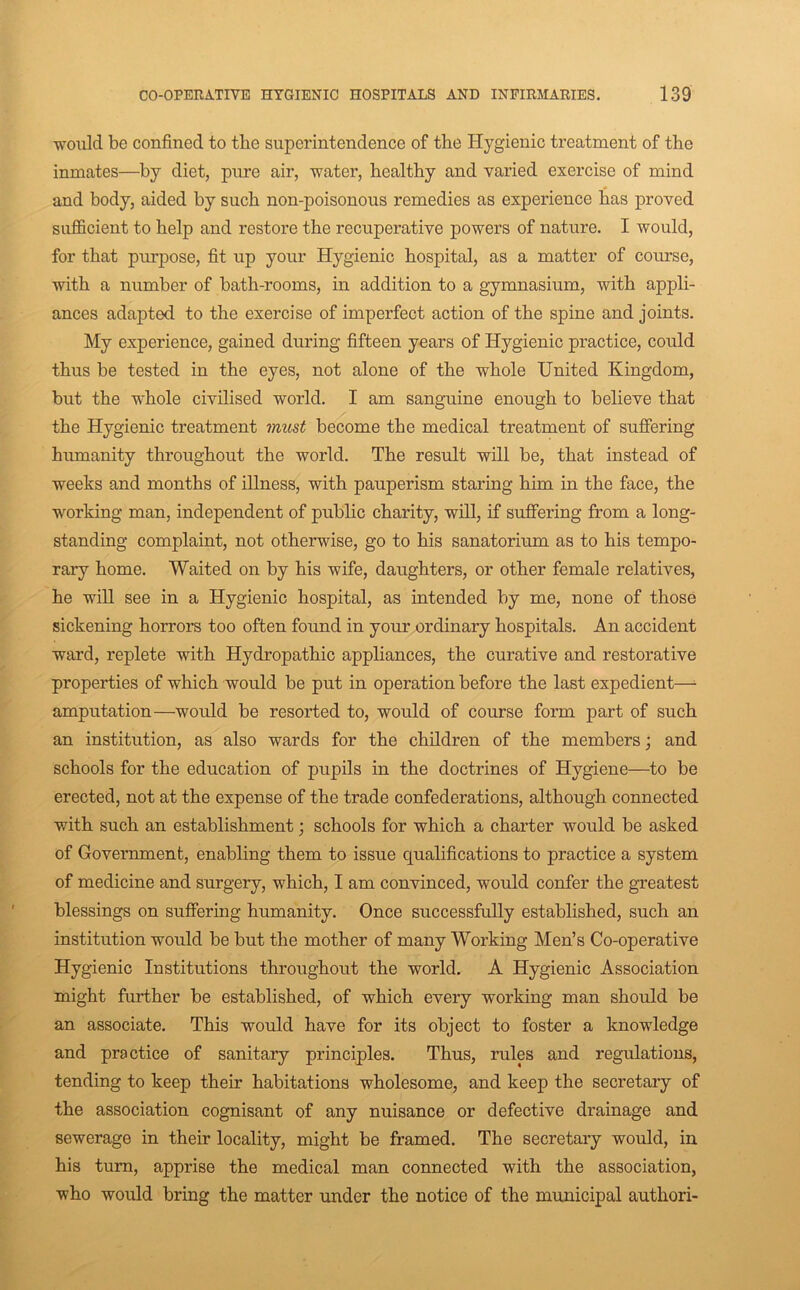 would be confined to the superintendence of the Hygienic treatment of the inmates—by diet, pure air, water, healthy and varied exercise of mind and body, aided by such non-poisonous remedies as experience has proved sufficient to help and restore the recuperative powers of nature. I would, for that purpose, fit up your Hygienic hospital, as a matter of course, with a number of bath-rooms, in addition to a gymnasium, with appli- ances adapted to the exercise of imperfect action of the spine and joints. My experience, gained during fifteen years of Hygienic practice, could thus be tested in the eyes, not alone of the whole United Kingdom, but the whole civilised world. I am sanguine enough to believe that the Hygienic treatment must become the medical treatment of suffering humanity throughout the world. The result will be, that instead of weeks and months of illness, with pauperism staring him in the face, the working man, independent of public charity, will, if suffering from a long- standing complaint, not otherwise, go to his sanatorium as to his tempo- rary home. Waited on by his wife, daughters, or other female relatives, he will see in a Hygienic hospital, as intended by me, none of those sickening horrors too often found in your ordinary hospitals. An accident ward, replete with Hydropathic appliances, the curative and restorative properties of which would be put in operation before the last expedient—■ amputation—would be resorted to, would of course form part of such an institution, as also wards for the children of the members; and schools for the education of pupils in the doctrines of Hygiene—to be erected, not at the expense of the trade confederations, although connected with such an establishment; schools for which a charter would be asked of Government, enabling them to issue qualifications to practice a system of medicine and surgery, which, I am convinced, would confer the greatest blessings on suffering humanity. Once successfully established, such an institution would be but the mother of many Working Men’s Co-operative Hygienic Institutions throughout the world. A Hygienic Association might further be established, of which every working man should be an associate. This would have for its object to foster a knowledge and practice of sanitary principles. Thus, rules and regulations, tending to keep their habitations wholesome, and keep the secretary of the association cognisant of any nuisance or defective drainage and sewerage in their locality, might be framed. The secretary would, in his turn, apprise the medical man connected with the association, who would bring the matter under the notice of the municipal author!-