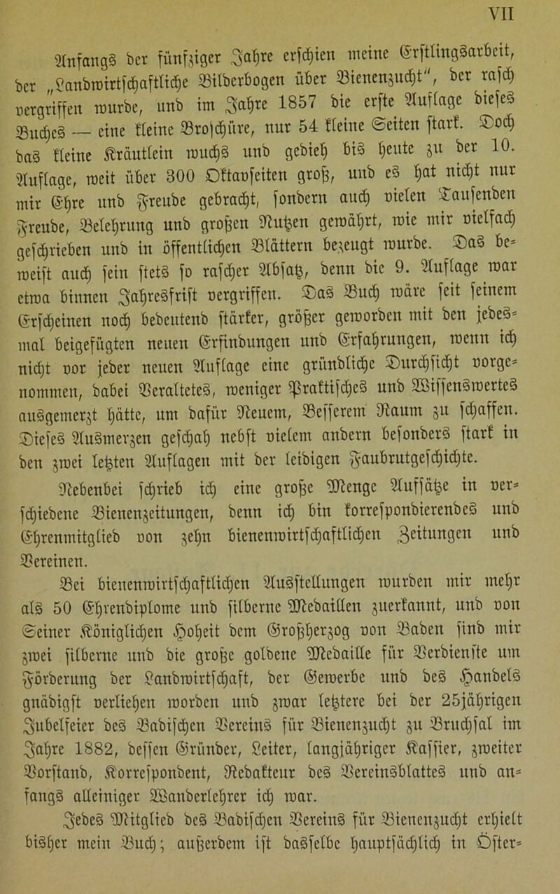 2Infang§ bcr fündiger Saf)re erfdjien meine ©rftlingSarbcit, ber „Sanbroirtfdiaftti^e «itberbogen über 23ienenjud)t, bcr rafch »ergriffen mürbe, nnb im Satire 1857 bie erfte Kurtage btcfeS sgucf,e§ — eine Keine «rofehüre, nur 54 Keine ©eiten ftarf. ®od) ba§ Keine Kräutlein roud)§ nnb gebiet) bi§ t;eutc ju ber 10. Auflage, weit über 800 DKaofeiten grojj, nnb e§ f)at nicht nur mir ©hre nnb $reube gebracht, fonbern and) nieten Öaufenben S-reube, «Belehrung unb großen «Jtufcen gemährt, roie mir nietfad) getrieben unb in öffentlichen «tattern bezeugt mürbe. ®a§ be= roeift auch fein ftctS fo rafdjet Stbfafc, benn bie 9. Kuflage mar etroa binnen ^a^reäfrift nergriffcit. ®a§ 23ud) märe feit feinem ©rfdjcinen nod) bebeutenb ftarfer, gröffet geroorben mit ben jebeö’ mal beigefügten neuen (Srfinbungen unb (Erfahrungen, rocitn id) nid)t nor jeber neuen Sluftage eine grünbtid)c -Durchficht norge= nommen, babei «eratteteS, roeniger $raftifdje§ unb 2Biffen§roerte§ auSgemerjt hatte, um bafür Steuern, «efferem 3iaum ju fdjaffen. ©iefe§ StuSmerjen gefdjat) nebft nietem anbern bcfonberS ftarf in ben jroei testen Stuftagen mit ber (eibigen $aubrutgefd)id)te. Nebenbei fd;rieb id) eine grofse Stenge Sluffäfce in ner* fd)iebene «ienenjeitungen, benn id) bin forrefponbierenbeS unb (Et)rcnmitgtieb non jet)n bienenroirtfd)afttid)cn 3e^un9cn ur1^ «ercinen. «ei bicuenrairtfd)aftlid)en StuSfteltungen mürben mir mehr als 50 et)venbiptomc unb fitberne ÜRebaitten juerlannt, unb non ©einer königlichen £>ot)eit bem ©rofehetjog non «aben finb mir jmei fitberne unb bie grofee golbene ükebaitte für «erbienftc um fförberung ber ßanbroirtfdfaft, bcr ©eroerbe unb beS -TpanbetS gnäbigft nertieljen roorben unb jroar letztere bei bet 25jährigen Jubelfeier be§ «abifäjcu «crciuS für «ienenjudjt ju 23rud)fat im Sahre 1882, beffen ©rünber, ßeiter, tangjätjriger kaffier, jroeiter «orftanb, korrefponbent, Diebafteur bcS «ereinSblatteS ltub an= fangS alleiniger SBanbertehrcr id) mar. Sebe§ ÜRitgtieb be§ «abifdjen «ereinS für «icncnjudjt crljiett bi§t)er mein ®ud); aufjerbem ift baSfetbc t)auptfäd)tid) in Öfter-