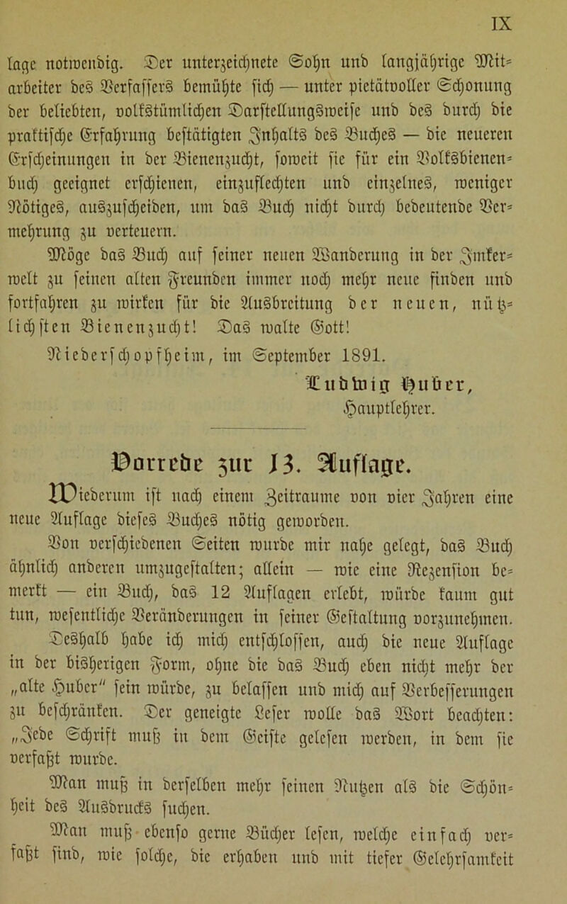 läge notroenbig. Ser Unterzeichnete Sohn unb langjährige ©lit* arbeitet' beS ©erfafferS bemühte fidj — unter pietätvoller Sdjomtng ber beliebten, oolfStümlidjen SarftcltitngSmcifc unb beS burdj bie praftifdje ©rfaljrung betätigten SfthaltS beS ©udjeS — bie neueren ©rfdjeinungett in ber ©ienenjudjt, forocit fie für ein ©olfSbienen* budj geeignet crfdjienen, einjuftedjtcn unb einzelnes, weniger Nötiges, ausjufdjeiben, um baS ©udj nidjt burdj bebeutenbe ©er* mefjrung gu nerteuern. ©löge baS ©udj auf feiner neuen SSanberung in ber hinter* weit ju feinen alten fyreunben immer uodj meljr neue finbett unb fortfahren ju mirfen für bie Ausbreitung ber neuen, nii{3= lidjften ©iencnzudjt! SaS malte ©ott! ©ieberfdjopfljeim, im (September 1891. ’ICiititaiiT ^utier, fpauptlefjrer. ©arrebe 5111* 13. Auflage. XOieberum ift uadj einem 3eitvauinc tiou nicr fahren eine neue Auflage biefeS ©udjeS nötig geroorbeu. ©ou nerfdjiebencn Seiten mürbe mir nalje gelegt, baS ©udj äljnlid) anberen umzugeftalten; allein — roic eine ©ejenfion bc= rnerft — ein ©udj, baS 12 Auflagen erlebt, mürbe faunt gut tun, roefcntlidjc ©eränberungen in feiner ©eftaltung tiorguneljmen. SeStjalb habe idj midj entfdjloffen, and) bie neue Auflage in ber bisherigen fyorm, offne bie baS ©udj eben nidjt mehr ber „alte fpuber fein mürbe, ju beiaffen unb ntidj auf ©erbefferungen ju befdjränt'cn. Ser geneigte Sefer wolle baS SBort beachten: „Siebe Schrift muff in bem ©cifte gelefen werben, in bem fie oerfajjt mürbe. ©ian muff in berfelben meljr feinen ©ufjen als bie Sdjöit* heit beS AuSbrudS fudjen. ©lau mufj ebenfo gerne ©i'tdjer lefen, roeldje einfach wer* fafjt finb, roie foldjc, bie erhaben itub mit tiefer ©etetjrfamfcit