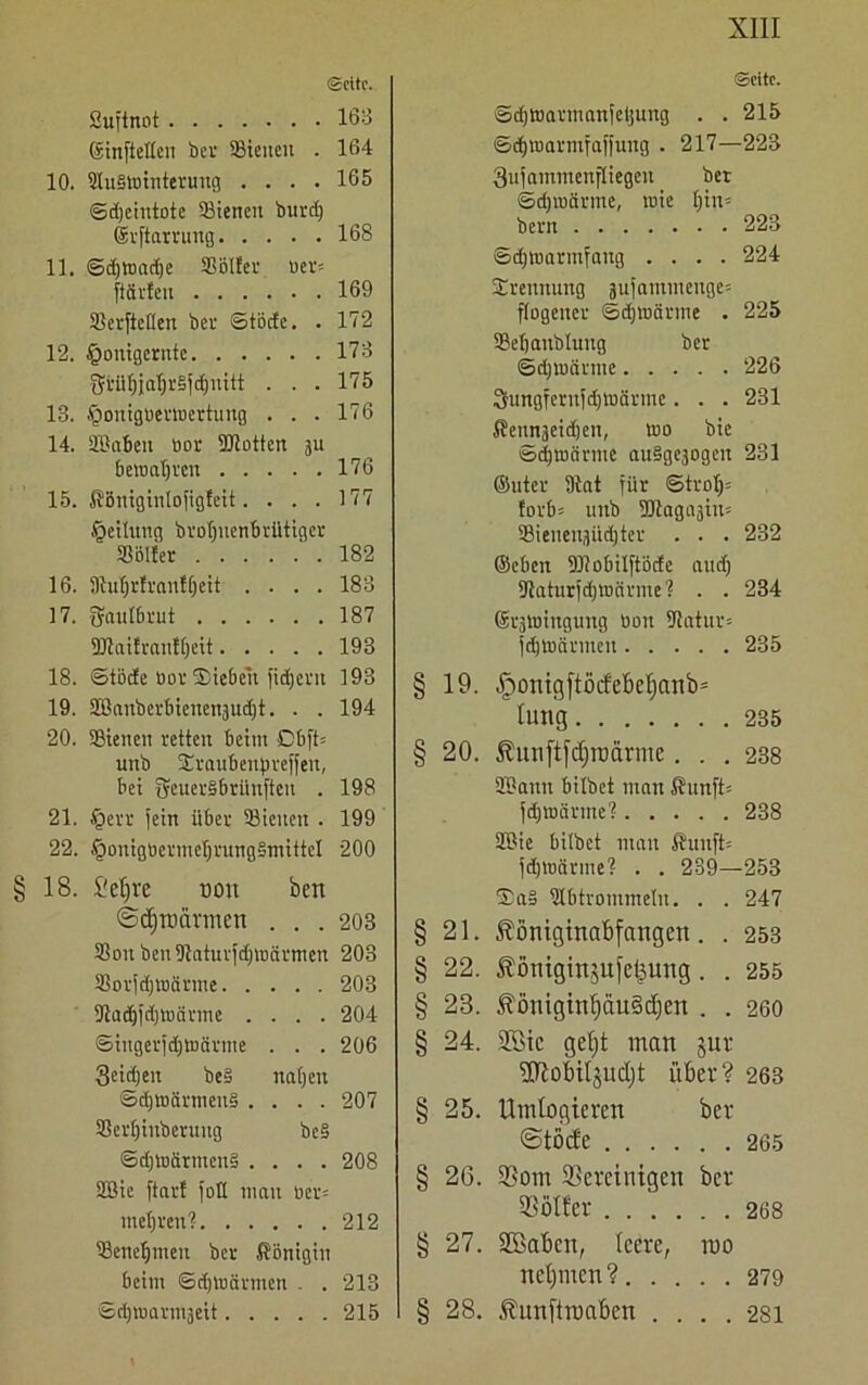 Seite. Suftnot 163 ©inftetlen ber hielten . 164 10. SluStointenmg .... 165 ©djeiutbte 33iencit burd) Srftarrung 168 11. ©d)toad)e SBBIfev ber- ft&rfen 169 SerjMen ber ©törfe. . 172 12. §onigernte 173 3ä-üf)ial)r§fd)uitt . . . 175 13. Jpouigberibertung . . . 176 14. äBaben bor Spotten ju bemalten 176 15. Königintofigfeit. ... 177 Teilung broljuenbrütiger S8öl!er 182 16. ilMjrfraufljeit .... 183 17. Saulbrut 187 Dltaürautljeit 193 18. ©tödEe bor Sieben fidjent 193 19. 2Banbcrbtetten3ud)t. . . 194 20. SBieiten retten beim Obft= unb Sraubenpreffeu, bei S^uerSbrünftett . 198 21. tgerr fein über 58ieiten . 199 22. §ouigbermcbrung§mitteI 200 §18. M)te oon ben ©(^mannen ... 203 25on beniltaturfdjiDcinnen 203 58or[djtbärme 203 9tad)fd)tbärmc .... 204 ©iugerfdjtnärme . . . 206 3eid;en be§ naljen ©d)tt)ärnieit§ .... 207 58er£)inberung be§ ©d)tuärmeu§ .... 208 9Bic ftart fott mau uer= mehren? 212 58enefjmeu ber Königin beim ©djibcirmen . . 213 Sdjiuarmseit 215 Seite. ©djmarmanfetjung . . 215 ©djmarmfaffung . 217—223 Qufammenfliegen ber ©d)iuärme, roie f)in= bern 223 ©djmarmfang .... 224 Trennung aufantmenge* ftogener ©djtbärme . 225 IBeljanblung ber ©djroärtne 226 3tungferufd)märmc. . . 231 Kennseid) en, tbo bie ©djtüärme auSgejogcn 231 ©uter 91at für ©trol)= !orb= unb fDtagasim SBienenjüdjter . . . 232 ©eben fDtobilftöde and) fJtaturfdjmärme? . . 234 ©roWiuguug bau Statur» fdjlbärmen 235 19. -fponigftMe&eljanb* lang 235 20. 5htnftfd)rocmne... 238 SOann bilbet man Kunft» fdjtbärme'? 238 2Bie bilbet mau Kunft» fdjtbärme? . . 239—253 5Ea§ Ulbtrommeln. . . 247 §21. ßöniginabfangen. . 253 § 22. Königin,$u)'el3ung. . 255 § 23. Äöniginf)äu§d)en . . 260 § 24. 28ic gef)t man $ur •Kobiljudjt über? 263 §25. ilmlogieren ber ©töde 265 § 26. 93om bereinigen ber bötfer 268 § 27. SBaben, leere, roo netjmen? 279 § 28. Äunftroaben .... 281