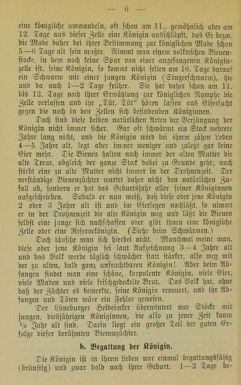 G eine föniglidje umwanbelu, oft fdjon am 11., geroöfinUd; aber am 12. Sage and biefer 3e^c eine Königin augfdjtüpft, ba3 ©i bejm. bie sIRabc baljer bei ihrer Veftimmung jur föniglidjen üftabe fdjon 5—G Sage alt fein mußte, stimmt man einem oolfreidjen Vieltem ftoefe, in bem nod) feine ©pur oon einer angefangenen Königin» jede ift, feine .Königin, fo fommt nic^t feiten am IG. Sage barauf ein ©djmarm mit einer jungen Königin (©ingcrfdjmarm), b)ic unb ba aud) 1—2 Sage früher. Sie t)at baber fdjon am 11. bi§ 12. Sage nad) ifjrer ©rwäljtung jur fönigtidjen Vtjmpljc bie ^elle ocrlaffen unb iljr „Si'it, Siit hören taffen auo ©iferfudjt gegen bie nod) in ben 3e^en ftdj befinbenben Königinnen. Sod) fiitb biefe beiben natürlichen 9trten ber Verjüngung ber Königin nidjt immer fid)er. ®ar oft fdjwärmt ein ©toef mehrere 3at;x*e lang nicht, unb bie Königin wirb bei ihrem jähen Sehen 4—5 ^afjre alt, legt aber immer weniger unb julefjt gar feine ©ier mehr. Sic Vielten haften ttoef) immer ber alten 'Hlutter bie alte Srcue, obglcid) ber ganje ©toef babei ju ©runbe geht; audj ftirbt eine ju alte Butter nicht immer in ber Srotjnenjcit. Ser oerftänbige Vicnenjüdjter wartet bal)er nidjt ben natürlichen ,3Us fad ab, fonbern er fjnt ba§ ©cburtgjaljr aller feiner Königinnen aufgefdjricben. ©obalo er nun weiß, baß biefe ober jene Königin 2 ober 3 jjaljre ift unb im ©iertegen itadjläfjt, fo nimmt er in ber Sroljnenjeit bie alte Königin weg unb läjjt bie Vielten felbft eine junge fiel) nadjfäjaffen ober gibt ihnen eine föuiglidjc 3elle ober eine Vcferocföttigin. (©ieljc beim ©djwärmen.) Sod) täufdje mau fid) herbei nidjt. Vtaitdjmal meint man, biefe ober jene Königin fei laut ülufjcidjnuitg 3 — 4 ^aljre alt unb ba§ Volt werbe täglich fdjwädjcr ftatt ftärfer, alfo weg mit ber ju alten, halb gattj unfruchtbaren Königin! 9lbcr beim 9lb= fangen finbet man eine fdjöne, forputente Königin, niete (Sicr, riefe Sftaben unb niete frifdjgcbcdcltc Vrut. Sa§ Volf ()(©» ohne baß ber 3üdjter eg bemerfte, feine Königin erneuert, unb ihr Slb= fangen unb Söten wäre ein ^elfter gewefen. Ser Siincburger .öcibcimfcr überwintert nur ©töcfe mit jungen, biegjährigen Königinnen, bie alfo ju jener $eit faum J/2 Saljv fltt finb. Sarin liegt ein großer Seit ber guten ©r* folge biefer berühmten Vicnenjüdjter. b. Vegattung ber Königin. Sic Königin ift in iljvem Sehen nur einmal bcgattunggfäljig (brunftig) unb jwar halb uad) ihrer ©eburt. 1—2 Sage be*
