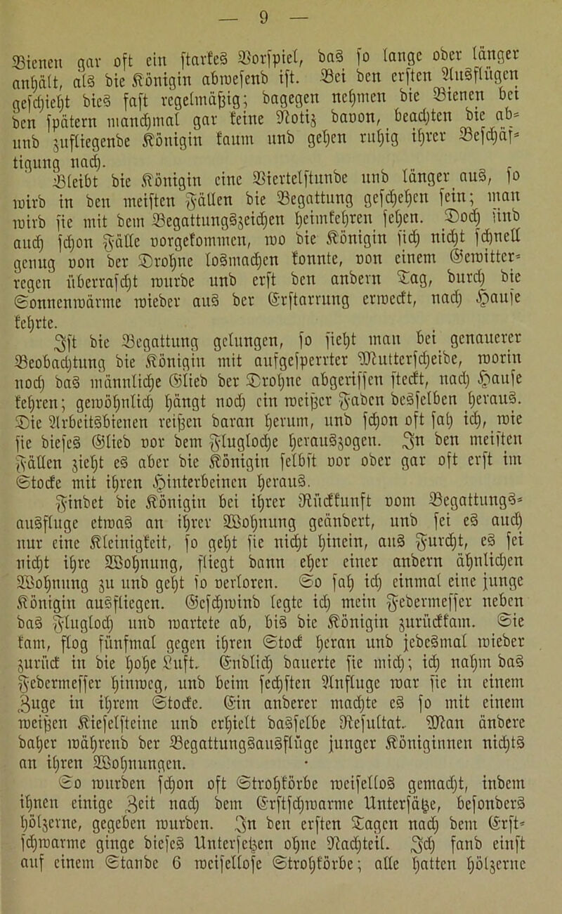 SBienen qav oft ein ftarfed Sorfpiel, ba§ fo tauge ober länger anßält, als bie Königin abmefenb ift. Sei ben erften SluSflügctt qefdjießt bied faft regelmäßig; bagegen nehmen bie Stenen bet ben fpätern mandjmal gar feine iftotij baoon, beachten bie ab* unb juftiegenbe Königin faum nnb geßen rußig ißrer Sefdjä)* tigung nad). . Sleibt bie Königin eine 93iertelftunbe unb langer aus, |o wirb in ben meiften gällen bie Begattung gefdjeßen fein; man roirb fie mit bem Segattungdjeidjen fjeimfe£)ren feßen. ©od) finb aud) fdjon gälte uorgcfoinmcn, roo bie Königin fid) nid)t fd)uell genug uon ber ©roßnc lodmadjcn fonnte, oon einem ©emittcr* regen iiberrafeßt mürbe unb erft ben anbern ©ag, burdj bie ©onnenmärnte mieber and ber ©rftarrung ermedt, nadj ^aufe f'cßrte. 3ft bie Segattung gelungen, fo fielet mau bei genauerer Seobadjtung bie Königin mit aufgefperrter Wutterfcßeibe, roorin ltod) bad männliche ©lieb ber ©roßne abgeriffeu ftedt, nad) Haufe feßren; geroötjnlid) ßängt nod) ein roeißer gaben bedfelben ßeraud. ®ie 2lrbeitdbieuen reißen baran fjcrum, unb fd)on oft faß idj, roie fie biefed ©lieb nor bem gluglodje ßeraudjogett. ^n ben meiften gälten jießt ed aber bie Königin felbft oor ober gar oft erft im ©tode mit ißren Hinterbeinen ßeraud. ginbet bie Königin bei ißrer iRücffunft oont Segattungd* audfluge etmad an ißrer SBoßnung geänbert, unb fei ed aud) nur eine föteinigfeit, fo geljt fie nid)t tjinein, aud gurd)t, ed fei nidjt i£)re SBoßmtng, fliegt bann eßer einer anbern äßnlicßen SBoßnung ju unb get)t io oevloren. ©o faß id) einmal eine junge Königin audfliegen. ©cfd)minb legte id) mein gebermeffer neben bad gtugtod) unb martctc ab, bid bie Königin jurüdfam. ©ie fam, flog fünfmal gegen ißren ©tod ßcran unb jcbedtnal mieber juri'td in bie ßoße Suft.. ©nblid) bauerte fie mid); id) naßin bad gebermeffer ßtnmcg, unb beim fed)ften l'lnflugc mar fie in einem ^uge in ißrem ©tode. ©in anberer mad)te ed fo mit einem meißen tiefetfteine unb erßiett badfclbe fRefultat fDtan änbere baßer mäßrenb ber Segattungdaudflügc junger Königinnen nid)td an ißren fffioßnungen. ©o mürben feßon oft ©troßförbe meifetlod gemad)t, inbent ißnen einige nad) bem ©rftfd)marme Unterfäße, befonberd ßöljerne, gegeben mürben, 3n ben erften ©agen nad) bem ©rft* fd)raarme ginge biefcd Unterfeßen oßne sJtad)teil. gd) fanb einft auf einem ©taube 6 rocifellofc ©troßförbe; alle ßatten ßöljerne