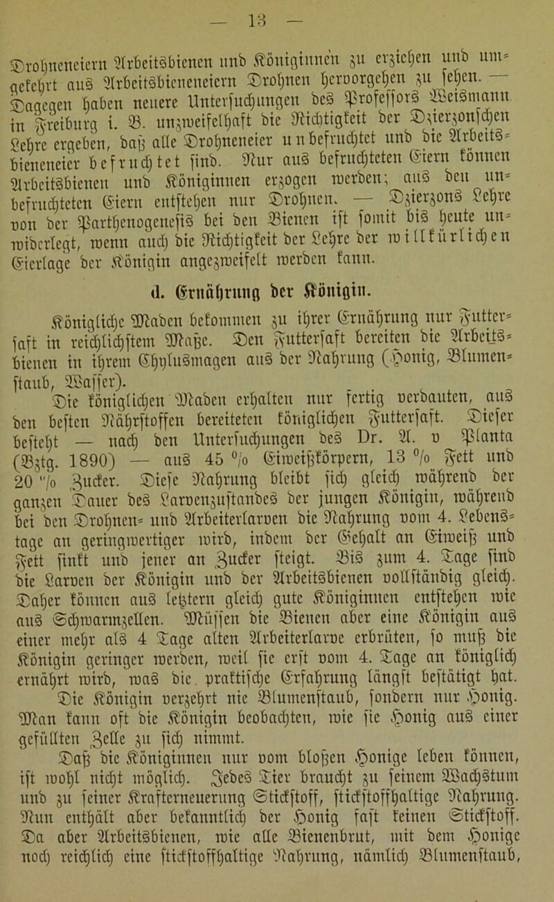 ©rofineneiern Arbeitsbienen unb Königinnen 311 evjic^en unb um* acfcbvt au§ ArbeitSbicneneicrn ©rönnen ^eröorgetjen 31t jcljcn. ©aqegen baten neuere Unterfuchungen beS ißrofefforS ifficiSmann in Syreiburg i. 33. unsroeifeUjaft bie Widitigfeit bev ©sterjonfcjhen Sebre ergeben, bafj alle ©rofjneneier unbefruchtet unb bie ArbcttS- bieneneier befruchtet finb. Wur au§ befruchteten (Stern tonnen Arbeitsbienen unb Königinnen er30gcn tuerben; au§ beu un» befruchteten (Siern entftetjen nur ©rotjucn. ©3ier3onS 1 cl)ic non ber SBarthenogenefiS bei ben 33icncn ift foinit bis heute un- roibertegt, roenn auch bie Widjtigfcit ber Selfrc ber io itlf ürltdjen (Sicrtage ber Königin angegmeifelt tuerben fantt. d. drttahrung ber Königin. Königliche Waben befommeu 31t ihrer Ernährung nur Butter* faft in reichtichftem Waffe, ©cn fyutterfaft bereiten bie Arbeits- bienen in ihrem (ShtjluSmagen auS ber Nahrung (pontg, «turnen* ftaub, SÖBaffer). , ©ie föniglidjcn Waben erhalten nur fertig uerbauten, auS ben beften Wäljrftoffen bereiteten EönigtidEjen ftutterfaft. ©iefer befielt — nach ben Untcrfudjungen beS Dr. A. u ?ßlanta (SÖStQ* 189°) — au§ 45 °'° ©iiucifjförpern, 13 °/o fyett unb 20 Io Butter. ©iefc Nahrung bleibt fid) glcid) roahrenb ber ganjen ©auer beS SaruensuftanbeS ber jungen Königin, raähreub bei ben ©rolftten- unb Arbeiterlaruen bie Nahrung uom 4. SebenS- tage au geringiuertiger tuirb, ittbent ber @el)alt an (Siiueijf unb ftett finit unb jener an Bucfer fteigt. 33iS 311111 4. ©agc finb bie Sarucn ber Königin unb ber Arbeitsbienen oollftänbig gleich- ©aber tönnen auS letztem gleid) gute Königinnen entfielen tuie auS SdhroannjeUcn. Wüffeu bie ©ienen aber eine Königin auS einer mehr als 4 ©agc alten Arbeitertarne erbrüten, fo muff bie Königin geringer merben, mcil fic erft uom 4. ©agc an töniglid; ernährt mirb, niaS bie praftifdje Erfahrung längft beftätigt hat. ©ie Königin oerjehrt nie Slumenftaub, fonbern nur poitig. Wan fann oft bie Königin beobachten, mie fic ponig auS einer gefüllten Betle 3U nimmt. ©aff bie Königinnen nur uom Hoffen Könige leben tönnen, ift loohl nidjt möglich. £ter braucht 31t feinem AöadjStum unb 311 feiner Krafterneuerung ©tiefftoff, ftidftoffhaltige Nahrung. Wun enthält aber befanntlici) ber ponig faft feinen ©tiefftoff. ©a aber Arbeitsbienen, mie alle 33icnenbrut, mit bem ponige nod) reichlich eine ftidftoffhaltige Wahrung, namlid) 33tumenftaub,