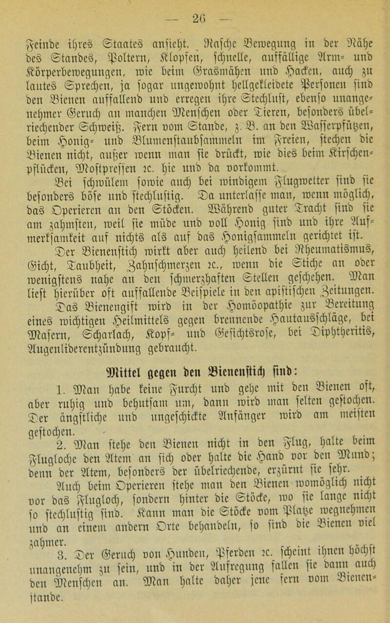 g-einbe ipred ©taated anfiefjt. fftafdjc 33croegung in bei- DMlje bed ©tanbed, fßoltern, Klopfen, Quelle, auffällige 2lrm= unb Körperbewegungen, wie beim ®radmäf)en unb Warfen, audj ju lautes ©predjen, ja fogar ungerooljnt Ijellgcflcibete fßerfoneu finb ben Sicucn anffallenb unb erregen it>re ötcdjluft, ebenfo unange* ucljmcr ©erudj an maudjen Wenfdjen ober Stieren, befonberd übel* riedjenber ©djroeijj. Tyern nom ©tanbe, 5. 33. an ben 2Bafferpfü£en, beim Jponig* unb 33lumcnftaubfammetn im freien, ftedjen bie 33ienen nid)t, auf]er wenn man fie brüdt, raie bied beim Kirfdjcn* pfliiden, Woftprcffen 3C. Ijic unb ba oortommt. 33ei fdjroülem foroie audj bei roinbigem glugroetter finb fie befonberd böfe unb ftedjluftig. ©a unterlaffe man, wenn möglidj, bad Operieren an ben ©töcfcn. SBäljrenb guter ©radjt finb fie am jaljmftcn, weil fie mübe unb roll ßonig finb unb it»re 3luf* merffamfeit auf uidjtd atd auf bad fjjonigf ammein gerid;tet ift. ©er 33icneuftidj mir ft aber and) fjeiienb bei dtljeumatidmud, ®idjt, ©aubljeit, 3a^nWmer3en 2C-' rocnn ftn °^er roenigftend nalje au ben fdjmer^aftcn ©teilen gcfdjcljen. Wan lieft hierüber oft auffalleube Scifpiele in ben apiftifdjen Beitungen. ©ad Bienengift rairb in ber ffromöopajfjie jur Sereitung eined roidjtigeu fpeilmittcld gegen brennenbe .ftautaudfdjlägc, ^ bei Wafern, ©djarladj, Kopf*  unb ®efidjtdrofe, bei ©ipfjtljcntid, Slugeulibcrcntjünbung gebrandet. Wittel gegen ben föiencnftidj finb: 1. Wan Ijabe feine fturdjt unb gelje mit ben 33ienen oft, aber ruljig unb befjutfam um, bann roirb mau feiten geftodjen. ©er ängftlidje unb ungefdjidte Anfänger roirb am meiften geftodjen. , . , . 2. Wan ftelje beit 33ienen nid;t in ben ?ylug, palte beim g-luglodjc ben 2ltcm an fidj ober fjalte bie fpanb 00t ben Witnb; benn ber 2Itcm, befonberd ber übelricdjenbe, erjürnt fie feb»r. _ 2lud) beim Operieren ftelje mau ben 33icnen roomöglidj ntdjt üor bad ft-luglodj, fonbern Ijinter bie ©töd'c, roo fie lange nidjt fo ftedjluftig' finb. Kann mau bie ©töde nom Splatjc roegnepmeit unb an einem anbern Orte beljaubelu, fo finb bie 33iencn tnel „afjnicr. ^ DOn ^un^cn> «pferben ic. fdjeint ifjnen Ijödjft unangenehm ju fein, unb in ber Aufregung faUcn fie bann and) ben Wenfdjen an. Wan fjalte bafjer jene fern nom Steuen* jtanbe.