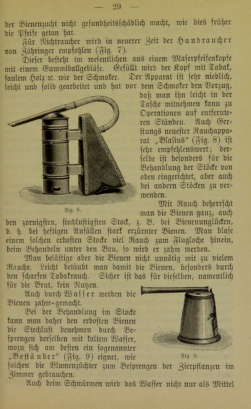 fcct Sienenjucljt nidjt gefunbf)eit§fd)äblid) macfjt, rote bie§ früher bic Spfeife getan Ifat. $ür 9^id)traud)cv rairb in neuerer 3eit ber fpanbraudjer ton Springer empfohlen (ftig. 7). Oicfcr befielt im roefenttidfen au§ einem Waferpfeifenfopfe mit einem ©ummibaltgebläfe. ©efültt rairb ber 5fopf mit STabat, faulem fpolj ac. mie ber ©finaler. ®cr Apparat ift feljr nieblid), leidjt unb folib gearbeitet unb f)at cor bem ©dfmofer ben 33orjug, baff man itjn leidjt in ber Oafdje mitnefjtnen fanu ju Operationen auf entfernte* ren ©tänben. 3ütd) ©er* ftung§ neueftcr dtaudjappa* rat „33lafiu§ (gig. 8) ift feljr cmpfetjlcndrocrt; ber= jclbc ift befonberd für bie Scljanblung ber ©töcfc con oben eingerichtet, aber aud) bei anbern ©töcfen ju cer* menben. ‘üJtit Diaudj befjerrfdjt man bie 33ienen ganj, aud) ben jornigften, ftediluftigften ©tod, j. 33. bei 33icncnunglüden, b. I). bei 'heftigen 3lnfällen ftart erzürnter 33iencn. Wan blafc einem foldfcn erboften ©tode ciel 9iaudj jurn fyluglodje fjinein, beim 33ef)anbeln unter ben 23au, fo rairb er jaljm roerben. Wan beläftige aber bic 33icnen nidjt unnötig mit ju cielem Staudfc. ?eid)t betäubt man bamit bie 33icnen, befonberS burd) ben fdfarfen Oabafraud). ©icf;er ift ba§ für biefclben, namentlich für bie 33ntt, fein Diul^en. 3tucf) burd) 2ö aff er raerben bic Sienen jatjrn* gemalt. 23ei ber 33e()anblung im ©tode fann man baffer ben erboften 33ienen bie ©tedjluft beneljmen burd; 33e= fprengen berfelbcn mit laltem SCaffer, raoju fid; am beften ein fogenannter „33eftä über ($tg. 9) eignet, raic &*0-9- folgen bie 33lumenjüc^tcr jum 33efprengen ber 3ierpf(anjen im 3immer gebrauchen. 3lud) beim ©dfraärmen rairb ba3 SCßaffer nid;t nur alg Wittel