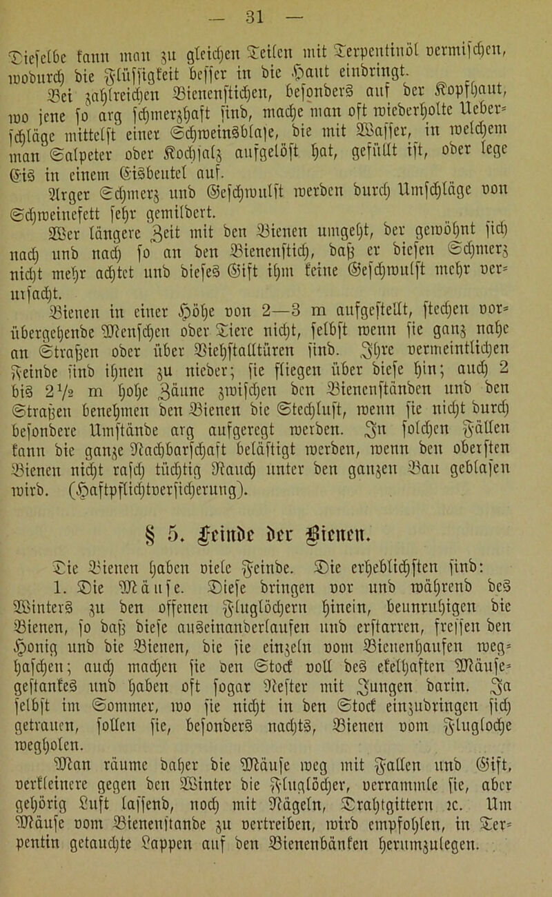 «Hejetbe fann inan jn gleichen Seifen mit Serpentinöl oermif^en, rooburd) bie gtüffigfeit beffer in bie $aut einbringt Sei jaljlreidjen Siencnftidjen, 6efonber3 auf ber Äopfgaut, lüü jene jo arg fdjmerjtjaft jinb, ntacfje man oft raicbertjolte Ueber* jdilcigc mittcljt einer Sd)roein§blaje, bie mit SBaffer, in rocldjem man Salpeter ober $?odjjat§ anfgelöft tjat, gefüllt ift, ober lege ©i§ in einem ©iSbeutet auf. 2lrger Sdjmerj uub ©cfdjroulft merben burdj Umfcfjtäge non Sdjroeiuefett fef>r gemilbert. 2Ber längere Seit mit ben Sienen umgeljt, ber geroöljnt fiel; nadj unb nad) fo an ben Sienenftidj, baff er biefen Sdjmer$ nid)t metjr adjtet unb biefeä ©ift ifjm feine ©efd&roulft mc$r oer= mfadjt. Sienen in einer ^pöt;e non 2—3 m aufgcftelXt, ftedjen oor= iibergeljenbe SWeufdjen ober Sierc nidjt, felbft roenn fie ganj naf»e an Straffen ober über Sieljftalttüren finb. gljre oermeintlidjen fyeinbe jinb iljneit ju nieber; fie fliegen über biefe tjin; and) 2 bi§ 2V2 m tjotje 3äune jroifdjett ben Siencnftänben unb ben Straffen beneljmen ben Sienen bie Stedjtuft, roenn fie nidjt burdj befonbere Umftänbe arg aufgeregt roerben. git foldjen gälten fann bie gan^e 3iadjbarfdjaft beläftigt roerben, roenn ben oberften Sienen nidjt rafdj ti’tdjtig sJiaudj unter ben ganjen Sau gebtafen roirb. (Jpaftpflidjtoerfidjeruug). § 5. feinte ku $icnett. Sie Sienen Ijabcn niete geinbe. Sie erljeblidjften finb: 1. Sie Stäufe. Siefe bringen uor unb roäljrenb be§ SMnterS jit ben offenen gluglödjetn fjinein, beunruljigen bie Sienen, fo baff biefe audeinanberlaufen itttb erftarren, freffen ben ^ponig unb bie Sienen, bie fie einzeln trotit Sicnenljaufen roeg= Ijafdjen; audj madjen fie ben Stocf noll be§ efelljaftcn ÜJiäufe* geftanfed unb Ijabcn oft fogar Sefter mit Sangen barin. ga felbft im Sommer, roo fie nidjt in ben Stocf einjubringen fidj getrauen, füllen fie, befonber§ nadjtg, Sienen oom gluglodjc roegljolen. Sian räume baljer bie Släufe roeg mit galten unb ©ift, nevfleinere gegen ben Söinter bie gluglödjer, oertammle fie, aber geljörig Suft laffenb, nodj mit Nägeln, Sraljtgittern 2c. Um jtRäufe oom Sienenftanbe ju oertreiben, roirb empfoljten, in Ser= pentin getaudjte Wappen auf ben Sienenbänfcn fjerumjulegen.