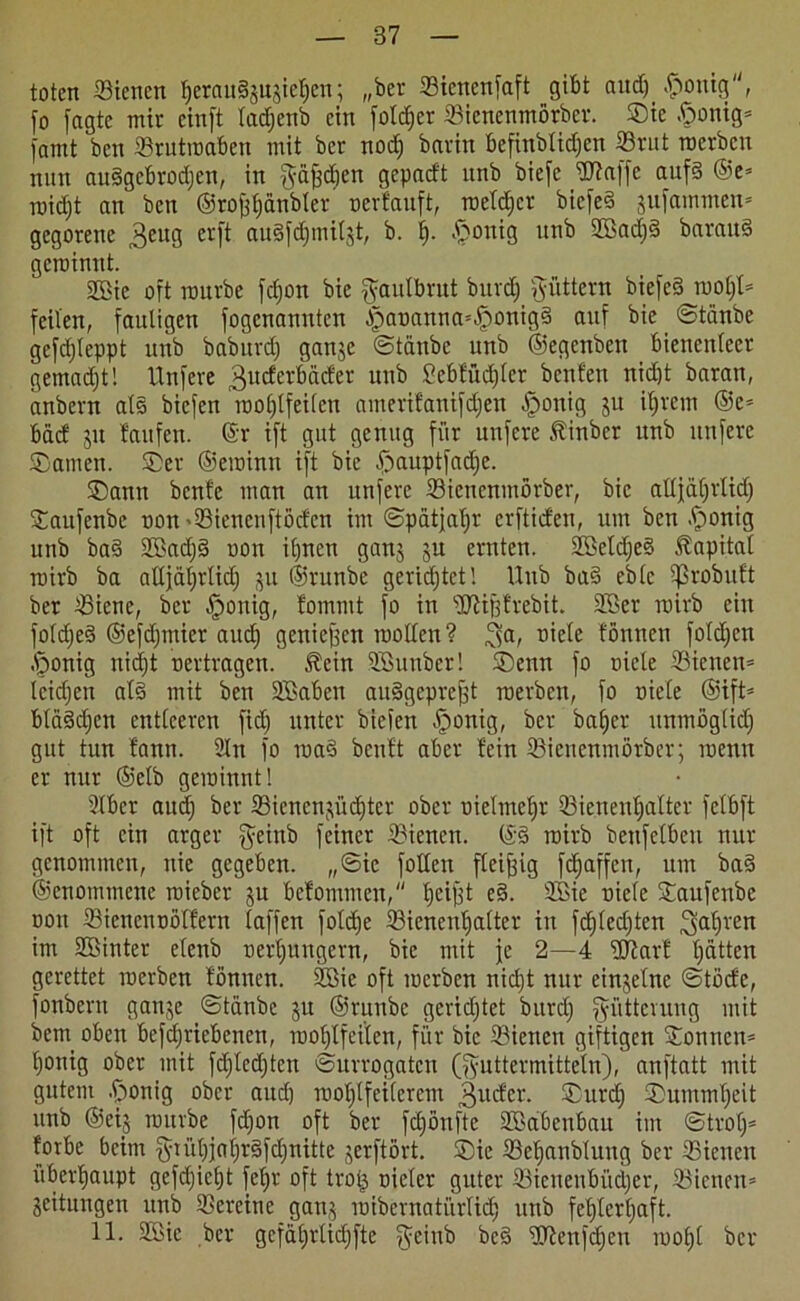 toten Bienen herauSjuaiehcn; „ber Bienenfaft gibt and) £onig', fo fagte mir einft ladjenb ein foldjer Bienenmörber. Sie ftonig* (amt ben Brutroabcn mit ber nod) batin befinblidjcn Brut roerben nun auggebrodjen, in Fäfed)cn gepadt unb biefe Waffe aufd ©e* roidjt an ben ©rofehanbler oerfauft, welcher biefed jufammen* gegorene $eug etfi au§fd§miljt, b. h- $onig unb 2öad)d baraud geroinnt. 2Bie oft mürbe fcfjon bie Faulbrut burdj füttern biefed roof)I= feilen, fauligen fogenannten ^ananna=|)onig§ auf bie ©taube gefdjleppt unb baburdj ganje ©taube unb ©egenben bienenlecr gemacht! Unfere ^uderbäder unb Scbfüdjler beulen nicht baran, anbern als biefen rnotjtfeilen amerifanifdjen Jponig ju ihrem @c* bäd ju laufen, ©r ift gut genug für unfere tinber unb unfere Samen. Ser ©eroinn ift bie £muptfad)e. Sann beule man an unfere Bienenmörber, bie aUjäf;rIid; Saufenbc non »Bienenftöden im ©pätjaljr erftiden, um ben .(ponig unb bad SBadjd non ihnen ganz ju ernten. SBetdjed Kapital roirb ba alljährlich p ©runbe gerichtet 1 Unb bad cblc iprobult ber Biene, ber .jponig, lommt fo in Wifefrebit. 2ßer roirb ein foldfed ©efdjmier and) geniefeen wollen? ^a, niele lönnen foldjcn .jponig nidjt nertragen. $cin SBunber! Senn fo niele Bienen* leidjeit al§ mit ben SJBaben audgeprefet roerben, fo niele ©ift* bldddjen entleeren fid) unter biefen Jponig, ber baljcr unmöglid) gut tun fann. 2ln fo road beult aber lein Bienenmörber; roenn er nur ©elb geroinnt! Slber aud) ber Bienenzüchter ober nielmehr Bienenhalter fclbft ift oft ein arger $tinb feiner Bienen, ©d roirb benfclbcu nur genommen, nie gegeben. ,,©ic füllen fleifeig fchaffen, um bad ©enommene roieber ju befommen, bjeiffet ed. Sßie niele Saufenbe non Bicncnnöllern laffen folche Bienenhalter in fdjledjten fahren im Sßinter etenb nert;ungern, bie mit je 2—4 Warf hätten gerettet roerben lönnen. 2Bie oft roerben nidjt nur einzelne ©töde, fonbern ganze ©tänbe p ©runbe gerichtet burdj Fütterung mit betn oben befdjriebenen, roohlfeiten, für bie Bienen giftigen Sonnen* h°nig ober mit fdjledjtcn ©urrogaten (Futtermitteln), anftatt mit gutem .jponig ober auch wohlfeilerem 3udev. Surch Summheit unb ©eij rourbe fefjon oft ber fcljönftc Sffiabcubau im ©trol)* fovbe beim fyrühjaf;rdfchnitte jerftört. Sie Behanblung ber Bienen überhaupt gefdjieht feljr oft trotj nieler guter Bienenbücher, Bienen* Zeitungen unb Bereine ganj roibcrnatürlidj unb fehlerhaft. 11. Sföie ber gcfahrlidjfte Fe>nb bed Wenfdjen rool)t ber