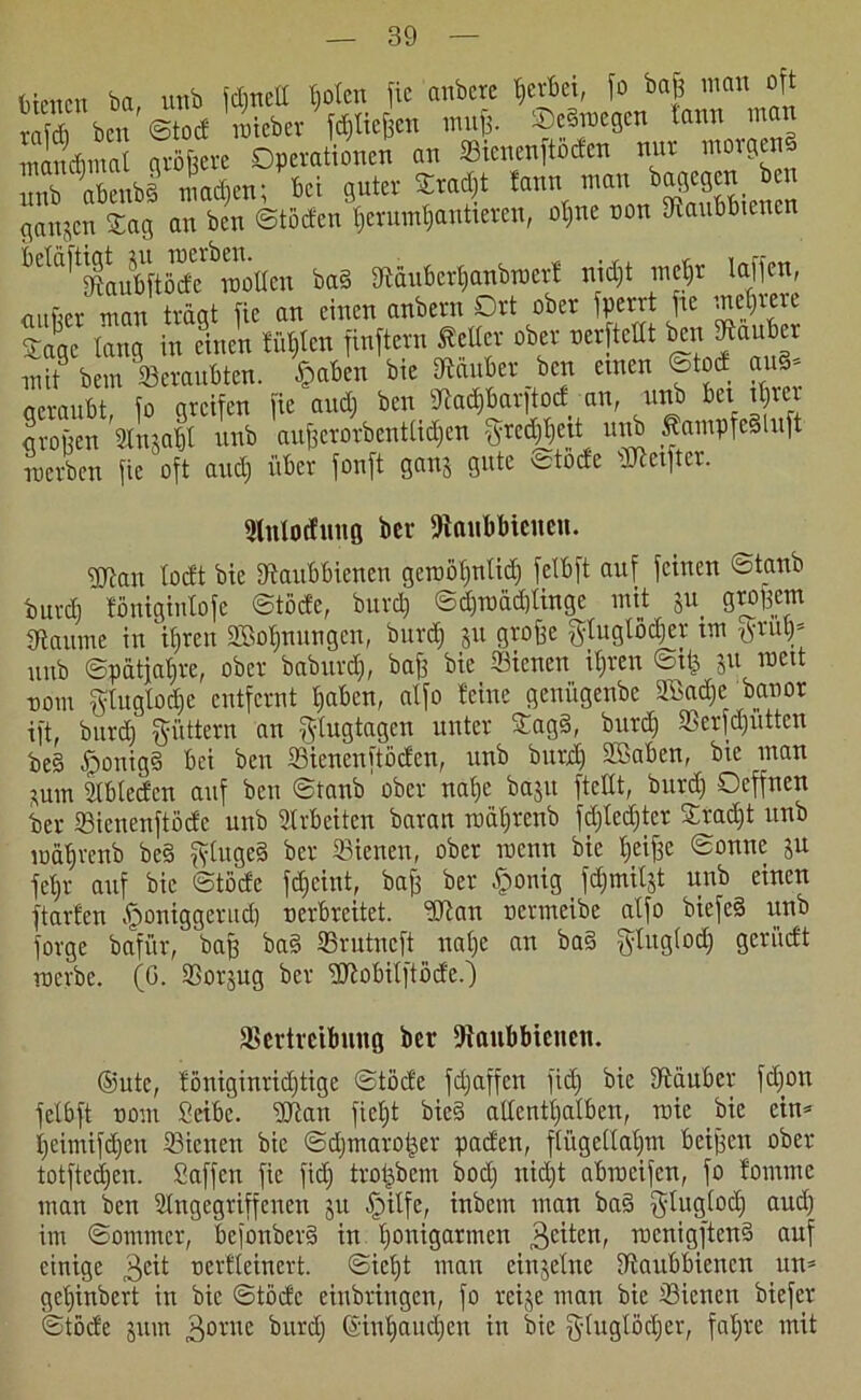Menen ba, uttb idjnett fjotcn fic anbete gerbet, fo baß mau oft S bm ©tod iJieber fließen muß. ©eBmegen bann man manchmal größere Operationen an Stenenftoden nur morgend mb abenbl machen; bet guter Sradjt fann man bagegen ben ganzen Sag an ben ©töden $erum$antieren, otjiie non fRaubbtenen ^^^LbftMc^TOoaeu bad diüubcvtjanbrocvf nidjt inejr taffen, «ufier man tragt fic an einen anbern Ort ober fperrt fic mehrere Sage lang in einen fügten finftern ßeUer ober oerftclit ben diaubcx mit bem ^Beraubten. <&aben bie Zauber ben einen ©tod and* geraubt, fo greifen fie and; ben Stad&barftod an, unb bei itjrci großen Vn^t unb außerorbentüdjen gre^ejt unb ßampfedluft werben fic oft and) über fonft gan$ gute etode ^elfter. Slnlotfiutg her fftanbbieueu. gjjatt totft bie dtaubbienen gewötjntidj fetbft auf feinen ©taub burdj fönigintofe ©töde, burd) ©djnmdjtinge mit ju_ großem dtaume in itjreu SBotjnungcn, burd; ju große gluglödjer im tfrutj* unb ©pütjatjre, ober babuvdj, baß bie ffiienen itjren ©tfe ju meit nom fftuglodje entfernt fjaben, atfo feine genügenbe SEadje banor ift, burdj füttern an f^Iugtagen unter Sagd, burdj 23erfdjutten be§ ^tonigd bei ben fflienenftöcfen, unb burdj SSaben, bie inan jum dtbtecfcn auf ben ©taub' ober nat;e baju ftettt, burdj Ocffnen ber Sienenftödc unb Arbeiten baran rodtjrenb fdjfedjtcr Sradjt unb lndtjrcnb bed fytuged ber ffiieneu, ober roenn bie fjeiße ©onne ju jefjr auf bie ©töde fdjeint, baß ber £onig _ fdjmiljt unb einen ftarfen .^oniggeritd) nerbreitet. dftan oermeibe atfo biefed unb forge bafür, baß bad 33rutneft natje an bad fytugtodj geriidt werbe. (G. 23or$ug ber dRobitftöde.) fBertvcibung ber fJtaubbieuen. ®utc, föniginridjtige ©töde fdjaffen fidj bie dtäuber fdjon fetbft nom Serbe. dJtan ficljt bted altenttjatben, rote bie ein* tjeimifdjen Sienen bie ©djmatoßev paden, flügellahm beißen ober totftedjeu. Soffen fic fidj tvoßbem bodj nidjt abrocifcn, fo fomme man ben Stngegriffenen 511 griffe, inbem man bad $lugtodj audj im ©ommer, befonberd in tjonigartnen feiten, menigftend auf einige $eit nerfteinert. ©ietjt inan einzelne dfaubbienen un* getjinbert in bie ©tode einbringen, fo reije man bie Sienen biefer ©töcfe jum 3ornc burdj ©intjaudjcn in bie gtuglödjcr, fatjre mit