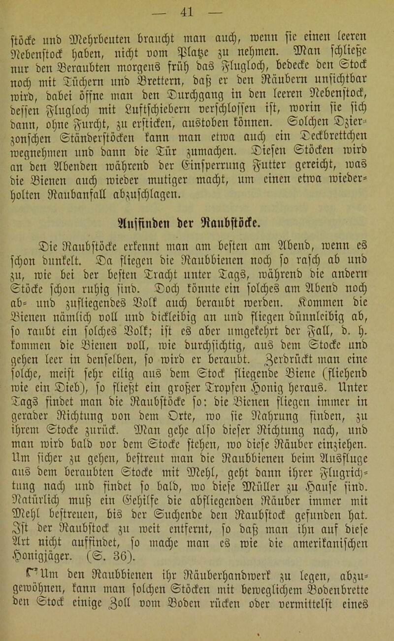 ytöcfc unb gjieljrbeuten braucht man aud), roenn fie einen leeren Dicbenftod Ijaben, nid)t uom $fa§c gu nehmen. iUtan fd;lieBe nur bett ©eraubten morgend friif) bad fljluglodj, bebeefe ben ©tod nod) mit Sitd)crn nnb Brettern, bajj er ben Räubern unfidjtbar roirb, babei öffne man ben Surdjgang in ben leeren D^ebenftocf, beffen fylugfod; mit Suftfdjiebern nerfd)Ioffen ift, roorin fie fid) bann, of;ne fturdjt, gn erftiden, audtoben fönnen. ©oldjen Sgier* gonfdjcn ©tänberftöden fann man etroa and) ein Sedbrettdjen raegnel)men nnb bann bie Siir gumadjen. Siefen ©töden wirb an ben SIbenben roälirenb ber (Sinfperrung gutter gereid)t, road bie ©ienen and) roieber mutiger mad)t, um einen etroa roieber* Rotten ©aubanfall abgufdjlagcn. SInjftnben ber 9iaubftödc. Sie Utaubftöde erfennt man am beften am ©benb, roenn ed fd)on bunfelt. Sa fliegen bie 9taubbienen nod) fo rafd) ab unb gu, rote bei ber befielt Srad)t unter Sagd, roäl)rcnb bie anbern ©tode fdjon ruljig finb. Sod) fönute ein fo!d)ed am Slbenb nod) ab* unb gufliegcnbed Soll and) beraubt roerben. kommen bie ©ienen namlidj ootl unb bidleibig an unb fliegen biinnleibig ab, fo raubt ein fold)ed Soli; ift cd aber umgefeljrt ber fyall, b. t). tommen bie ©ienen noll, roie burdjfidjtig, aud bem ©tode unb gel)cn leer in benfelben, fo roirb er beraubt. gerbrüdt man eine folclje, meift fel)r eilig aud bem ©tod ftiegenbe ©iene (flicljenb roie ein Sieb), fo fließt ein großer Sropfcn Jponig tjeraud. Unter Sagd finbet man bie Dlaubftöde fo: bie ©ienen fliegen immer in geraber ©icfjtung non bem Orte, roo fie 9M)rung fiuben, gu il)rem ©tode guritd. ‘dftan gcl)e alfo biefer ©ictjtung nad), unb man roirb halb nor bem ©tode fielen, roo biefe Dtäubcr eingieljen. Um fid)er gu geljett, beftreut man bie SRaubbienen beim Sludfluge and bem beraubten ©tode mit iUtcljl, gcljt bann ifjrer ^Ingrid)* tung nad) unb finbet fo halb, roo biefe ÜJiüller gn Jpaufe finb. SSatürlid; muff ein ©eljilfc bie abfliegenben ITtäuber immer mit iÖlel)! beftreuen, bid ber ©ud)enbe ben dtaubftod gefunben l)at. 3ft ber diaubftod gu rocit entfernt, fo bajj man il)tt auf biefe 21rt nid)t auffinbet, fo mad)e man cd roie bie ameritanifd)cn .fronigjäger. (©. 36). Tj Unt ben SRaubbienen il)r Dtäuberljanbroerf gn legen, abgu* geroöljneu, fann man fold)en ©töden mit bcroeglidjem ©obenbrette ben ©tod einige 3oll ttom ©oben rüden ober uermittelft eined