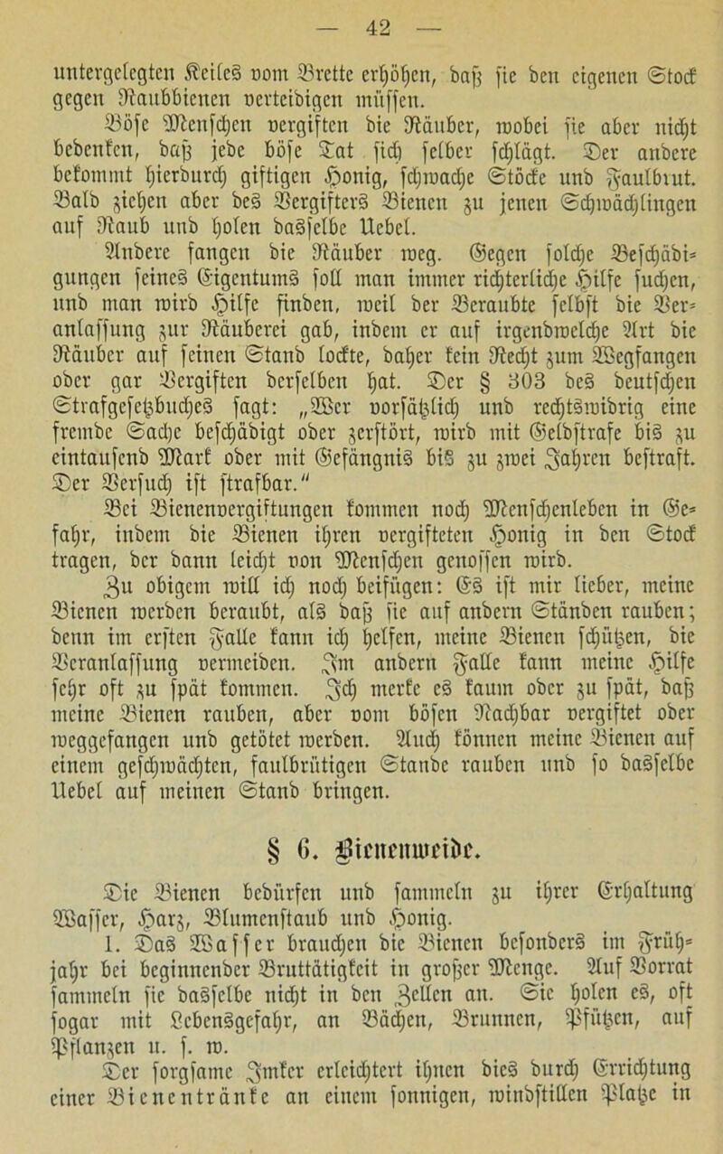 untergelegten Äei(c§ oom ©rette erljöfjen, bajj fie ben eigenen ©tod gegen ©aitbbienen nevteibigen muffen. ©öfc Wcnfdjen nevgiften bie ©äuber, wobei fie aber nidjt bebenfen, baß jebe böfe ©at ficC) fetber fdjlägt. Ser anbere befonunt Ijierburd) giftigen |ronig, fdjroadje ©töcfc unb gautbiut. ©alb gieren aber be§ ©crgifter3 ©ienen gu jenen ©cbroädjlingen auf ©aub unb tjolcn baäfetbc Uebel. Slnberc fangen bie ©äuber weg. ©egen foldjc ©efdjäbi* gungen feinc§ ©igentumä foll man immer richterliche £itfe fudjen, unb man roirb ^pilfe finben, weil ber ©eraubte fclbft bie ©er= anlaffung gur ©äuberci gab, inbem er auf irgenbroeldjc 9trt bie ©äuber auf feinen ©taub lodte, baljer fein ©edjt guni SBegfangen ober gar ©ergiften bcrfelben f)at. ©er § 303 be§ beutfdjen ©tvafgcfepudjed fagt: „2Bcr oorfäßlid) unb red)t3roibrig eine frembe ©adjc befdjäbigt ober gerftört, wirb mit ©elbftrafe bi§ gu cintaufcnb Warf ober mit ©efängni§ bi5 gu groei galjren beftraft. ©er ©erfnd) ift ftrafbar. ©ei ©icnenoergiftungen fommcu nod) Wcnfdjcntebcn in ®e= fafjr, inbem bie ©ienen iljren oergifteten §onig in ben ©tod tragen, ber bann leidjt oon Wenfdjen genoffen roirb. 3u obigem roill id) nod; beifügen: @3 ift mir lieber, meine ©ienen roerben beraubt, al3 baß fie auf anbern ©tänben rauben; beim im erften gälte fann idj Reifen, meine ©ienen fdjütjen, bie ©cranlaffung oermeiben. gut anbern gälte fann meine fpitfe fcfjr oft gu fpät fommen. gd) meide c3 faum ober gu fpät, baß meine ©ienen rauben, aber oont böfen ©adjbar oergiftet ober roeggefattgen unb getötet roerben. 5lud) fönnen meine ©ienen auf einem gefdjroäditcn, fautbri'digen ©taube rauben unb fo ba3fclbe liebet auf meinen ©tanb bringen. § 6. ©ic ©ienen bebi'irfcn unb fammcln gu ifjrer ©rljaltung USaffer, £>arg, ©lumenftaub unb £ronig. 1. ©a3 Sßaffcr braudjen bie ©ienen bcfonbcr3 im gri'tlj* jal;r bei beginnenber ©ruttatigfeit in großer Wenge. Stuf ©orrat fammcln fie badfelbe nid)t in ben 3cUcn an- ^°^en fogar mit Seben3gefaf)r, an ©ädjen, ©runnen, Sßfüfgen, auf ißflangcn n. f. ro. ©er forgfame gmf'cr erleichtert ihnen bic3 burd; ©rridjtung einer Siencntränfe an einem fonnigen, roinbftillen fßlal^e in