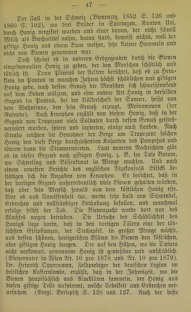 SDer galt in ber ©djinetj (Sienendg. 1852 ©. 126 unb 1860 @. 102), wo brci Stüber in ©piringen, Ranton Urt, buvcfi ßonig oevgiftet mürben nnb einer baoon, ber nidjt fdmeU Wildj ntS Sred)mittel naf)m, baran ftarö, beroeift nichts, weit ber giftige §onig auS einem Saue meiner, fefjr Heiner fummeln unb nicht oon Sienen genommen war. , ®od) fdjeint eS in anberen ©rbgegenben burdj bte Stencn eingefammeiten .jfmnig ju geben, ber ben Wenfdjcn fdjäbtidj unb töbiidj ift. ©enn sptiniuS ber Weitere berietet, baff eS 511 #era- fleia im SßontuS in manchen Sauren fjödjft fd;äblid;cn unb giftigen ^ouig gebe, uad) beffeu ©enujf bie Wenfdjen fid) fdjmeijftriefenb auf bem Soben nmtjteu, unb eine anberc Stt £onig in berfeiben ©egenb im IßontuS, bei ber Söltcrfdjaft ber ©anner, Ijeijft non bem SBafinfinne, ben fein ©enuff erjeugt, Weinomeuon (ber fftafenbe). Sud) 3cenopt)on crftftljlt non biefem £onig, baff in ber ©egenb non ©rapejunt niete ©otbaten burdj beffen ©enujf geifte§- uennirrt mürben, fpiecn unb tarierten, einige and) ftarben. Sftad) ©trabo reichten bie Seraotjner ber Serge um ©rapejunt _ folgen «ponig ben biefc Serge burdijie^enben .ftotjorten beS fpompcjuS unb töteten bann bie ©iunnerrairrten. Saut neueren ^ad)rid)ten gibt eS irt biefer ©egenb nod) giftigen £mnig, 3. S. im ©ate Saturn, mo ©djierting unb Sitfcnfraut in Wenge roadjfcn. Unb nad) einem neueften Scridftc beS engtifdjen Sije!onfid§ Siticfi be* ftätigen fid) bie Sngabcn non 3£enopt)on. ©r berietet, baff in ber bortigen ©egenb aufferorbenttid) niete Sienen gehalten mürben, baff aber teiu Wenfd) jemals non bem föfttidjen ^>onig effc- SBer eS aitS llnroiffcntjeit tue, roerbe fetjr batb non ©djminbet, ©rbrcdjen unb notlftänbiger Setäubung befallen, unb manchmal erfolge fetbft ber ©ob. ©ie Sienenjudjt merbe bort nur beS Sffiaci)fe§ roegen betrieben, ©ie Urfadje ber ©djäbtid)!eit beS ^>onig§ liege barin, baff in ben bortigen ©atern eine ber tßb= lidjften ©iftpftanjen, ber ©tedjapfcl, in groffer Wenge roädjft, auS beffen frönen, tjonigreidjen Stiften bie Sienen ben föftlidjen, aber giftigen Iponig fattgen. ©er auf ben -jpötjcn, mo bie ©atura nidjt nort'ommt, gcroonnenc öponig ift genieffbar unb unfd;äbtid). (Sienennatcr in iüBien iRr. 10 pro 1878 unb -ftr. 10 pro 1879). Dr. Jpeinrid) Oppermann, getbprebiger ber beutfdjen Scgion im britifdjen Raffernlanbe, erjätjtt, baff in ber ^atjreSjeit, mo bie Sienen tjauptfädjlicf) auS Stoebtiiten fammetn, ber öponig auS biefen giftige ©eite aufnimmt, roeldje llcbelfeit unb ©rbrcdjen oer= urfadjen. (Sergt. Sertepfdj ©. 126 unb 127. Sud) ber befte