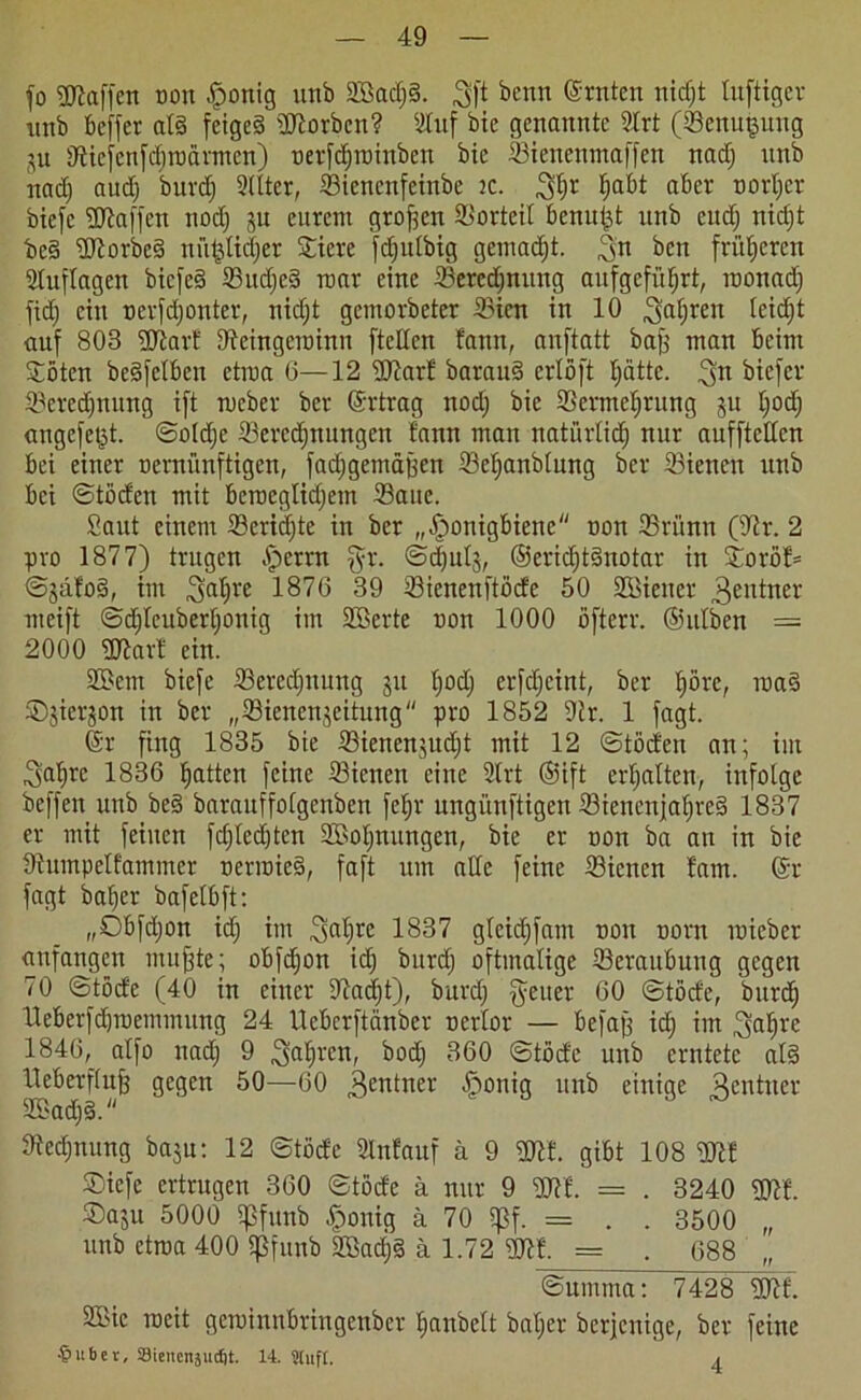 fo Sltaffen oon Honig unb SBadjd. $ft beim (Srnten nidjt luftiger unb beffer ald feiged korben? Stuf bic genannte Slrt (Benugung ju fftiefenfdjroärmen) oerfdjroinben bic Bienenmaffen nadj unb nadj aud) burcf) Stlter, Biencnfeinbe ic. 3f)r fjdbt aber tiort;cr biefc Sliaffen nodj 3U eurem großen Vorteil benutzt unb eitdj nidjt bed SJtorbed nütjtidjer Spiere fdjitlbig gemalt. 3n ben früheren Stuftagen biefed Budjcd mar eine Beregnung aufgefütjrt, roonadj fid) ein oerfdjonter, nidjt gemovbeter Bien in 10 Safjreu fetdjt auf 803 Sltarf 9teingcroinn ftetten fann, anftatt bafj man beim Säten bedfelben etroa 6—12 SJtarf baraud crlöft tjättc. ^n biefer Berechnung ift rneber ber Ertrag nodj bic Bermefjtung 51t tjodj angefet^t. ©oldje Beregnungen bann man natürlid) nur aufftetten bei einer oernünftigen, fadjgemäüen Betjanbtung ber Bienen unb bei ©töcfen mit bcrceglidjem Bane. Saut einem Beridjte in ber „Honigbiene oon Brünn (Str. 2 pro 1877) trugen Hcrrn Sr- @<|ul5, ©eridjtdnotar in Soröf* ©jäfod, im ^atjre 1876 39 Bienenftöcfe 50 SBiener 3entner meift ©djteuberfjonig im Söerte non 1000 öfterr. ©ittben = 2000 Sitar! ein. SBcm biefe Beregnung 311 tjodj erfdjeint, ber tjörc, road ©jierjon in ber „Bienenjeitung pro 1852 Str. 1 fagt. (Sr fing 1835 bie Bienenjudjt mit 12 ©töcfen an; im ^a^rc 1836 fjatten feine Bienen eine Strt ©ift erfjatten, infolge beffen unb bed barauffotgenben fet;r ungünftigen Bienenjatjred 1837 er mit feinen fdjtedjten SEBotjnungen, bie er oon ba an in bie Stumpelfammer uerroied, faft um alte feine Bienen fam. (Sr fagt batjer bafetbft: „Obfdjon idj im ,3atjre 1837 gteidjfam non norn micbct anfangen muffte; obfdjon idj burdj oftmalige Beraubung gegen 70 ©töcfe (40 in einer Sftadjt), burdj fyeiter 60 ©töcfe, burdj Ueöetfdjroemmung 24 Ueberftänber nertor — befaß idj im (tjatjrc 1846, atfo itadj 9 Satiren, bodj 360 ©töcfe unb erntete atd l^eberftufe gegen 50—60 Rentner Hon^S unb einige Rentner Stedjnung bajn: 12 ©töcfe Slnfauf ä 9 SOtf. gibt 108 Sftf ©iefe ertrugen 360 ©töcfe ä nur 9 SJtf. = . 3240 SStf. ®a$u 5000 Sßfunb Honig ä 70 SJJf. = . . 3500 „ unb etroa 400 ißfunb SBadjd ä 1.72 SJtf. = . 688 ©umnta: 7428 Sltf. 2Bic weit gcroinnbringenber tjanbett batjer berjenige, ber feine -§ubev, Stenenäudjt. 14. SlltfC. 4