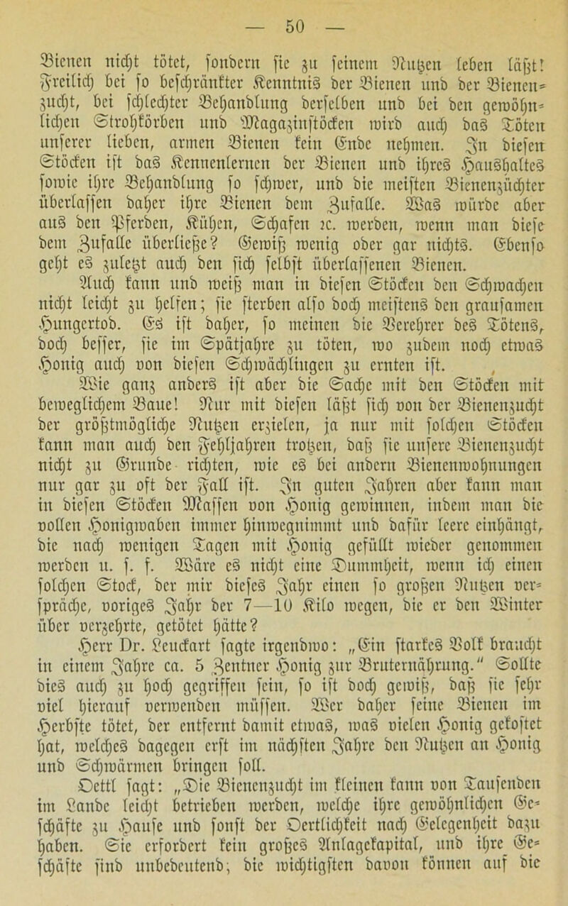 Sienen nidjt tötet, fonbem fie gu feinem dhujeit teben täfelt ftrcitid) bei fo befctjränfter Kenntnis bei- dienen unb ber 53ieitcn= judjt, bei fdjtedjter ©etjanbtung berfetben unb bei bcn getnöfjn* tidjeu ©trotjförben unb OJtagajinftöden roirb and) ba§ £öten unferev lieben, avmen Sienen fein (Snbc neunten, ^n biefen ©töct'en ift ba§ föennenterncn ber 33ienen unb ifjrcä fjauSbatteä foniic itjrc Sefjanblung fo ferner, unb bic ineiften 33ienenjiid)ter übertaffen bafjer if;re 23icncn beut gufatte. 2Ba§ mürbe aber aitS bcn ipfevbcn, Pütjen, ©djafen k. me eben, rocnn man biefc bem Bufadc übertiefte? ©ctnifj rocnig ober gar nid)t§. (Sbcnfa gctjt eä jute$t aud) bcn ficf) fctbft iibertaffenen dienen. 2tudj faun unb ineifj man in biefen ©tödeu bcn ©djinadjcn nidjt teidjt 31t fjctfcn; fie fterben atfo bodj meiftenä bcn granfamen fpungertob. @3 ift baffer, fo meinen bie 23ereljrer be§ £öten§, bodj beffer, fie im ©pätjatjre 31t töten, 100 3ubem nod) ctinad fjonig aitdj non biefen ©djinädjtiugcu 311 ernten ift. 2£ie gan3 anberd ift aber bie ©adjc mit ben ©töcten mit beroegtidjcm 33aue! iftur mit biefen täfet ficf) non ber Sicnen3ud)t ber gröfetmöglidje diutjen errieten, ja nur mit foldjcu ©tödeu bann mau aud) bcn fyef)Ijaf)ren trob.cn, baff fie nufere tBienenjudjt nidjt 31t ©runbe ricfjtcn, ruie e§ bei anbern tBicncninofmungcn nur gar 31t oft ber jfatt ift. ^n guten ^afjren aber faun man in biefen ©töcfen 9Jtaffcn non fponig gerainnen, inbem man bie notten fjonigmaben immer tjinroegnimmt unb bafi'tr teere cintpingt, bic nad) menigeu ©agen mit |)onig gefüllt inieber genommen inerbcn u. f. f. Söäre c§ nidjt eine SDummljcit, roenn idj einen fotdjen ©toef, ber mir biefed ^iafjr einen fo großen Oiupen ncr= fprädje, norige§ ^atjr ber 7—10 Äito megen, bie er bcn Söiuter über ncrjeljrte, getötet fjätte? öperr Dr. £eudart fagte irgctibmo: „(Sin ftarfe§ 2Mf braudjt in einem ^a^re ca. 5 Rentner öponig 31a- Sruternäljrung. ©ottte bie§ auefj 31t tjodj gegriffen fein, fo ift bodj gemife, bafe fie fefjr niet Ijierauf oerroenben ntüffen. 2ßcr batjer feine 23icnen im öperbftc tötet, ber entfernt bamit etmaä, ma§ nieten fjonig gefoftet tjat, roctdjcS bagegeu erft im niidjften ^atjrc ben Otuijen an -fjonig unb ©djinärmen bringen fott. Octtt fagt: „Sic 23icncn§itd;t im fteinen faun non ©aufenben im £anbc teidjt betrieben roerben, metdjc itjrc gcmötjntidjcn ®c* fc^äfte 31t öpaufe unb fonft ber Ocrttidjfeit nadj ©etcgentjcit bayt tjaben. ©ie erforbert fein grofec§ Stntagcfapitat, unb if>re_ @e* fd)äftc finb unbebcutenb; bie inidjtigftcn baoou formen auf bie