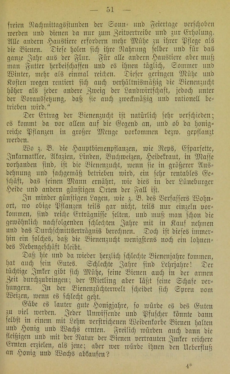 freien 9?adjmittagSftunbcn bev Sonn* unb Feiertage ocrfdjoben roerben unb bienen ba nur gum Bcitocrtreibc unb gitr ©rljolung. 91 de anbent .fjauStiere erforbern meljr sUlüfje gu iljrcr pflege als bie 23tetien. Oicfc Ijolen fidj iljre 9M)rung felbet' unb für baS gange Bjaljr au§ ber ^btr. $ür alle anbern Landtiere aber muff man ffutter Ijerbeifdjaffcn unb eS iljtteu tüglidj, Sommer unb •JBinter, meljr als einmal reidjen. Oiefcr geringen üftülje unb toften rocgcit rentiert fiel) audj oerljaltniSmäffig bie Sicncngudjt Ijöljcr als jeber anbere Broeig ber Sanbroirtfdjaft, jebod) unter ber SorauSfeigung, baff fie and; groedmüffig unb rationell be= trieben roirb. Oer ©rtrag ber 93icncngudjt ift natürlich fefjr oerfdjicbcn; eS fomrnt ba oor allem auf bie ©egenb an, unb ob ba fjonig* reidjc Ipflangen in groffer fUlcngc oorfommen begro. gepflanzt roerben. 2Bo g. 33. bie .fjauptbienenpflangen, roic IRcpS, ©fparfette, Bnfarnatflee, 9lfagiett, Jinben, Sudjroeigen, §eibetraut, in UJtaffe oorfjanben finb, ift bie 33ienengitd)t, roenn fie in größerer 9luS= befjnung unb fadjgemäff betrieben roirb, ein feljr rentables ©e* fdjäft, baS feinen URanit ernährt, roic bicS in ber Sünebitrgcr £>eibc unb anbern günftigen Orten ber §all ift. 3n miubcr günftigen Jagen, roie g. 93. beS 93erfafferS 9$oljn* ort, roo obige ipflangcn teils gar nidjt, teils nur einzeln oor* tommen, finb rcid;e ©rtragniffe feiten, unb muff man fdjon bie geroöljntidj nadjfolgenbcn fdjledjten Baljre mit in tauf nehmen unb baS OurdjfdjnittScrtragniS beredjnen. Oodj ift biefeS immer* Ijin ein foldjeS, baff bie 33ienengudjt rocnigftcnS noch ein lohnen* beS lltebengefdjäft bleibt. ®aff Ijie itnb ba roieber Ijerglidj fdjlcdjtc 33iencufaljre fomtnen, tjat aud) fein ©uteS. Sdfledjte Batjre fit1“3 Jcljrfaljre! Oer tüchtige Bmter gibt fidj üftüfjc, feine Sielten audj in ber armen Beit burdjgubringen; ber Mietling aber täfft feine Sdjafe oer* ljungern. 3>n ber Siencngüdjterroelt fdjeibet fidj Spreu oom Zeigen, roenn eS fdjlcdjt gcljt. ©äbe cS lauter gute £onigjafjre, fo roürbe cS beS ©uten gu oiel roerben. . Beber lluroiffcnbe unb 5|3fitfdjer tonnte bann fclbft in einem mit Seljm ocrftridjcncn Sffieibenforbe Sicnen galten unb .fjonig unb SffiadjS ernten, greilidj mürben aitdj bann bie fletffigen unb mit ber dtatur ber 33icnen oertrauten ^mter reidjere Ernten ergielcn, als jene; aber rocr roürbe ihnen ben Uebcrfluff an .ponig unb SBadjS abfaufen? 4*