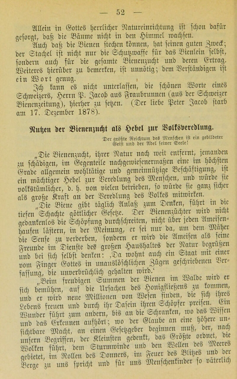 Mein in ©otted Ijevvüdjer itlatureiurichtung ift fd;on bafür geborgt, baß bic Säume nicht in ben Ipimmel roadjfen. Md) baß bie Siencn fted)en tönnen, t)at feinen guten ^med; ber Stadjcl ift nidjt nur bie Sdjutpaffe für bad Sicntcin fetbft, fonbern audj für bie gefamte Sieneiqud)t unb beren ©rtrag. SBeitered hierüber ju bemerfen, ift unnötig; betn Serftänbigen ift ein SBort genug. i ^d) bann cd nid)t untertaffen, bie fdjöncn S>orte emed Sdjrociscrd, §errn iß. .gac0** au§ graubrunnen (aud ber Sdjroeijcr Sienen$citung), hierher ju fetten, (©er liebe tretet gacob ftarb am 17. ©ejember 18781. «Rußen ber Sicnensudjt aT§ §cbel jur Soltdbcreblung. ®ct größte 9teicf)tum be§ TOcnfcSen ift ein gebilbeter ©eift unb ber Sibct feinet ©eetc! ,,©ie Siencn$ud)t, itjver Slatur nach weit entfernt, jeinanben ;u fc£)äbigen, im ©egenteite nadjgeroiefenermaßen eine im t)ödjftcn ©rabe altgemein rootjttätigc unb gemeinnützige Sefdjiiftigung, ift ein mächtiger fjebet jur Sercblung bed dJtenfdjcn, unb mürbe fte notfdtümlidjer, b. t). non nieten betrieben, fo mürbe fie ganj fidjer atd große Äraft an ber SBerebtung bed SSolfed mitmirten. ©ic Sienc gibt täglich Stntaß jum ©enfen, führt tn bie tiefensdjadjte göttlicher ©efei^e. ©er Sienenjüchter rairb nicht gebantentod bie Schöpfung burdjfdjreitcn, nidjt über jeben 2lmetfen* häufen läftern, in ber Meinung, er fei nur ba, um bem JKaljcr bie ©enfe m nerberben, fonbern er roirb bie Stmetfcn atj feine greunbe im ©ienfte bed großen £audtjalted ber Statur begrüßen unb bei fidj fetbft benten: ,©a rootjnt audj ein Staat mit einer nom ginger ©otted in unaudlöfd)lidjcn 3^en gefdjrtcbeuen Set- faffung, bie unnerbrüdjtidj gehalten roirb.1 Seim freubiqcn Summen ber Sienen un Söatbe ronb er fidj bemühen, auf bie Urfachcn bed ^onigftießend ju fornmen, unb er roirb neue S'tittionen non Sßefcn ftnbeit, btc fidj itjrej hebend freuen unb burdj itjr ©afein itjrcn Sdjöpfer ptetfen. SBunber führt $um anbern, bid an bic Sdjranfcn, roo bad SBilfen unb bad ©rtennen aufhört; roo ber ©taube an eine tjojerc un- fidjtbarc Uiadjt, an einen ©cfetjgebcr beginnen muß, ber, nadj unfern Gegriffen, ber ftteinften gebeult, bad ©roßte orbuct bic SÖSotfen führt, bem Sturmrombe unb ben SBcttcn bed .Itccrcj gebietet, im Lotten bed ©ounerd, im geuer bed. Sttßed unb bei Serge ju und fpridjt unb für und ?Ulenfchenfinber fo natcrtidj