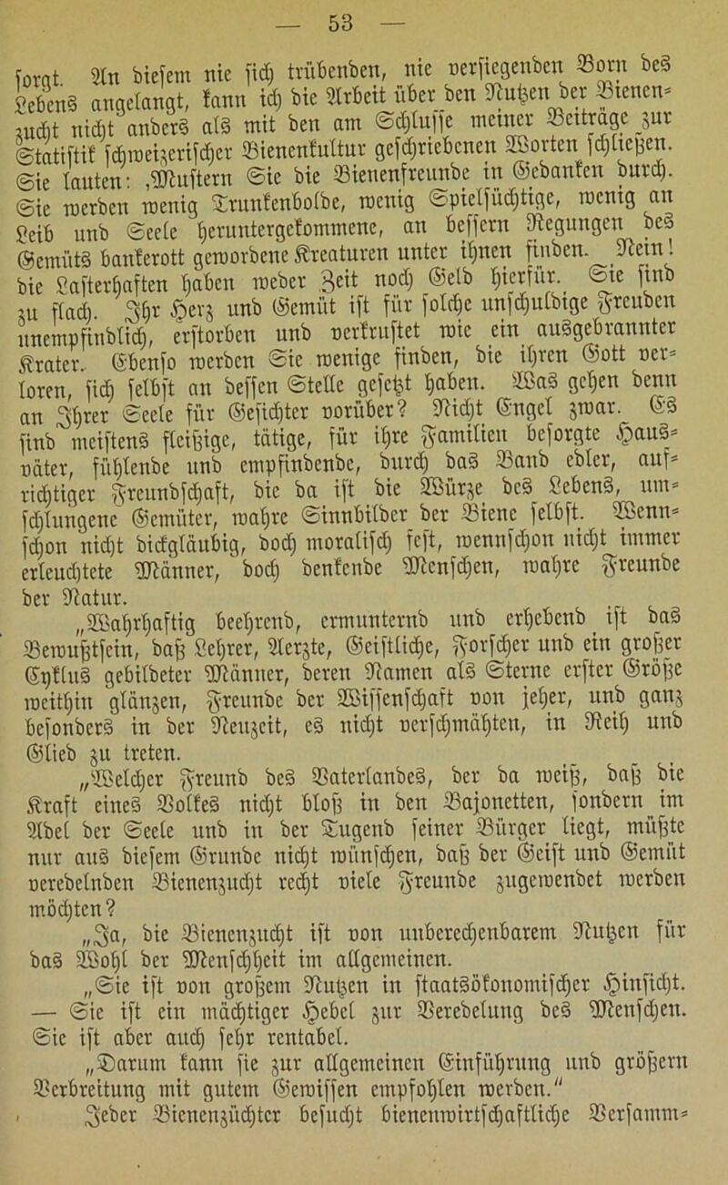 forqt. Sin biefem nie fid; trübenben, nie »erfiegenben Born be§ 2ebcn§ angelangt, fann id) bic Slrbeit über ben kufeen ber otenen- mellt nicht anbetS a(§ mit ben am ©djlnife meiner ocitragc _jut ©tatifti! fcbroetjerifdier Bienenfultur getriebenen Sffiortenfd) ließen, ©ie Tanten- ,Lüftern ©ie bie Bienenfreunbe in ©ebanfen burd). ©ie rnerben roenig Btunfenbofbe, roenig ©pielfüd)tigc, rnentg an Seih unb ©eele TjeruntergeTommenc, an beffern Regungen beS ®cmüt8 banlerott geworbene Kreaturen unter ihnen fiuben. kein! bie Safterfjaften Tjabcu meber Seit nod) ^tcrfiir. ©ie ftnb ut ftadi. 3§r §erj unb ©emitt ift für folcße unfdjulbtge greuben uncmpfinbTid), erftorben unb »erlruftet mic ein ausgebrannter Krater ©benfo rnerben ©ie roenige finben, bic it)rcn ©ott »er* Toren, fid) felbft an beffen ©teile gefegt haben. ffiaS gehen benu an Sfjrer ©eele für ©efid)ter »orüber? kid)t ©nget Jtuar. ©§ finb meiftenS fleißige, tätige, für ib»re gamilien befolgte §au3* »äter, fülflenbe unb empfinbenbe, burd) baS Banb cbTcr, au)* richtiger $reunbfd)aft, bic ba ift bic Sßütje bc§ SebeuS, um* fd)lungenc ©emüter, wahre ©innbiTber ber Biene felbft. SBcnn* fd)on uidjt bidgläubig, bod) moralifd) feft, roennfd)OU nid)t immer erleuchtete «Könner, bod) benfenbe kicnfdjen, mal)re ftreunbe ber katur. „2Bal)rT)aftig beeljrenb, evmunternb unb erhebenb ift ba§ Bewußtfein, baff Setjrer, Slerjte, ©eiftüdje, ftorfdjer unb ein großer ©i)Tlu§ gebilbeter «Könner, bereu kamen als ©ternc erftcr (Stöße weithin glanjen, §teunbe ber 2Biffenfd)aft »on jeTjer, unb ganj befonberS in ber keujeit, eS nicht »erfd)mäl)ten, in keil) unb ©lieb ju treten. „SßeTdjer fyreunb be§ BaterlanbeS, ber ba weiß, baß bic traft eines BolfeS nid)t bloß in ben Bajonetten, fonbern im Slbel ber ©eele unb in ber Sugenb feiner Bürger liegt, müßte nur auS biefem ©runbe nid)t mün|d)en, baß ber ©cift unb ©emiit »erebelnben Bienenjucht rec^t »iele fyreunbe jugemenbet rnerben möd)ten? „Sa, bie Bienenjucht ift »on unberechenbarem kuljen für baS äöoljl ber «kenfdjheit im allgemeinen. „©ie ift »on großem kujjcn in ftaat§ölonomifd)er Jpinfidjt. — ©ie ift ein mädjtiger §ebe( jur Berebelung be§ klenfdjen. ©ie ift aber auch fehr rentabel. „Barum fann fie jur allgemeinen ©infüljrung unb großem Betbreitung mit gutem ©eroiffen empfohlen rnerben.“ Seher Bienenjüdhtcr befudjt bicncni»irtfd)afttid)e Berfamm*