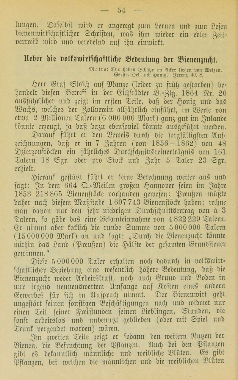 hingen. ©afelbft roirb er angeregt put Semen unb jum Sefctt biencureirtfdjafttidjcr ©driften, reaS iljnt reicher ein ebfer 3eit= vertreib reirb unb nerebetnb auf i()tt einreirft. llclicv bic PolfSnnrtfdjaftlidje SBebcutuitß ber 83ienenjud)t. SBotto: 2öiv ßaben ©eßeitje im Sirfcv lieflcn bon SScijcn, ®evfte, Del unb §onig. 3crem. 40, 8. -Sperr ©raf ©tofd) auf SOtan^e (leiber jit früh geftorben) be= Ijanbelt biefen betreff in ber ©idjftäbter S.^tg. 1864 3lx. 20 ausführlicher unb jeigt im erften ©eile, bajj ber -ffrenig unb baS 2Sad)S, roeldjeS ber godtierein alljährlich einführt, im SBerte oon ctrea 2 iMlIionen Salem (6 000 000 üftarf) gang gut im ^nlanbe fönntc erzeugt, ja bajj bagu ebenfooiel fönntc auSgeführt reerben. ©arauf führt er beit ScrociS burd) bie forgfältigften Stuf* Widmungen, bafg er in 7 .^alfrcn (oon 1856 — 1862) non 48 ©gicrgonftöcfcn ein jährliches ©urchfdjnittSreinerträgniS non 161 Salem J8 ©gr. ober pro ©tod unb 3;at)r 5 Sater 23 ©gr. erhielt. ipierauf geftütit führt er feine Seredjnung roeiter auS unb fagt: ^n bem 664 0.='£Drceilen großen -fpannooer feien im 3jaf)re 1853 218 865 Siencnftödc oorf)anben gcreefen; spreufjen tnüfjte batjer nad) biefem üftajjftabe 1607 743 Sienenftödc haben; redjne man baoon nur beit fetjr niebrigen ©urdjfdjnittSertrag oott ü 3 Salem, fo gäbe baS eine ©efamteinnaljme non 4 822 229 Salem, ©r nimmt aber fedlid) bie runbe ©umntc oott 5 000 000 Salem (15000 000 Start) an unb fagt: „©urdj bic Sicncugudjt fönntc mithin baS Sanb (jßrcufjen) bic ^älfte ber gefamten ©runbfteuer gereimten. SDiefe 5 000 000 Sater erhalten nod) baburdj in oolfSroirt* fdjaftlidjer Segteljung eine racfcntlidj t)öt)cre Sebeittung, bajj bic Sienengudjt reeber StrbeitSlraft, nod) and) ©ruttb unb Sobcn in nur irgenb nennenswertem Umfange auf Soften eines anberit ©erecrbeS für fiel) in Slnfputdj nimmt, ©er Sienenroirt geht ungeftört feinen fonftigeu Sefdjäftiguugen nad) unb reibmet nur einen Seil feiner ^reiftunben feinen Sichlingen, ©tauben, bic fonft arbeitslos unb unbenufjt geblieben (ober mit ©piet unb Srunf uergeubet reorben) reären. 3:m greciten Seile geigt er fobantt beit reeitern Stufen ber Sicuen, bie Sefrudjtung ber ißflangcn. Slttd) bei bett Spftart^cn gibt eS befanntlid) männtid)e unb weibliche Stuten. ©S gibt Spflanjen, bei raetdjen bic männlichen unb bie rociblidjeit Slüten