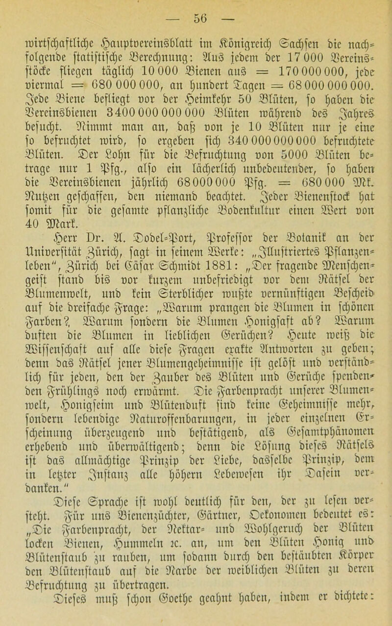 roirtfdjaftlidjc §auptoerein§bIatt im Königreich ©ad)fcn bic nad)* folgcnbe ftatiftifdje ©eredjnung: 2tu>3 jcbem ber 17 000 ©ereind* ftödc fliegen täglidj 10 000 ©iencn au§ = 170 000 000, jcbe Biennal = 680 000 000, an Ijunbert ©agen — 68 000 000 000. 3ebe ©iene befliegt not ber fjeimlefjr 50 ©lüten, fo haben bie ©erein§bienen 3400 000 000 000 ©lüten roäfirenb be§ befudjt. Diirnmt man an, bajj non je 10 ©tüten nur je eine fo befruchtet roirb, fo ergeben fidj 340 000000 000 befrudjtete ©lüten. ©er Sot>n für bie ©efritdjtung non 5000 ©tüten be* trage nur 1 $fg., alfo ein lädierlid) unbebeutenber, fo haben bie ©erein§biencn jährlich 68000 000 l]3fg. = 680 000 2Jtf. Sltuljen gefdjaffen, ben niemanb beadjtet. Feber ©ienenftod hat fomit für bie gefamte pflangliclje ©obenfultur einen Söcrt ooit 40 ©?arf. jperr Dr. 21. ©obel^ort, iprofeffor ber ©otanif an ber llnioerfität 3ürid;, fagt in feinem ©Berte: „Füujtricrteg ißflansen* leben, 3üri<h ßäfar ©djinibt 1881: „©er fragenbe ©ftenfdjen* geift ftanb bi§ nor furjern unbefriebigt nor bem Dtätfcl ber ©lumenroelt, unb fein ©terblidjer nutfjte nernünftigen ©efdjeib auf bie breifadje Frage: „©Barum prangen bie ©lumen in fdjöncn Farben?, ©Barum fonbern bic ©lumen -fionigfaft ab? ©Barum buften bie ©lumen in lieblichen ©etlichen? ^cutc roeijj bic SSSiffenfd;aft auf alle biefe Fragen epafte 2lntroortcn ju geben; benn ba§ ©ätfet jener ©tumengeheimniffe ift gelöft unb nerftänb* lidj für jeben, ben ber 3auber bc§ ©litten unb @crüd)e fpenben* ben ffrühlingä noch ermannt. ©ic Farbenpracht nnferer ©linnen* roelt, ©onigfeim unb ©lütenbuft finb feine ©etjeimniffe mehr, fonbern lebenbige ©laturoffenbarungen, in jeber einzelnen @r= fdjeinung überjeitgenb unb beftätigenb, al§ ©efamtphänomen erljebenb unb überroältigenb; benn bie fiöfung biefc3 ©ätfelS ift ba§ allmächtige tprinjip ber Biebc, badfclbe Ißrinjip, beut in fester ^nftartj alle hahern Seberoefen il;r ©afein ocr* bauten. ©iefc ©pradje ift raohl bcuttidj für ben, ber 51t tefen ocr* ftcl)t. Fta un§ ©icncnjücftter, ©ärtner, ©efonomen bebcutet c§: ,,©ie Farbenpracht, ber Dieftar* unb ©ßot)tgcrudj ber ©lüten loden ©ienen, fummeln 2c. an, um ben ©litten fSonig unb ©liitcnftaub gu rauben, um fobann bitrd) ben beftäubten Körper ben ©lütenftaub auf bie ©iarbc ber mciblidjcn ©lüten gu bereit ©efrudjtung 51t übertragen. ©iefeä muff fdjou ©oethe geahnt haben, inbem er bidjtete:
