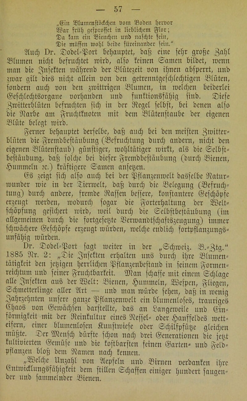 „®in 93tuinenftöcfd)en öotn 93oöett (jevöor 2Bar früh geflproffet in tietdidjem fjtor; ®a fam ein 33tettdjeu nnb nafdjte fein, ®ie miiffcn iuo()l beibe füvetnanbev fein. 2ludj Dr. SDobct=Sßort behauptet, baß eine feljr große ^aßl Blumen nidjt Befruchtet roirb, alfo feinen ©amen Bitbet, roenn man bic ^nfeften roäljrcnb ber Blütezeit oon ihnen abfperrt, unb pmr gilt bied nidjt allein oon ben getrenntgcfdjtcdjtigcn Blüten, fonbern and) oon ben jraittrigen Blumen, in roeldjen Bcibertei ©efdjtcdjtdorgaue oorfjanben unb funftiondfäfiig finb. ©iefe 3roitterB tüten Befruchten fidj in ber fftcgel felBft, Bei benen atfo bie SftarBe am fyrudjtfnotcn mit bem Btiitcnftaube ber eigenen Blüte Belegt roirb. ferner Behauptet berfctBc, baß and) Bei ben meiften Stifter* Blüten bie ^rembüeftäuBung (Befruchtung burdj anbern, nidjt ben eigenen BlütenftauB) günftiger, roohltätiger roirft, at§ bie ©elBfü Beftäubung, baß fotdje Bei biefer grembBcftäuBung (burdj Bienen, .fnimmetu jc.) fräftigere ©amen anfeijen. ©d ^eigt fidj atfo audj Bei ber ißftanjenroelt badfctBe sJlatur= rounber roic in ber Bierroctt, baß burdj bic Belegung (Befrudj= tung) burdj anberc, frembe Dfaffcu Befferc, fonftantere ©efdjöpfe erzeugt roerben, rooburctj fogar bic fpnderhattung ber 2LBett= fdjöpfung gefidjert roirb, roeit burdj bic ©etBftBeftäuBung (im allgemeinen burd) bic fortgefeßte Berroanbtfdjaftdjcngung) immer fdjroädjerc ©efdjöpfe erjeitgt mürben, roeldje enbtidj fortpftanjungs= unfdljig mürben. Dr. Sobel^ort fagt roeiter in ber „©djrocij. 1885 Ulv. 2: „®tc Snfcften erhalten und burdj iljre Bturnen* tätigfeit ben jetzigen herrtidjen ipflanjenBeftaub in feinem formen* reidjtum unb feiner $rudjtBarfcit. $ftan fefjaffe mit einem ©djtagc alle Sn fetten ans ber SGelt: dienen, fummeln, SSefpen, fliegen, ©djmettcrlinge aller 2lrt — unb man roürbe feljen, baß in roenig Sahrjehnten unfere gaipe tpftanjenroett ein Blumentofed, trauriges ©ljao§ düu ©eroädjfen barfteüte, bad an £augeroei(e unb ©in* förmigfeit mit ber Dteinfuttur cined Steffel* ober ^panffelbcd roett* eifern, einer Bluinentofcn funftroiefe ober ©djilfpfütje gleidjen müßte. ®er SDtonfdj biirftc fdjon nadj brei ©enerationen bie jeßt fultioierten ©emüfe unb bie foftbarften feinen ©arten* unb fyelb= pftanjen Btoß bem kanten nadj fennen. „ißeldjc Itnjaljt oon Stepfclu nnb Birnen oerbaufen iljre ©ntroidlungdfätjigfcit bem füllen ©djaffeti einiger Ijunbcrt faugeu* ber unb fammelnber Bienen.