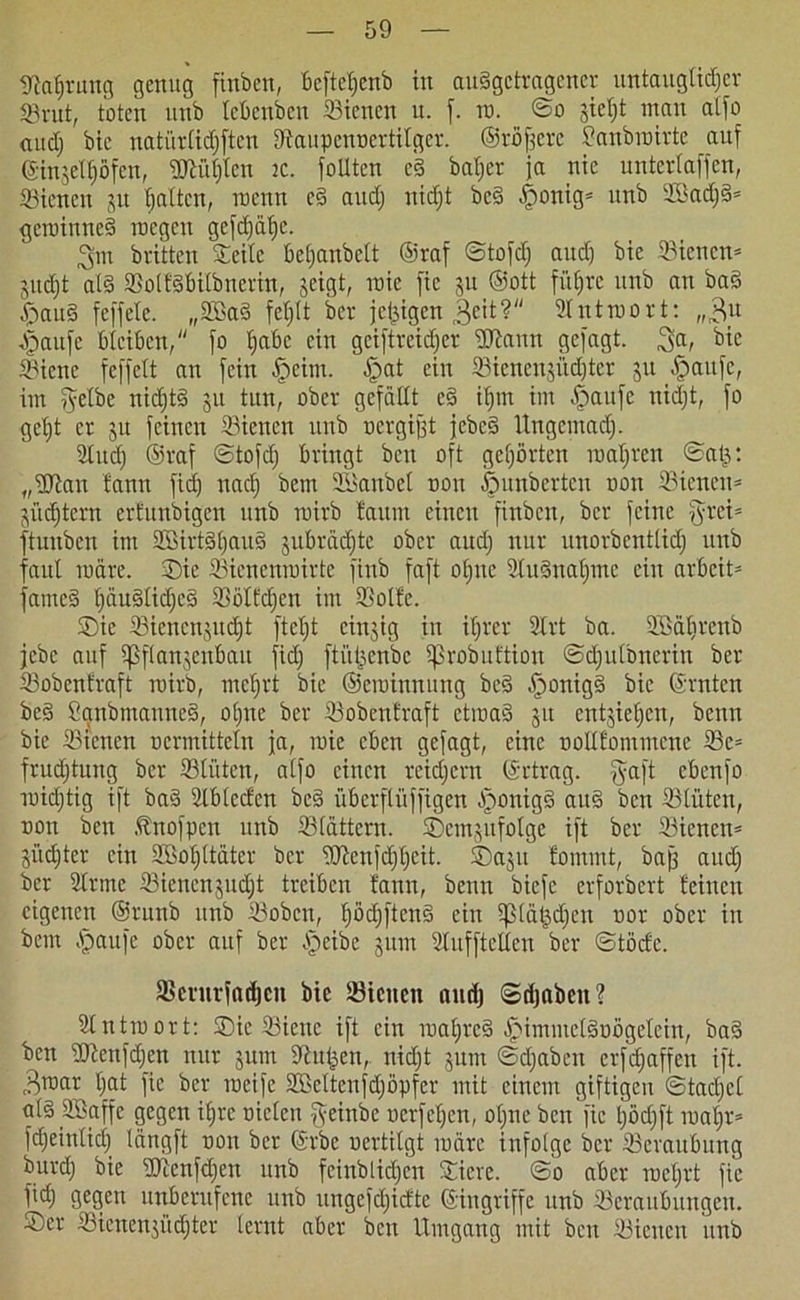 Utahrung genug finben, bcftct;enb in auSgctragener untauglicher ©rat, toten unb tebenben ©ienen u. f. in. _ ©o gie^t man atfo and) bie natürtidjftcu Dtaupcuncrtitger. ©rötere Sanbroirte auf ©•injetljöfen, ©iühten jc. foUtcn e§ batjer ja nie unterlaffcn, ©ienen ju batten, itenn c§ aud) nicf;t bc§ |)onig* unb ©kd)3* gcroinneS incgcit ge[d)ä^e. ^m brüten Seite betjanbett ©raf ©tofd) aud) bic ©ienen* jitdjt al§ ©otfSbitbnerht, geigt, roie fic ju ©ott führe unb an baS £au§ feffete. „2Ba§ fehlt ber jclgigen 3eit? Antwort: „,BU Jpaufc bleiben, fo habe ein geiftreidjer ©tann gefagt. 3a, ^ie ©ienc feffett an fein £eim. £>at ein ffiienensüdjter ju $attfe, im ^etbe nidjtS 51t tun, ober gefällt c§ ihm im £aufe uidjt, fo get)t er ju feinen ©ienen unb ncrgijjt jebcS Ungemach- Stncf) ©raf ©tofd) bringt beit oft gehörten luatjren ©atr. „©tan tann fid) nach bem SBanbcl non ßunberten non ffiteneit* nüchtern ertunbigen unb mirb faunt einen finben, ber feine fyrei* ftunben im SÖBirtShauS jubrädjte ober aud) nur unorbentlid) unb faul märe. ®ie ©icnenroirte finb faft ol)ne ©uSnatjme ein arbeite fameS t)äuStid)cS ©ötfdjen im ©ölte. SDic ©iencnjudjt ftetjt cinjig in ihrer Strt ba. ©Sätirenb jebe auf ißflanjenbatt fid) ftütgenbe ißrobuftion ©djulbnerin ber ©obentraft mirb, mehrt bie ©eroinnung bcS .jponigS bic ©raten beS SanbmanneS, ohne ber ©obentraft etmaS 51t entziehen, benn bie ©ienen nermittetn ja, roie eben gefagt, eine oolifommene ©e= frudjtung ber ©litten, atfo einen reichern ©rtrag. fycift ebenfo ruid)tig ift baS ©bteefen bcs überflüffigen b)onig3 au§ ben ©tüten, non ben .tnofpen unb ©tättern. ©emjufotge ift ber ©ienen* güd;ter ein ©Mittäter ber ©tenfd)t)cit. SDagu fotumt, bajj and) ber 2lrmc ©iencnjud)t treiben tann, benn biefe erforbert teilten eigenen ©runb unb ©oben, hödjftcnS ein tptätsdjen nor ober in bem §aufe ober auf ber bleibe 3 um Stufftclten ber ©töcfe. ©entrfadjen bie ©tciten audj ©djaben? ©ntroort: SDie ©iene ift ein roaljreS ^immetSuögetein, ba§ ben ©tenfdjen nur jum dtutjen, nid)t junt ©d)aben crfd;affen ift. cBroar hat fic ber roeife ©kttcnfdjöpfer mit einem giftigen ©tactjcl ol§ SGBaffe gegen ihre nieten fyeinbc uerfetjen, ot)ne ben fic l)öd)ft roaljr* fd)eintid) tängft non ber ©rbe nertitgt roärc infolge ber ©eraubung burd) bic TOtcnfd)en unb feinblichen Siete. ©0 aber mehrt fie fid) gegen unberufene unb tmgefd)idte ©ingriffe unb ©eraubuitgen. ®er ©ienenjüchter lernt aber beit Umgang mit ben ©icitctt unb