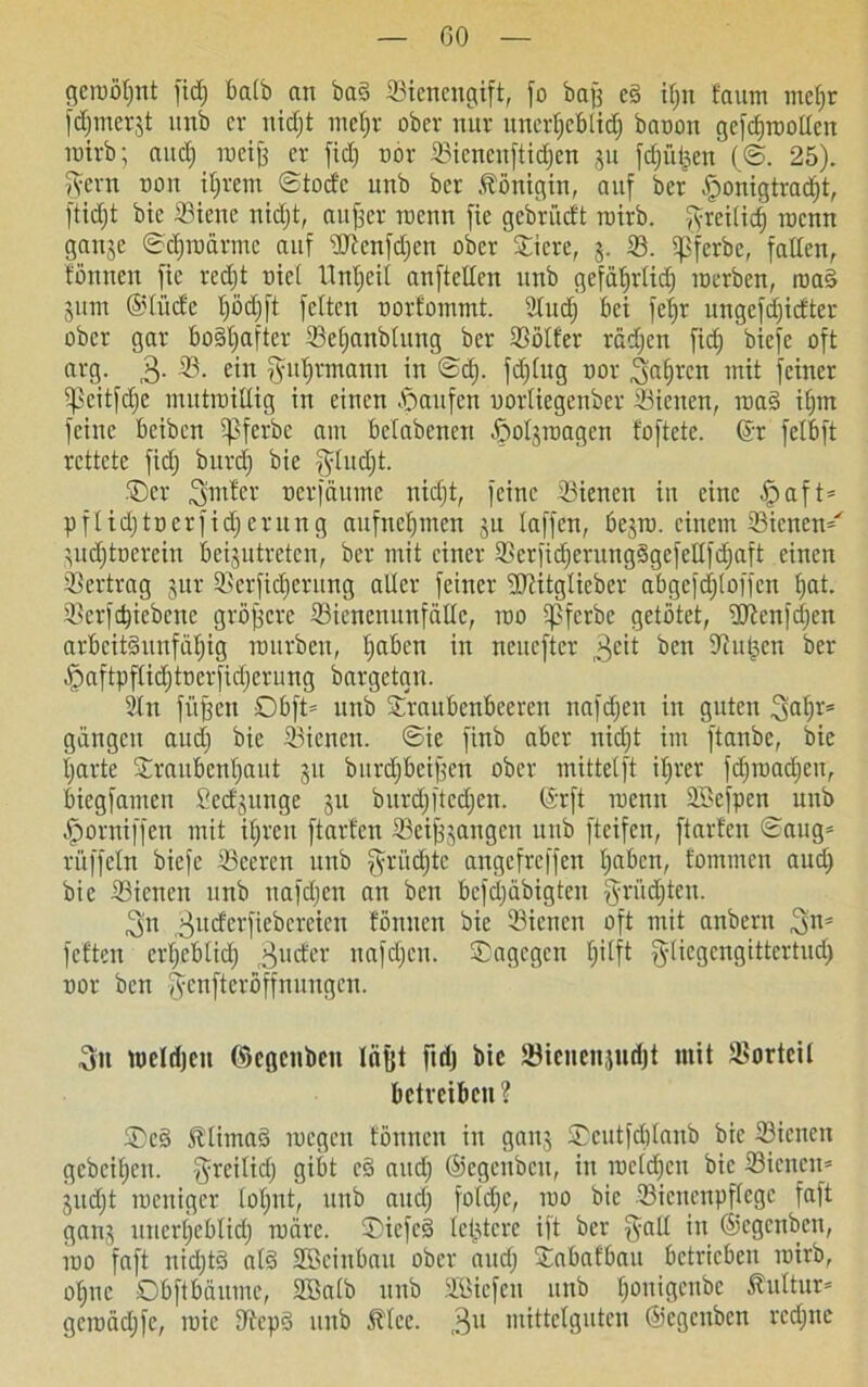 geroöt;nt fid; batb an baS ^Bienengift, fo ba^ ed tf;n fattm mcf;r f^merjt itnb er nidjt mel;r ober nur unerheblich baoon gefdpollen rcirb; and) Tueif; er fid; nor 33icncnftid;en 51t fdfü^en (@. 25). v^ern non ihrem ©toefe unb ber Königin, auf ber §onigtrad)t, ftidjt bie 33ieue nid;t, aujfer inenn fie gcbriicft roirb. fyreitid) tocnn ganje ©d;ioärmc auf sIftcnfd;en ober ©tcre, 3. 23. qßferbe, fallen, fönnen fie red;t uic( Unzeit anftellen unb gefährlich werben, roa£ jiun ©tücfe Ijödjft fetten oorfommt. 2lucf) bet fet;r ungefd;idtcr ober gar bo§tjaftcr 23el;anblung ber 23ölfer röd;cn fid; biefe oft arg. 3- ein Fuhrmann in ©d;. fd;tug nor fahren mit feiner tpeitfd;e mutwillig in einen Raufen nortiegenber 33ienen, waS it;m feine beiben tpferbc am betabenen ßotjroagen foftete. ©r felbft rettete fid; bitrd; bie $litd;t. ©er 3mfer oerfäume nid;t, feine Siencn in eine Jpaft* pflid;tocrfid;eritng aufnct;mcn 31t taffen, bejrü. einem 33ienen^ 3ud)toevein be^utreten, ber mit einer 23er)id;crungSgefeHfd;aft einen Vertrag 3ur tßerfidierung alter feiner ‘Dtitglieber abgefd;(offen t;at. SBerfdjiebene größere ©ienenunfätte, roo tpferbe getötet, ÜRenf^en arbeitsunfähig mürben, t;aben in neuefter beit S^u^cn ber -f5aftpflid;tnerfid;erung bargetgn. 2tn füjfeit Obft* itnb ©raubenbeeren tmfd;en in guten 3af;r= gangen aud; bie dienen. ©ie finb aber nid;t im ftanbe, bie l;arte ©raubenl;aut 31t burdjbcijfen ober mittelft ihrer fd;wad;en, biegfamen 2cd3itnge 31t burd;ftcd;en. ©rft roenit SBefpen unb ^orniffen mit ihren ftarfen Seifjjangen unb fteifen, ftarfen ©aug* rüffeln biefe Sceren itnb §rücfjtc angefreffen haben, fontmen aud; bie 23icnen unb nafdjen an ben bcfd;äbigten griid;tcn. 3n 3ud'crfiebcreien fönnen bie SBicnen oft mit anbern 3ns fetten ert;eblid; 3U(&r nafd;cn. ©agegen h^fl ^liegcngittertud; nor ben fycnftcröffnungen. 3» metrfjcu ©egenben lafet ftdj bie Söicnenjudjt mit Vorteil betreiben ? ©cS JltimaS roegen fönnen in gan3 ©cutfdjtanb bie 33icncit gebcit;cn. greilid; gibt c§ aud; ©egettbeu, in welchen bie 33icnen= 3itd;t toeniger tot;nt, unb aud; fotd;c, ino bie Sienenpftege faft gatt3 unerheblich märe. ©iefcS lel^tcre ijt ber in ©egenbeu, mo faft nid;tS als Stöciubau ober aud; ©abafbau betrieben wirb, ohne Obftbäume, SSatb unb SBicfen unb f;üniScni,e 3Mturs gcmäd;fe, mie D^cpS unb 5?lce. 3U mittelguten ©egcitben rcd;ne