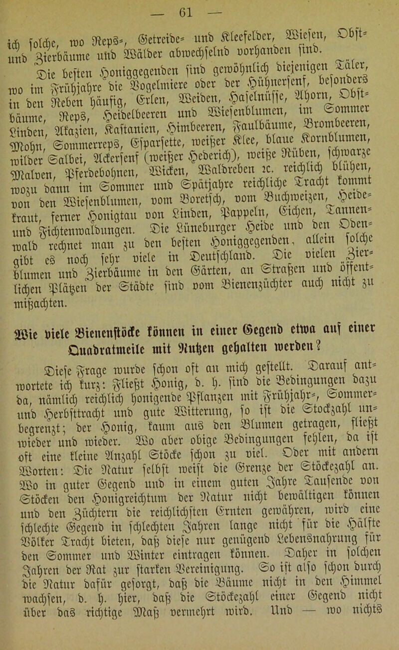 idi foldic, wo Stepd*, ©etrcibc* unb Ätccfclbcr, 2bie|cn, Ob|t- unb Bierbäume unb SCÖatber abwedifelnb x>or$anben fmb. ^ Sic beiten ßoniggegenben jinb gcroötjntid) biejemgen saler, too im ^rütjjatjvc bic Bogetmiere ober ber ^u|nerjenf, fofonberd in ben Sieben häufig, ©rten, 2Bciben, .ffafclnufie, JI)oni^ O 1 - bäume, Bcpd, §eibelbeeren unb 2Biefettblumcn, im ®ommer ?inbcn Stfaüen, Manien, Himbeeren, Saulbaume, Brombeeren, Wobn' ©ommerrepd, (Sfparfette, meiner ,t(ce, b(auc ftornb unten, wübet Salbei, Bderfenf (meiner gebend)), roeifse Buben, fJ^arje gjiatoen, Bf erbetenen, liefen, äBalbrcben :c. ret^Ud) btut)en, tdoju bann im Sommer unb Spätere reiche sradjt tommt uon ben SBiejenbtumen, nom Boretfd), nom SBu^meijen, Jpexbe- braut, ferner Honigtau non Sinbcn, Rappeln, ©tdjen, -annen- unb Sidjtcnmatbuugeu. ®ic Süneburger §ctbc unb ben Oben* ruatb rechnet man ju ben beften $ontggcgenben, altem foldji gibt cd nod) fet)r niclc in Seutfd)tanb. Sie meten btumen unb Bierbäume in ben ©arten, au Straffen unb off ent- tiäjen $tä§en ber Stabte finb oom Bienenjüd)ter aud) nicht 511 miffadjten. mt biete Bicncuftötfe fönneit in einer ©egenb etwa auf einer QuabratmeÜc mit Wufjen getjalteu werben? Sicfe Stage mürbe fd)on oft au mid) geftcltt. Sarauf ant* mortetc id} tury. ^tiefet §onig, b. I). finb _ bie Bebingungen baju ba, nämticb reidftid) tjonigenbe aßftanjen mit ^rut)jatjrs, Sommer* unb fterbfttradjt unb gute SBitterung, fo ift bie Stodjatjt urt* begrenzt; ber §onig, faum aud ben Btumen getragen, fließt micber unb raicber. 3Bo aber obige Bebiugungen fehlen, ba tft oft eine ttciuc 2tnjat)t Stöde fdfon ju niel. Ober mit anbern Porten: Sic Statur fctbft weift bic ©renje ber Stödcjat)! an. 3Bo in guter ©egenb unb in einem guten Satjrc Saufcnbc non <3töden ben §ouigrcid)tum ber Statur nicf)t bewältigen tonnen unb ben 3üd)tem bie reidjtidjftcn ©rnten gewähren, wirb eine fdjtedjte ©egenb in fdjtedften Sagten lange nidjt für bie •fbälftc Bölfcr Sradjt bieten, bafs biefe nur genügenb ßcbcnSnaJrung für ben Sommer unb SBintcr eintragen fönueu. Sat>cr in foldjen Satjren ber Bat jur ftarten Bereinigung. So ift alfo fdjon burd) bic Statur bafür geforgt, baff bie Bäume nidjt in ben Fimmel madjfen, b. t). Ijicr, bafi bie ©tödejaljt einer ©egenb uidjt über bad richtige SStaff nermcl)rt wirb. Unb — wo nidjtd