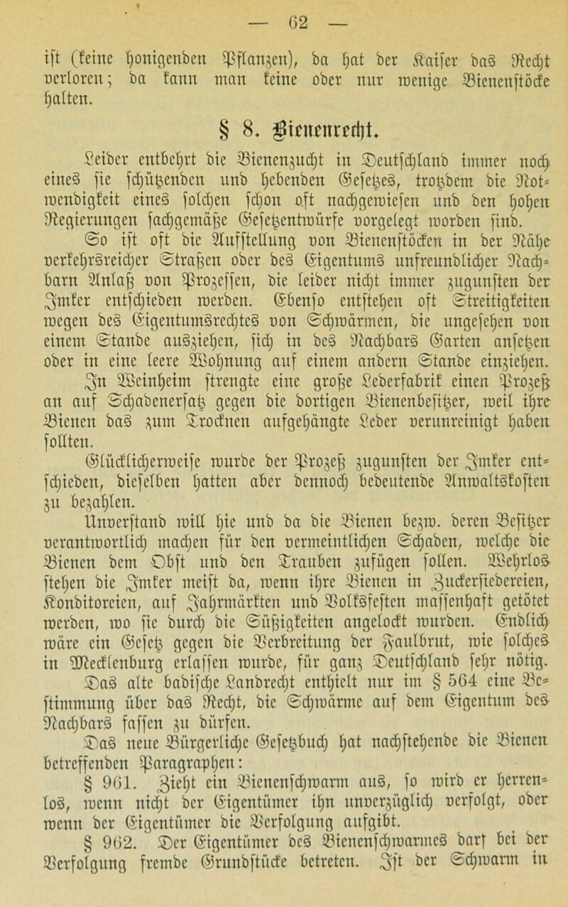 02 ift (feine fionigenben ^ftanjen), ba f>at bev datier ba§ Rcd)t oerloren; ba fann man feine ober nur roenige Sicncuftöde f) alten. § 8. $imni*£d)i Leiber entbehrt bie Sicncnjudjt in Seutfdflanb immer nod> eined fic fdjüt^enbcn unb tjebenben ©efei^eS, trotjbcm bie Rot* roenbigfeit eineg foldjen fdjon oft nadfgeroiefen unb ben ()of)cn Regierungen fadfgcmäjie ©iefeisentroürfc oorgelegt roorben finb. @o ift oft bie Slufftellung oon Siencnftödcn in ber Ralfe r>crfef»rgrcid)cr straffen ober be§ (Eigentums unfrcunblidfer Rad)* barn Vnlajf oon ißrojeffen, bie leiber nidjt immer gugunften ber 3>mfer entfdjicbeu roerben. ©benfo entftcfjeu oft ©treitigfeiten roegen bc§ ©igentitm§red)tc§ oon ©dfroärmcn, bie ungefefjen oon einem ©tanbe ausäjieffen, fid) in be3 Rad)bar§ ©arten anfe^en ober in eine teere VBotjnung auf einem anbern ©tanbe cinjietjen. 3n 3Bcinf)cim ftrengte eine grojfc Seberfabrif einen ^rojefj an auf Sdjabcnerfatj, gegen bie bortigen Sicnenbefitjer, roeit ilfre Siciten ba§ pin Vrodtten aufgefjängte Seber oerunreinigt tjaben fottten. ©lüdlidferroeife mürbe ber $ro$ej} jugunften ber ^mfer ent* fdjieben, biefetben tjatten aber bemtodj bebeutenbe Vnroaltdfoftcn ju bejahten. Unocrftanb mit! t)ie unb ba bie Siencn bcjro. bereu Sefttjcr oerantroorttid) machen für ben ocrmeiuttidjcn ©djaben, rocldjc bie Siencn bem Obft unb ben Trauben jufügen fotten. 2Bct)rloä ftetjen bie ^rrifer mcift ba, roenn iljrc Sienen in 3uc^erf^e^ere^en^ Äonbitoreicn, auf ^alfrmärften unb Volfäfcften maffentjaft getötet roerben, roo fie burd) bie ©üjfigfeiten angetodt rourben. ©nblid) roäre ein ©efetj gegen bie Verbreitung ber fyaulbrut, roie fotdjcg in ÜRedtcnburg erlaffen rourbc, für ganj Scutfdjlanb fetjr nötig. ®ad alte babifdjc Sanbrcdjt enthielt nur im § 564 eine Sc* ftimmung über ba§ Redjt, bie ©djroärmc auf bem ©igentum be§ Rad)bar§ faffen ju bürfen. ®a3 neue Sürgcrlidjc ©efe^bud) t;at nadjftelfcnbc bie Sicnen betreffenben iJSaragraptjcu: § 961. ^iefjt ein Sicncnfdjroarm au§, fo roirb er tjerren* Io§, roenn nidjt ber ©igentümer if;n unucrjüglidj oerfolgt, ober roenn ber ©igentümer bie Verfolgung aufgibt. § 962. ®cr ©igentümer be§ Sicnenfdjroarmcd barf bei ber Verfolgung frembe ©runbftüde betreten. 3ft ber ©djroarm in