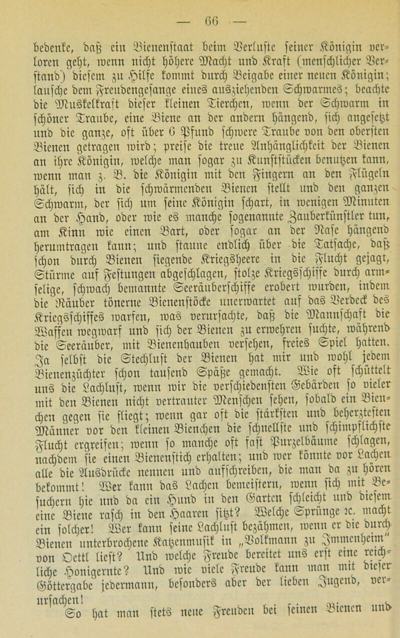 bebcnfc, bafj ein 33icnenftaat beim tßertuftc feiner Königin ner* toren getjt, roenn tticf)t Rotiere ‘Dtftadjt unb Äraft (menfcf)tidjer ®er* ftanb') bicfein ju tpitfe fomtnt burcf) Seigabe einer neuen Königin; taufdjc bem fyreitbcngefange eiited au§jief)enben ©djinarmed; beachte bic üftudfetfraft biefer fteinen 3Tier(f)ert, roenn ber ©djroarm in fdjßner Traube, eine 33icnc an ber anbern tjüugenb, fidj angefet^t unb bic ganje, oft über 6 ißfunb fdjiuere Traube non ben oberften Siencn getragen inirb; preifc bic treue Stntjüngtidjfcit ber tßienen an tljre Königin, roetdjc man fogar ju föunftftücfen benu^en tann, inenn man 3. 93. bic Königin mit ben Ringern an ben fftügetn t)ätt, fic£) in bie fdjrodrmcnben Sicrtcn ftcltt unb ben ganzen ©djroarm, ber fidj um feine Königin fdjart, in roenigen Minuten an ber £>anb, ober roie ed mandjc fogenannte 3anbertünftter tun, am Jfinu roie einen 33art, ober fogar an ber iftafe ^angenb t)erumtragen faun; unb ftaune enbtid) über bic Statfadje, bajj fdjon burcf) tßienen fiegenbe Jfricgdtjeerc in bie jytudjt gejagt, ©türme auf Heftungen abgcfdjtagcn, ftotje Äricgdfdjiffc burdj arm* fetige, fdjruadj bemannte ©eerduberfdjiffe erobert mürben, inbem bie fftauber tönerne 23icnenftöcfc unerroartet auf bad 93erbecf bed .ffriegdfdjiffed roarfen, road nerurfaebte, bajj bie ttJiannfdjaft bie Sffiaffen roegroarf unb fidj ber Siencn 311 crroeljrcn fudjte, rodtjrenb bie ©eerduber, mit 93ienenbaubcn nerfetjen, freies ©piet tjatten. ^a fetbft bie ©tedjtuft ber ffiienen t;at mir unb rootjt jebem ©icnensüdjtcr fdjon taufenb ©pdjje gemadjt. 2Bie oft fdjiittett und bie Sadjtuft, roenn mir bic nerfdjiebenften ©ebarben fo nietcr mit ben 23icnen nidjt nertrauter SJtenfdjcn fetjen, fobatb ein 33icu* djen gegen fic fliegt; roenn gar oft bic ftärfften unb be^erjteften Männer nor ben fteinen 33iendjen bie fdjitctlfte unb fdjimpftid)fte ^tudjt ergreifen; roenn fo matidjc oft faft tjßurjelMume fdjtagen, uadjbem fic einen 33icncnftidj ermatten; unb rocr fönutc nor Sadjcn alte bic Studbrüdc neunen unb auffdjreibcn, bic man ba ju tjören befommt! 2Ber fanu bad Sachen bemeiftern, roenn fidj mit 93c* fudjern tjic unb ba ein £unb in ben ©arten fdjtcidjt unb btclcm eine 93iene rafdj in ben paaren fitst? Söetdjc ©priingc :c. madjt ein fotdjer! 9Bcr faun feine Sadjtuft bcjütjincn, roenn er btc burdj 33iencn untcrbrodjcnc .ftaijcumufif in „Holtmann 311 ^mmentjctm non Octtl tieft? Unb roctdje ftreube bereitet und erft eine rcidj* tiebe -ßonigernte ? Unb roie niete ftreube fann man mit bicjer ©öttergabc jebermauu, befonberd aber ber lieben 3ugenb, ner* ' ©0 tjat man ftetd neue $reubcn bei feinen dienen unt>