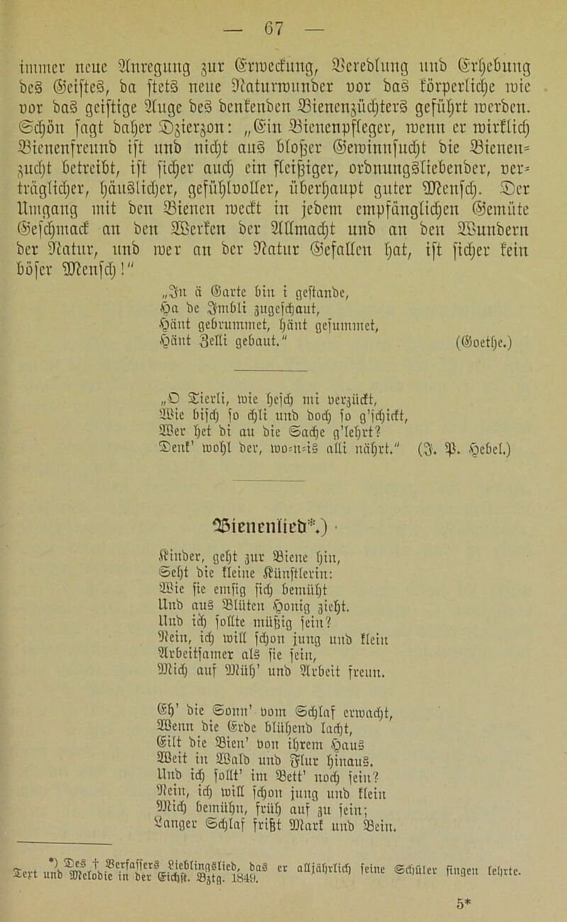 immer neue Slnregurtg jur ©nuedung, SBereblimg unb ©rljefmug beä ©eifteS, ba ftet§ neue 9iatunnunöer nor ba§ förpertidje inie nor ba§ geiftige 2(ugc beS benfeuben 23iencnjüdjter§ geführt m erben, ©djiht fagt baljer ©jterjon: „©in ffiienenpffeger, trenn er roirfüd) Stenenfreunb i[t unb nidjt ait§ bfojjcr ©ennnnfnefjt bie 23icueu= (^ud;t betreibt, ift [idjer and) ein fleißiger, orbnunggltebenber, ner= trägtidjer, fjäudlidjcr, gefiifjluoder, überhaupt guter flftenfdj. ®er Umgang mit ben dienen roedt in jebem cmpfanglidjeu ©emiite ©efefjmad an ben SBerfen ber 2(Umadjt unb an ben SBunbern ber Statur, unb in er an ber Statur ©efaltcn fjat, ift [idjer fein bofer ÜJtenfdj! „3it ä ©arte bin i geftanbe, iQa be 3fntbli ättgejeijaut, ■baut gebrummet, Ijäut gejumtnet, Jgänt Setti gebaut. (®oetf;c.) „D ©ierli, tuie tjejd) tut üerjürft, Söte bijd) jo dfjlt unb bod) fo g’jdjicft, SBer t)et bt au bie ©ad>e g’Iefjrt? ©ent’ luotg ber, toom=i§ attt itäfjrt. (3. 5p. .Riebet.) 35ieneniirb*.) ■ ffinber, gefjt jur «ieue bin, ©et)t bie Heine ÄünjHertn: Sßic fic entfig fid) bemüht Unb au§ «tüten §onig gic^t. Unb id) follte ntüffig jein? 5)ieiu, id) will jd)on jung unb ftciit drbeitjamer at§ fie jeiit, DJtid) auf ffliitt)’ unb Slrbcit freun. ©b’ bie ©onn’ turnt ©d)laf ermadjt, 2Benn bie (Srbe blüfjenb Iad)t, ©ilt bie «ien’ üott it)rem §au§ SBcit in Stßalb unb fjtur t)iuau§. Unb idj joltt’ im «ett’ itod) jeiit? btein, id) will jdjon jung unb fteilt 9)Ud) bemilfm, früfj auf gtt jeiit; Sänger ©d)Iaf frifet ®tarf unb «ein. Sert imbr^Chxjtn!ciö4rs cr aaiä(,tIitf) fcinc ®rf,ÜIcr [cl>rtc- 5*