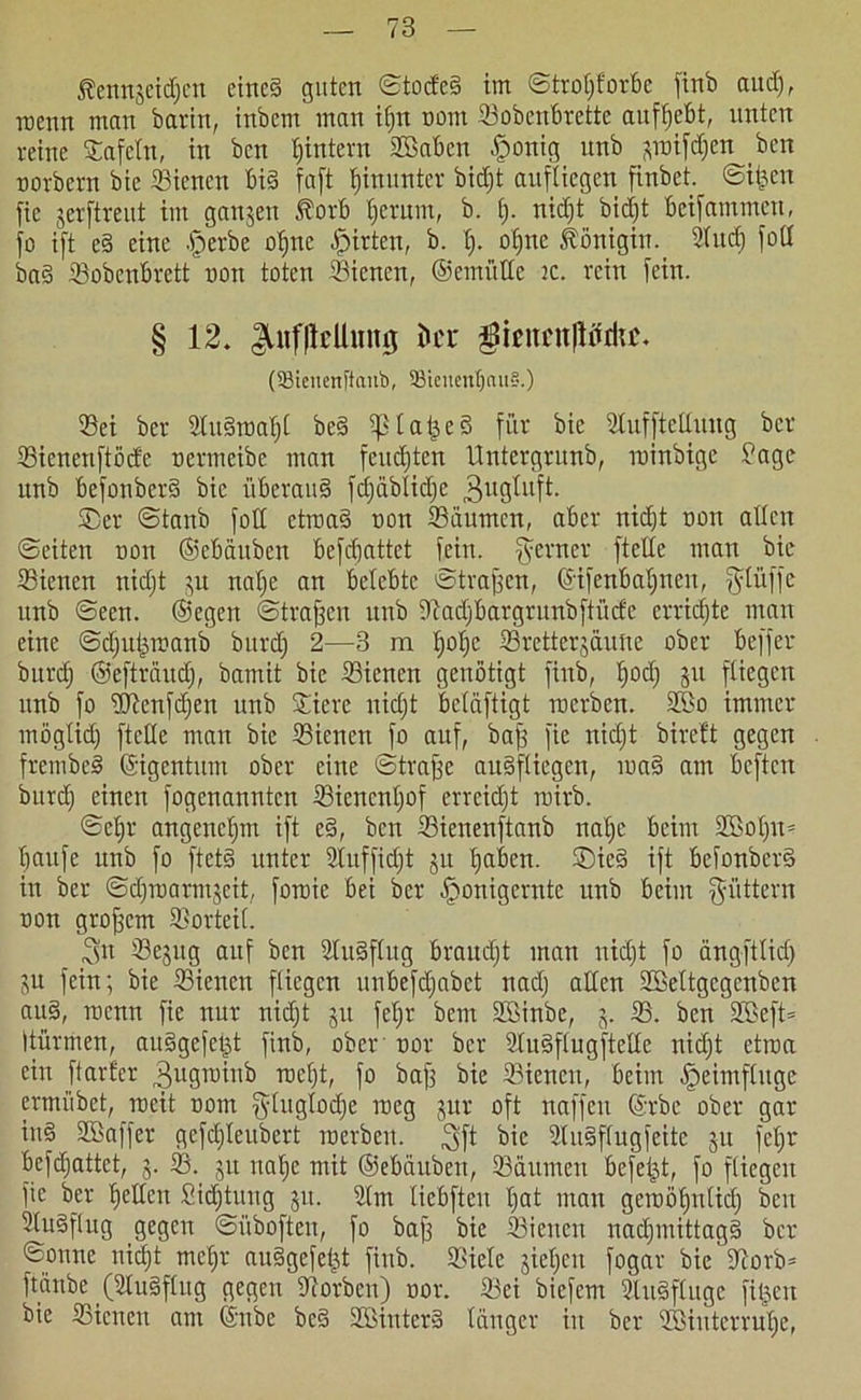 fenngeidjcu eined guten ©toded im ©troljf'orbc finb aitdj, wenn man barin, inbcm man if>n nom Sobenbrette aufljebt, unten reine Safcln, in ben Ijintern 2ßabcn £onig nnb ginifdjen ben norbern bie Sienen bid faft hinunter bidjt aufliegen finbet. ©i&ett fic gerftreut im gangen Äorb tjerum, b. Ij. nidjt bidjt beifammett, jo ift ed eine dperbe otjne Wirten, b. I). oljtte Königin. Sind) fod bad dBobenbrett non toten Sienen, ©emiillc ic. rein [ein. § 12. i>cr $mtcn|Wdut. (93teuenfianb, 93tcuenf)au§.) Sei ber Sudinaljl bed ifllaijed für bie Sufftetluug ber Sicneuftöde nermeibe man feudjten Untergrunb, minbige £age nnb befonberd bie itberaud fdjäblidje 3ugluft. ®cr ©tanb fott etroad non Säumen, aber nidjt non allen ©eiten non ©ebäuben befdfattet fein, ferner fteUe man bie Sienen nidjt gu nalje an belebte ©troffen, ©ifenbaljnen, $tüffe unb ©een. ©egen ©tragen nnb Sadjbargrunbftiide crridjte man eine ©djuijinanb burdj 2—3 m tjoljc Srettergäuüe ober beffer burdj ©efträudj, bamit bie Sienen genötigt finb, tjodj git fliegen unb fo Slenfdjen unb Sicre nidjt beiäftigt ruerben. S>o immer mögtidj ftetle mau bie Sienen fo auf, baff fie nidjt bireft gegen frembcd ©igentum ober eine ©traffe audfliegen, wad am beften burdj einen fogenannten Siencntjof errcidjt rnirb. ©eljr angenetjm ift cd, ben Sienenftanb natje beim S>oljn= baufc unb fo ftetd unter 2luffidjt gu tjaben. ©icd ift beionberd in ber ©djrnarmgeit, foroie bei ber fjonigernte unb beim füttern non groffem Sorteii. 3« Scgug auf ben Sudflug braudjt man nidjt fo ängftlidj gu fein; bie Sienen fliegen unbefdjabet nadj allen Soeltgcgcnben and, roenn fie nur nidjt gu feljr bem Söinbe, g. S. ben 2Beft= Itürmen, audgefeijt finb, ober nor ber Sudflugftette nidjt etma ein ftarfer Tfugtninb roeljt, fo baff bie Sienen, beim fjeimflugc ermübet, tueit nom gluglodje ineg gur oft naffeu ©rbe ober gar ittd SBaffer gefdjleubert inerbeu. 3fi bie Sudflugfeitc gu feljr befdjattet, g. S. gu na^e mit ©ebäuben, Säumen befeijt, fo fliegen fic ber gellen Sidjtuug gu. Sm liebften Ijat man gctnöljnlidj beit Sudflug gegen ©iibofteu, fo baff bie Sienen nadjmittagd ber ©onne nidjt mcljr audgefel^t finb. Siele gieljcit fogar bie Sorb* ftänbe (Sudflug gegen Sorben) nor. Sei biefern Sudfluge fitjett bie Sicneu am ©nbe bed Sßinterd länger in ber Sßiuterrulje,