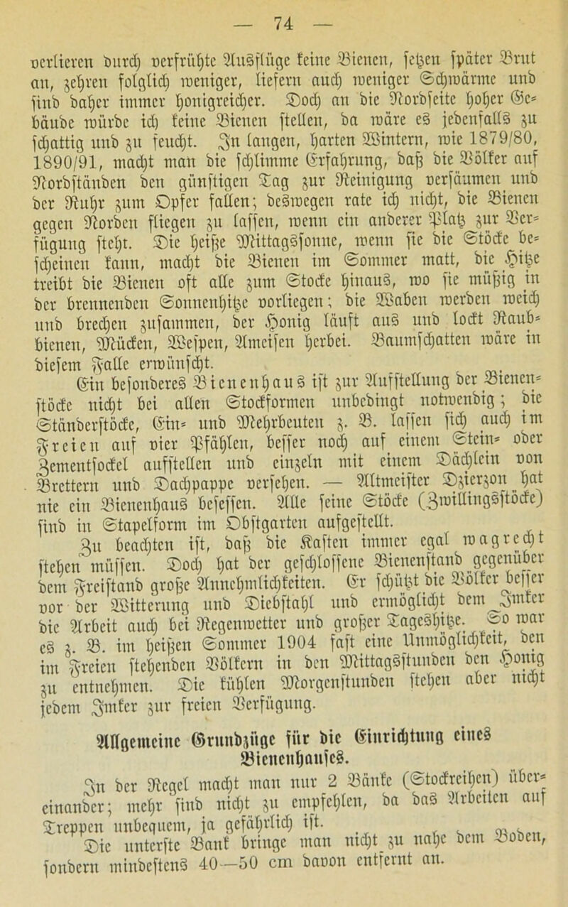 oertieren l)ltvcl) oerfrühte BuSftüge feine Bienen, fetten [pater Brut an, jctjvcn folglid) weniger, liefern and) weniger ©chraärme unb finb baljer immer houigreidjer. ©od) an bic Sftorbfeite ^er ©e* bäube mürbe idj feine Bienen [teilen, ba märe e§ [ebenfalls ju fdjattig unb 31t feucht. 3n langen, garten SBintern, roie 1879/80, 1890/91, mad)t man bie fdjtimme ©rfaljrung, bafs bie Bölfer auf Siorbftänben ben günftigen Sag jur Steinigung oerfäumen unb ber Stu^r jum Opfer fallen; beSroegen rate id) nicht, bie Bienen gegen Storbeu fliegen 3U taffen, wenn ein anberer ipiafc jur Ser* füguug ftefft. Oie ljeif?e SDtittagäfonne, wenn fie bie ©(öde be* flehten fann, macht bie Bienen im ©omnier matt, bie $tfje treibt bie Bienen oft alle jum ©tode fjinaud, roo fie miijfig in ber brcuncubcu ©onncnht&e oorliegen; bie SBaben werben meid) unb brechen jufammen, ber .fponig läuft auS unb locft Saub* bienen, DJtüden, SBefpen, Bmcifen fjerbei. Baumfdjatten märe in biefem ftatle erwünfd)t. ©in bcfonbereS Bienenhaus ift jur Stufftettung ber Bienen* ftöcfe nicht bei allen ©todformen uubebingt notmenbig; bic ©tänberftöcfe, ©in* unb SMjrbeuteu 3. B. taffen fid) aud) im freien auf ui er tpfätjlcn, beffer noch auf einem ©fein* ober Aementfodel aufftellen unb einsein mit einem ©ädjlcin non . Brettern unb ©adjpappc nerfeljen. — Slttmeifter ©3^3011 hat nie ein Bienenhaus befeffeu. Stile feine ©töcfe (3miUingsftodeJ finb in ©tapetform im Obftgarten aufgeftetlt. äu beadjtcn ift, baff bie haften immer egal magredjt fteben muffen. ©od) hat ber gefdjtoffene Bicncnftanb gegenüber bem Sreiftanb grojfe 2lunchmlid)fcitcn. ©r fdjüfjt btc Söder befiel uor ber «Bitterung unb ©iebftaf)! unb ermöglicht beweinter bic Arbeit and) bei Dtegcnwctter unb großer ©ageSljilje. 00 mar cS 3 B im beifjen ©ornmer 1904 faft eine Unmögltdjfett, ben im [freien ftelienbcn »«fern in ben gjtittagSftuuben ben §omg 311 entnehmen. Oie fühlen SDtorgenftunben ftet;cn aber mdjt jebem Smfcr sur freien Berfügung. SlKgemeinc ©runbjiigc für bic ©inridjtung eines SicucuIjaufcS. Sn ber Segel macht man nur 2 Bälde (©todreihen) über* einanber; mehr finb nicht 311 empfehlen, ba baS Brbettcn auf kreppen unbequem, ja gefährlich ift. , Oie unterftc Banf bringe man ntdjtju nahe bem ooben, fonbern minbeftenS 40—50 cm baoon entfernt an.