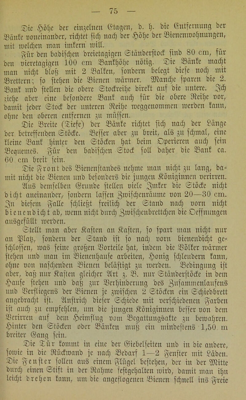 Sic £öt)e ber einzelnen (Stagen, b. t). bic Entfernung ber Saute noncinanbev, ridjtet fiel) nad) ber fpötje ber Sienenmotjnungen, mit melden man imfern roitl. für beit Babifefjen breictagigen ©täuberftod fiub 80 cm, für ben uicretagigen 100 cm Sanftjölje nötig. Sie Saufe madjt man uidjt ' blojj mit 2 Saffen, fonbern betegt biefe nod) _ mit Srettern; fo ftet)cu bic Sienen mariner. ÜRandjc fparen bic 2. Sauf unb ftetlcn bic obere ©todreitjc bireft auf bie untere, fd) ’iefjc aber eine befonbere Sauf and) für bie obere Steitje nor, bamit jeber ©tod ber unteren Sciljc meggenommen merben fauu, otjne ben oberen entfernen ju miiffen. Sic Sreitc (Siefe) ber Saufe ridjtet fid) nad) ber Sänge ber betreffeuben ©töde. Seffer aber ju breit, al§ $u fdjmat, eine fteine Sanf tjintcr ben ©töden t)at beim Operieren aud) fein Seqttemcso. für ben babifdjen ©tod foll batjer bic Sanf ca. 60 cm breit fein. Sie front bc§ SienenftanbeS nctjmc mau nidjt 511 taug, ba* mit nidjt bie Sienen unb befouberS bic jungen Königinnen ncrirren. 2lu§ bemfetbeu ©runbe ftetleu niete ^ ©töde nidjt bidjt aneinander,' fonbern taffen 3roifdjenräume non 20—30 cm. fn biefem falte fdjtiefft frei(id) ber ©taub nad) noru nidjt bic ncubidj t ab, roenn nidjt burdj 3mifdjeubrettdjcn bie Oeffnungen audgefüttt merben. ©teilt man aber Kaftcn an Kaffen, fo fpart man nidjt nur an tptaij, fonbern ber ©taub ift fo nadj norn bienenbidjt ge= fdjtoffen, ma3 feine großen Sortcite tjat, inbem bie Sötfer mariner fte£)cn unb man im Sienentjaufe arbeiten, .fponig fdjteubern fann, otjne non nafdjenben Sienen beläftigt 51t merben. Scbingung ift aber, baff nur Kaften gteidjer 2trt j. S. nur ©tauber ft öde in bem £aitfe ftctjcu unb baff jur Sertjinbernng bc3 3ufammen^aufen§ unb SerfliegenS ber Sienen je jroifdjcn 2 ©töden ein ©djiebbrett angebracht ift. Snftrid) biefer ©djiebc mit nerfdjiebenen färben ift audj jit empfctjtcn, um bic jungen Königinnen beffer non bem Scrirren auf bem ^pcimflug nom Scgattungsafte ju beroatjrcu. hinter ben ©töden ober Saufen muff ein minbeften§ 1,50 m breiter ©ang fein. Sic Sür fommt in eine ber ©iebelfeiten unb in bie artbere, fomie in bic Siidmaub je nadj Sebarf 1—2 fenfter mit Säbcit. Sie fenfter Jollen au§ einem flüget befteljeu, ber in ber Witte burdj einen ©tift in ber tftatjmc feftgetjatten mirb, bamit man itju leidjt brcljen fanit, um bie angcflogenen Sienen fdjnelt inä freie