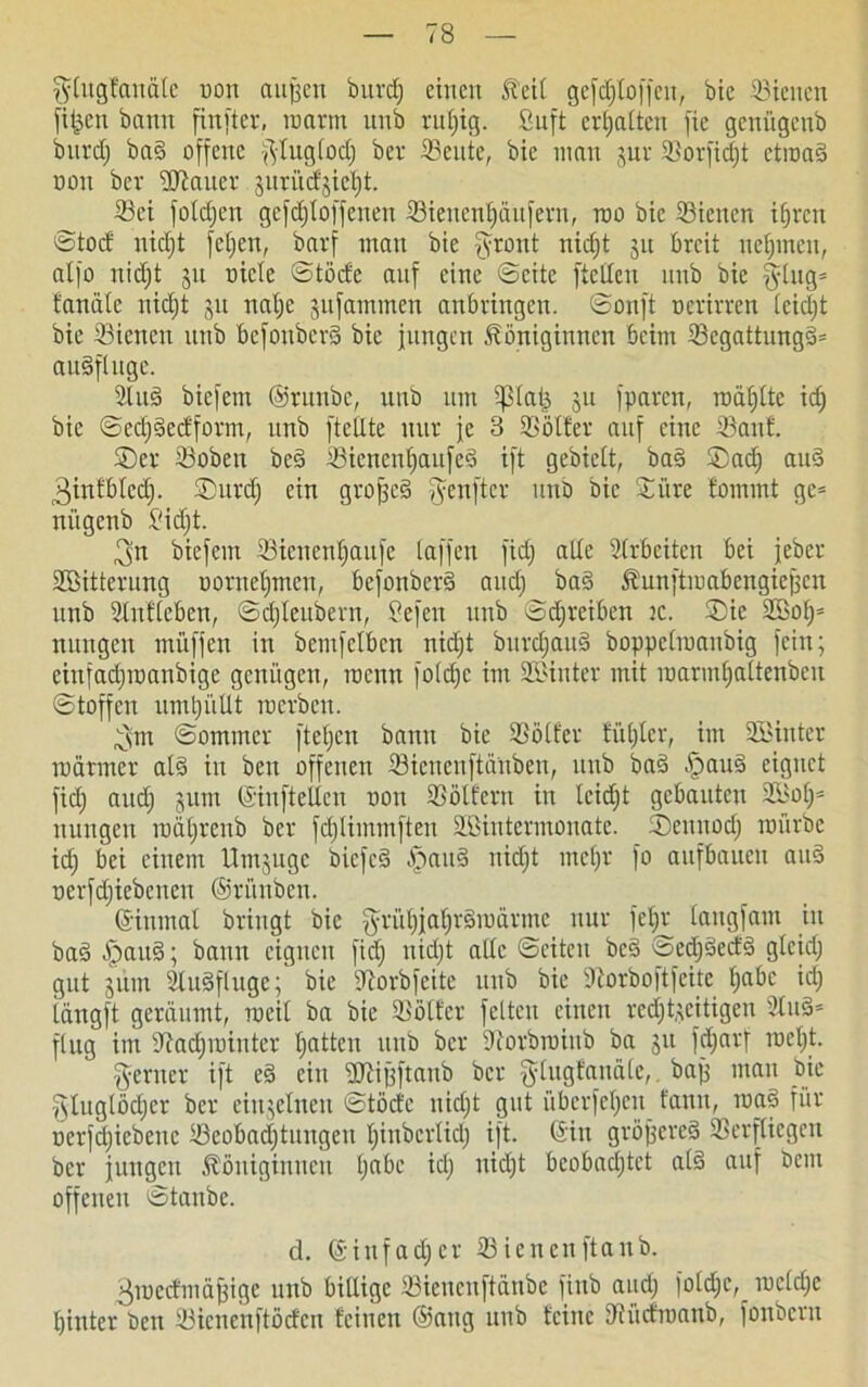 $lugfanäle uon aufsen burcl; einen Keil gefdjtoffcu, bic Söieiten filmen bann finfter, raarm nnb ruf;ig. ßuft erhalten fie geniigenb bnrcf) bad offene ^lugiodj ber Seute, bie inan (^ur ©orfidjt etroad non bev ©lauer $uriicf$iel)t. ©ei foldjcn gcfdjloffcuen 33ieuen£)änfern, roo bic ©icucn tljren ©tocf nidjt felgen, barf man bie [yront nid)t $u breit nehmen, alfo nidjt jn oicle ©töcfe anf eine ©eite [teilen nnb bie |ytiig= fanäte nid)t 51t nal)e jufammen anbvingen. ©onjt ncrirren lcid)t bie ©icncu nnb befonberd bie jungen Königinnen beim ©cgattungd= audfluge. 2lud biefem ©runbe, nnb um iplaij, jit fparen, raäfjlte id) bic ©edjdccfform, nnb [teilte nur je 3 Golfer auf eine ©anf. ©er ©oben bed ©ienenfjaufed ift gebielt, bad ©ad) aud 3infblcd). ©urdj ein grojjed [yenftev iitiö bic ©iire tommt gc= nügcnb ßidjt. 3n biefem ©ienenljaufe baffen fid) alle Arbeiten bei jeber ©Bitterung uornel)men, befonberd and) bad Kunjtmabengiefjcn nnb ©nflcben, ©cfjleubern, ßefen nnb ©djreiben ic. ©ic ©Bol)* nungen muffen in bcmfelbcn nid)t bnrdjand boppelmaubig fein; einfad)ioanbige genügen, roenn foldje im ©Binter mit raarmljaltenben ©t offen umtjüllt roerben. 3m ©ommer fteljen bann bie ©ölfer füljlcr, im ©Binter roärmer ald in ben offenen ©ieneuftänben, nnb bad §aud eignet fid) and) jum ©in [teilen non ©ölfern in lcid)t gebauten 2ßol)* nungen roäljrenb ber fd)limmften ©ßintermonate. ©eunod) mürbe id) bei einem Umjuge biefed öpand nid)t mel)V fo aufbauett and nerfd)iebeuen ©tünben. ©inmal bringt bie fyrül)jafjr§mürmc nur fel)r langfam in bad Ipaud; bann eignen fid) uid)t alle ©eiten bed ©ed)decfd gleid) gut jüm ©udfluge; bie ©orbfeite nnb bic ©orboft feite f»abe id) längft geräumt, meil ba bie ©ölfer fetten einen rechtzeitigen 2tud= flug im ©ad)iniutcr tjatten nnb ber ©orbrainb ba ju fdjarf roel)t. ferner ift ed ein ©lifjftanb ber fylugfauäle,. baff mau bie §luglöd)cr ber einzelnen ©töcfe nidjt gut überfefjett fanu, road für nerfd)iebenc ©eobad)tungcu t)iubcrtid) ift. ©in gröjjered ©erfliegen ber jungen Königinnen t)abc id) nid)t bcobad)tct ald auf bem offenen ©taube. d. ©infad)er ©ienenftanb. 3mccfmä{ngc unb billige ©ieneuftänbe fiub and) foldjc,^ mcld)e hinter ben ©ienenftöcfcn feinen ©ang unb feine ©ücfroattb, fonbem