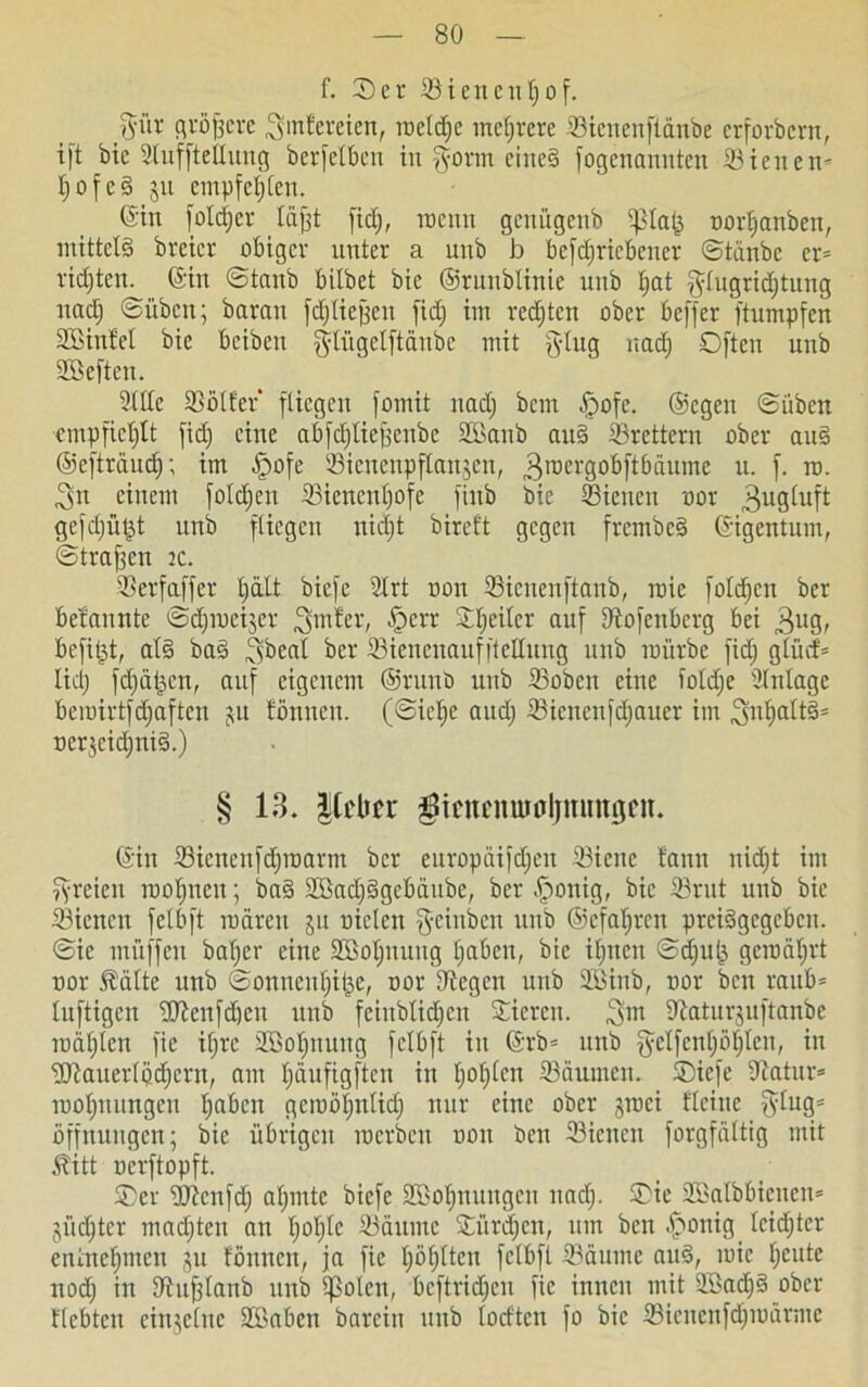 f. er ©ienentjof. gür größere .gmfereien, roetrfje mehrere ©ienenftänbe erforbern, ift bie Slufftellung betreiben in gorm eines fogenannten ©inten- IjofeS ju empfehlen. ©tt fotdjer täfjt fid;, trenn genügenb ißtafc nortjanben, mittels breicr obiger unter a unb b betriebener ©tänbe er* rieten, ©in ©tanb bitbet bie ©runbtinie unb I;at gtugridjtung nactj ©üben; barau fdjtiejjen fid) im redjten ober beffer ftumpfen Sßinfet bie beiben gtügetftänbe mit ging uadj Offen unb SBeften. ©ttc ©ötfer fliegen fomit nad) bem §ofe. ©egen ©üben empfieljtt fid) eine abfdjlie^citbe SBanb auS ©rettern ober auS ©efträudj; im §ofe ©icnenpftanjen, „groergobftbäume u. f. in. ,gn einem fotd)en ©ienentjofe finb bie ©ienen ror ^ugtuft gefdjüljt unb fliegen nidjt bireft gegen frembeS ©igentum, ©tragen tc. ©erfaffer tjatt biefe 2Irt non ©ienenftanb, raie fotzen ber befannte ©djincijcr .gmfer, tperr Sttjeiter auf Dtofenbcrg bei 3ug, befipt, als baS gbeat ber ©iencnauffteHuug unb mürbe fid) gtücf* Iid) fd)äf3cn, auf eigenem @runb unb ©oben eine iotdje Einlage bemirtfd)aftcn ju fönneu. (©icfje and) ©iencnfdjaucr im jgntjattS* ner3eid)niS.) § 13. lieber $mmiumljmmtfcu. ©in ©icnenfd)tnarm ber europäifdjeu ©icite fann nid)t im greien mofmen; baS 2öad)Sgcbäube, ber-jponig, bie ©rut unb bie ©ienen fetbft mären jit nieten geiuben unb ©cfaljren preisgegeben, ©ic tnüffen bat)er eine Sßotpmug t)aben, bie it)nett ©d)u(3 gemät)rt nor 5?ätte unb ©onnentjitje, nor Siegen unb ©Unb, nor beit raub* tuftigen üftenfdjcu unb feiitbtidjen Stieren, ,gm ©atitrjuftanbe mäfjleit fie if)rc ©öotjnung fetbft in ©rb* unb gelfcntjöt/tcn, in •3Kauer(öd)crn, am t)äufigftcn in t)ot)tcn ©äurneu. Oicfe ©atur* moljuungcu t)abcn gcmötjntid) nur eine ober jmei deine ging* Öffnungen; bie übrigen mcrbcit non ben ©ienen forgfättig mit £itt nerftopft. ®cr iijicnfd) atjmtc biefe SBotjnuugcu und). Oie SBalbbtenen* jüd)ter mad)ten an t)ot)tc ©aiunc Stürzen, um ben .jponig teidjtcr entnehmen ju föntten, ja fie t)öt)tteu fetbft Säume auS, mic t)eute nod) in iJtufjtanb unb ?ßolen, bcftrid)eu fie innen mit ©öadjS ober flcbtcit cinjctue üffiaben bareitt unb (odten fo bie ©ieucnfdjmärmc