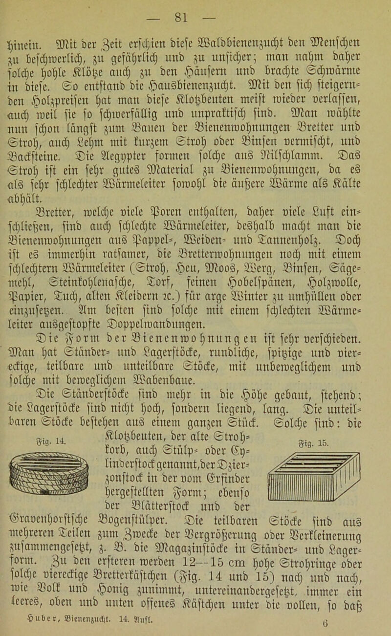 hinein. 3Jtit ber 3cit crfdjien biefe SBalbbicne^udjt ben ÜTicnfdjcn p befdjraerlidj, ju gcfa^rCtd) unb ju unfidjer; inan nafjm batjer foldje tjoljtc $lö(je and) 31t ben Käufern unb brachte ©diroämte in biefe. ©o entftanb bic ^auSbienenjudjt. SCftit ben fidj [teigem* ben £olprei[en Ijat man biefe Ätopeuten meift roieber oerlaffcu, and) rceil fte [o fdjmerfällig unb unpraftifdj [inb. ÜJtan rodljlte nun fdjon (ungft 311m Saiten ber Sienenmoljnungen Sretter unb ©trotj, and) Setjm mit furjem ©trat) ober Stufen ocrmifdjt, unb SacEfteine. ‘Sie Segtjpter formen foldjc and 9?itfdjtamm. ©aS ©trot) ift ein fetjr gutes Material 31t Sienenmoljnungen, ba eS als fcl;r fdjlcdjter SBärmeteiter foroof)l bic duffere SBärme als 5?älte abljätt. Srettcr, roeldje niete tßoren enthalten, baljer niete Suft ein* fd)ließen, finb and) fdjledjtc SBärmcleiter, beSljalb ntadjt man bic Sienenmoljnungen auS tpappet*, Söe'iben* unb Sanneuljol3. ©odj ift eS immerhin ratfamer, bie Srettermoljnungcu nodj mit einem fdjledjtern SBärmeteiter (©trot), öpcit, SUlooS, SBerg, Sinfcu, ©dge* mctjt, ©tcinfoljteua[cl)e, Sorf, feinen ^obctfpänen, ^otjmottc, ipapier, Sud), alten Kleibern ic.) für arge SBinter 31t umljülten ober eiigufegen. 2lm bcften finb foldjc mit einem [djledjtcn SB arme* teitcr auSgeftopfte ©oppelmanbungen. ©ie $orm ber Sicncnroofjnung en ift fetjr nerfdjicben. SUtan Ijat ©tänbcr* unb Sagerftöde, runblidje, fpißige unb nier* edigc, teilbare unb unteilbare ©töde, mit unberaegtidjem unb foldjc mit bemcgtidjem SBabeitbaue. ©ie ©tänberftöde finb metjr in bie öjjötje gebaut, ftcljcnb; bie Sagerftöde finb nidjt Ijodj, fonbern ticgenb, lang, ©ie unteil* baren ©töde befteljen auS einem ganzen ©tüd. ©oldje finb: bie sin. 14. Älo&beuten, ber alte ©trolj* !orb, aitdj ©tütp* ober 69= linberftod genannt,ber ©jier* Honftod in ber nom (Srfinbcr Ijergeftcllten $orm; ebeitfo ber Slätterftod unb ber tSraoentjovftfdje Sogenftütper. ©ie teilbaren ©töde finb au§ mehreren Seilen jum 3n>edc ber Scrgröfjcrung ober Serfleinerung pfammengefefct, 3. S. bic Sttaganinftöde in ©tänbcr* unb Säger* form. 31t ben erfteren roerben 12—15 cm Ijolje ©troljringe ober foldjc oicrcdige SrettcrMftdjcn (gig. 14 unb 15) naclj unb nadj, mie Soll unb ^ottig 3unimmt, untereinanbergefcüt, immer ein leercd, oben unb unten offenes täftdjen unter bic notlen, fo baff 5tfl. ib. €>uber, Sieneitjudit. 14.