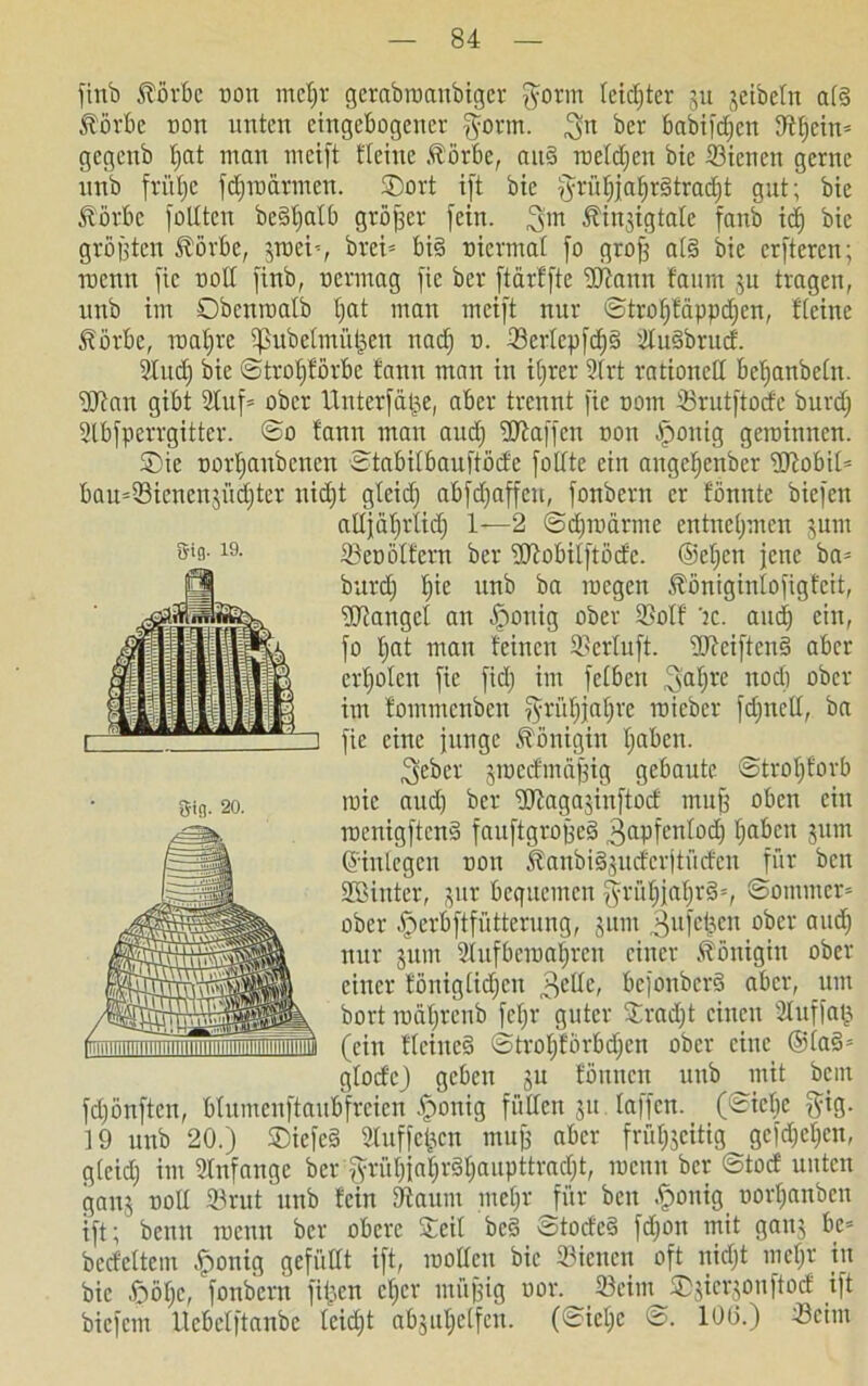 fittb Äörbc Dort mcljr gerabroanbiger fform leister 51t jeibetn a(g Äörbe Don unten eingebogener $ortn. ber babifdjctt tfttjcin* gegeub f>at man meift flehte Äörbe, aitg roetdjen bie ißienett gerne unb frübje fdjroärmcn. SDort i[t bie §rütjjaf)r§trad)t gut; bie Äörbc füllten bcgljatb größer fein, Äinjigtate fanb idj bie größten Äörbe, 3toeh, brei= big nicrina! fo grof) atg bie erftercn; wenn fic uotl fittb, oermag fie ber ftarffte Wann faurn ju tragen, unb im Obcnraatb t;at man meift nur ©trofifäppdjen, fteine Äörbe, roaljre ipubelntüljcn nadj d. 23ertepfd)g dugbrucf. 2Iud) bie ©trotjförbc fann man in tt;rer Strt rationell betjanbetn. Wan gibt 2luf= ober Unterfät^e, aber trennt fic nom SBrutftocfe burd) 2lbfperrgitter. @0 fann man and) Waffen non fponig geminnen. £>ie oortjanbcncn ©tabitbauftöde fodte ein angefjenber Wobif- bau=33icnen$üd)ter nidjt gteid) abfdjaffcu, fonbern er fönnte bicfett attjatjrlid) 1—2 ©djroärnte entnehmen jum 33cü ölfern ber Wobilftödc. ©cljcn jette ba= burd) b)ie nnb ba toegen ^önigintofigfcit, Wattgcl an Jrtottig ober SßoXf 'tc. and) ein, fo tjat man feinen ©erluft. Wciftcng aber erfjofen fie fid; im fefbett ,3>aljre nod) ober im fommenben ^rütjjatjre roieber fdjnett, ba fie eine junge Königin fjaben. ^eber jmccfmäfdg gebaute ©trotjforb toie aud) ber Wagajinftod mufj oben ein roenigfteng fauftgrofjeg ^apfentodj fjaben 511m ©inlegcn oou Äanbigjucfcrjtüden für beit Winter, jur bequemen fyrü^jal;rg=, ©ontmer* ober ^»erbftfütterung, junt ,3ufcljen ober aud) nur jum dufberoatjrcn einer Königin ober einer fönigtidjen befonberg aber, um bort toäljrenb febjr guter Srad)t einen duffaij (ein fleineg ©trofjforbdjen ober eine ©tag» gtode) geben ju föitncn uttb mit bent fd)önftcit, bfumenftaubfreien Zottig füllen 51t fa|fcn. (©telje §ig. 19 unb 20.) Siefeg Sluffcjjcn muff aber früfoeitig gcfd)ef)cn, g(cid) im Anfänge ber$rüf)jat)rgf)aupttrad)t, toenit ber ©tod unten ganj ootl Srut unb fein Dfaiuit meljr für ben .£>onig oorftanben ift; benn toenn ber obere Seit beg ©todeg fdjott mit gauj be= bedeftem £onig gefüttt ift, motten bie dienen oft nidjt metjr in bie föötjc, fonbern filmen ct)cr müßig oor. töeim SDjierjonftod ift biefent ltcbclftanbc teid)t abjutjetfen. (©ict)e ©. 106.) Wim Sig. 19. $ifl. 20.
