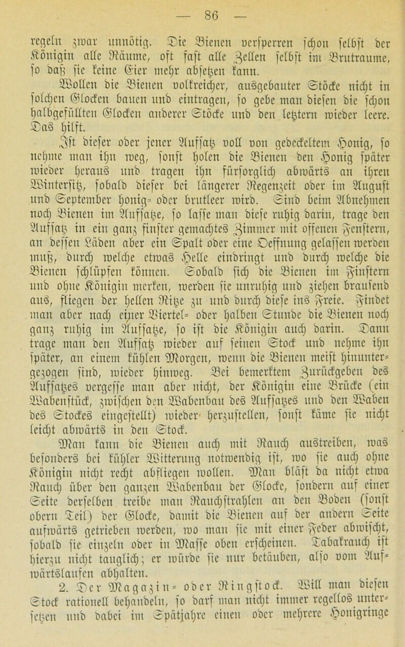 vcgeltt jroar unnötig. ©ie Sicneti ocrjpcrren fcfjon fetbjt bcr Königin aCfc Zäunte, oft faft alte fetten fetbft int 33tutraume, jo baj) jic feine (Siet nietjr abje^eit fantt. Söottcn bie Sieiten notfreidjer, audgcbauter ©tode nid;t in fotctjcn ©todcn bauen unb eintragen, jo gebe mau biejen bie fd;ott fjatbgefüttten ©loden anberer ©tode unb bcn [extern roieber teere, ©ad t;i(ft. ,3ft biejer ober jener Stuffajj uott non gebcdeltciu ,£>onig, jo ncfmte man ifjit rneg, jonjt tjoten bie Sienett ben öponig jpäter roieber fjctaud unb tragen itjn jiirjorgtid) abmärtd an ifjrett Sßinterfijs, jobatb biejer bei tangerer Dfegen^eit ober im Stuguft unb ©eptember t;onig= ober brutteer rairb. ©inb beim 2tbnef;men ttod) Sienett im 2tuffa(je, jo tajje man biefe ruljig barin, trage ben IMuffa(5 in ein ganj jinfter gemad;ted Jammer mit offenen jyenftern, att bcjjevt Säben aber ein ©patt ober eine ©effnuttg getajjen roerben muß, bttrdj roe(d;e ctroad ^>ette einbringt unb bttrd; roetdje bie Sienett fd;tüpfeu fönnen. ©obatb fid; bie Sienett im fyinftem unb ofjne Königin nterfen, roerben jic unruhig uttb jietjen brauienb and, fliegen ber tjetten IRitje 31t unb butdj biefe iitd jyreie. fyinbet man aber nad; einer Sicrtet* ober t)atbeu ©tnnbe bie Stetten ttod; gattj rul;ig im Suffaije, jo ijt bie Königin aud; baritt. ©atttt trage matt ben Sluffajj roieber auf feinen ©tod unb nefjrne it;tt jpäter, an einem fütjten borgen, roemt bie Sienett meijt t;iuuutcr* gepgett finb, roieber tjinroeg. Sei bemerftem ^urüdgeben bed Suffatjed oergefje man aber nid;t, bcr Königin eine Sriidc (ein SBabenftüd, jroijdjett ben SBabcnbatt bed Suffatjed unb ben Skbett bed ©toded ciugcftetltj tuieber t;crjuftc(ten, jonjt fämc jic nid;t teidjt abroärtd in bcn ©tod. Wan tarnt bie Sienett aud; mit Dtaud; audtreiben, road bejonberd bei füf;ter SEßitterung uotroenbig ijt, roo jte aud; o(;nc Königin nid;t red;t abftiegen rooltcu. Wau btäjt ba uic(;_t cjroa Stand; über bcn ganzen S>abcnbau bcr ©lode, jonbern auf einer ©eite bcrfetbcu treibe mau Staud;ftrat;tcn au bcn Sobctt (jonjt obern Seit) ber ©tode, bnmit bie Sienett auf ber anbertt öcite aufroärtd getrieben roerben, roo man jic mit einer fseber abroifdjt, jobatb jie cittjeht ober in Waffe oben crfd;eincn. ©abafraud; ijt flierjn uid;t taugtid;; er roiirbc jic nur betäuben, aljo oottt Stuf* roärtdtaufcn abt;atteu. 2. ©er W a g a 3 i tt = ober Stiugftod. SEBitt mau biejen ©tod rationell befjaitbeln, jo barj man itid;t immer regettod unter* jetten uttb Oabei im ©pätjat;re einen ober mehrere ^tonigringc