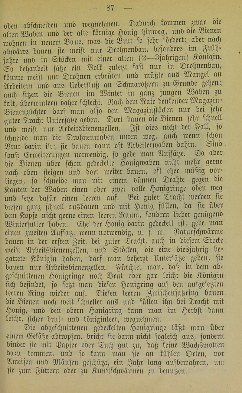 oben abfdjneiben imb roegnetpnen. $abun$ fommen jwar bie alten äßaben nnb ber alte förnige £>onig t)iurocg, nnb bte -ötetten mobneu in neuem Saite, roa§ bie SBrut fo fcl)r förbert; aber^nad) abwärts bauen fie meift nur ©rofinenbau, bcfonberS im ßxuly- iabre nnb in ©töden mit einer alten (2—3jät)rigcn) tömgtn. ©o bejubelt fäffe ein ©olf julefet faft nur in ©rol)nenbau, fönnte meift nur Oroljnen erbrüten nnb miifete aus Mangel an Ultbeitern nnb auS Ueberflufs an ©$marofccrn ju ©runbe getjen; and) fitzen bie «Bienen im SBinter in ganj jungen SBaben $u falt, überwintern batjer fd;lcd)t. 9tad) bem SRate benfenber 2Äaga3tn* 23icncn$iid)tcr barf man alfo ben Sftagajinftöden nur bei febjr guter Sradjt Unterfäije geben. SDort bauen bie Stcncn fcfjr fdjned itnb meift nur UlrbeitSbicnenjellen. Sft f>ic§ tticE)t ber fyall, fo fdjneibe man bie SDrotineuroaben unten meg, and) wenn fdfon 33rut barin ift; fie bauen bann oft Utrbeiterroaben baljin. ©inb fonft ©rraeiterungen uotroenbig, fo gebe man Sluffätje. ®a aber bie Siencn über fd)on gcbcdelte [rwnigwaben nid)t mcljr gerne nadj oben [teigen nnb bort weiter bauen, oft et>er miifjig oor* liegen, fo fdfneibe man mit einem bünnen Oraljte gegen bie kanten ber Söaben einen ober jmei trolle tponigringe oben weg nnb fetje bafi'tr einen leeren auf. 93ei guter Sradjt werben fie biefen ganj fdjuell auSbaucn nnb mit bfronig füllen, ba fie über bem .topfe nid)t gerne einen leeren tftautn, fonbern lieber geni'tgenb SBintcrfutter tjaben. (äfje ber .tonig barin gcbedelt ift, gebe man einen jweiten Utuffafj, wenn uotroenbig, u. f. w. . Diaturfdjwdrme bauen in ber erften fj^eit, bei guter Sradjt, aud) in biefem ©tode meift UlrbeitSbienenjellcn, nnb ©töden, bie eine bieSjaljrig be= gattete Königin tjaben, barf man bet)crjt Unterfäije geben, fie bauen nur UlrbeitSbienenjellen. §ürd)tet man, bajf in bem ab= gefdjnittencn £ronigringe nod) 33rut ober gar leidjt bie .Königin fid) befinbet, fo fet^t mau biefen Iponigring auf ben aufgefeijten leeren tRing wicber auf. ©iefen teeren gwifdjcnfatjriug bauen bie 33ienen nod) weit fdfneller auS nnb füllen it)n bei Sradft mit bfronig, nnb ben obern .tonigring bann man im bperbft bann leidjt, fidjer brut* nnb föniginleer, wegnetpnen. Oie abgefdjnittcncn gebedelten .fronigringe lägt man über einem ©efäfje abtropfen, bridjt fie bann nidjt fogleid) au§, fonbern binbet fie mit Rapier ober Sud) gut 311, ba| feine SBadjSmotten ba’,u fommen, unb fo fann man fie an füllten Orten, twr Ulmeifen unb UJiäufen gefdgitjt, ein lang aufberoaljren, um fie jurn füttern ober 31t .tunftfdjwärmcu 311 benutzen.