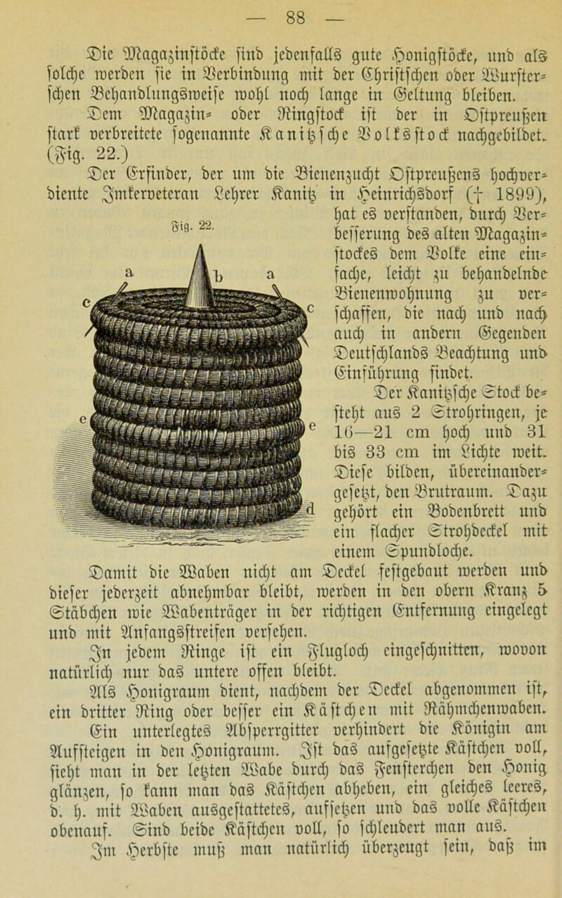 ©ic üftagajinftöde finb jcbenfallg gute .fwnigftöde, itnb al§ Toltfjc werben fte in 93erbinbung mit ber ©Ijriftfdjen ober SBurftcr- fdjen 93ef)anblunggmei[e wol;l nocf) lange in ©eltung bleiben. ©em üßagajin* ober Utingftod ift ber in Oftpreufjcn ftarf nerbreitete fogenannte Jbanitjfdfc 23 o l f g ft o d nadjgebilbet. m- 22.) ©er ©rfinber, ber um bie 93ienenjud)t 0[tpreu§enS fjod)ücr* in -©einridfgborf (f 1899), fjat e§ ncrftanben, burdf 23cr= befferung beg alten ÜRagajin* [todeg bem 93olfc eine cin= fadjc, lcid)t $u beljanbetnbc- 23ienenwof)nung ju ocr= [djaffen, bie nadj unb nad> audj in anbern ©egeuben ©eutfd)lanbg 93ead)tung unb ©infülfrung finbet. ©er jfaniljfd)e ©tod bc= [teilt au§ 2 ©troljringen, je 16—21 cm Ijocf) unb 31 big 33 cm im 2id)tc roeit. ©icfe bilben, übereinanber* gefegt, bcn 93rutraum. ©a$u gehört ein 23obenbrctt unb ein [lädier ©trotjbcdel mit einem ©punblodje. ©amit bie Sßaben nid)t am ©ccfel feftgebaut werben unb bicfcr jebcrjeit abnehmbar bleibt, werben in bcn obcrn Äranj 5 ©tabdjen wie Sßabenträger in ber richtigen ©ntfernung eingelegt unb mit 2lnfanggftrei[cn ocr[eb)en. 3n jebcm 9tinge ift ein ftluglod) cingefdjnittcn, wonon natürlid) nur ba§ untere offen bleibt. 2ll§ [pouigraum bient, uadjbcm ber ©edel abgenommen ift, ein britter Illing ober beffer ein 5? ä ft djeu mit fftät)md)cnwabcn. ©in unterlegteg 2lbfpcrrgittcr oerljinbcrt bie Königin am Slufftcigeu in beit fponigraum. aufgefe^te Ääftdjen noll, fielet man in ber letzten 2£abe burdj bag genftcrdjcn ben fponig glänzen, fo bann mau bag Äüftdjcn abljeben, ein glcidjcg leereg, b. I). mit Süaben auggeftatteteg, auffctj.cn unb bag wolle Äaftdjen obenauf, ©inb bcibc ftäftdjcn twll, fo fdjlcubcrt man aug.^ 3'm §erbfte mujf man natürlich überjcugt fein, bajf im biente ^mferueteran Seljrer Äanitj