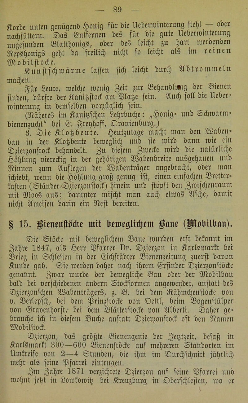 torbe unten genügenb £onig für bie Ueberrointerung ftc^t — ober nacftfüttevn. ©ag (Entfernen beg für bie gute Ueberrointerung uugcfunben Stattljonigg, ober beg leidet ju Ijart roerbenben Sepgfionigg gel;t ba fretltdj nicht fo teidjt atg im reinen 3)7 o bi t ft o de. tun |t fdj ra arme taffen fid) teidjt burdj StB trommeln madjen. gür Seute, roetdje roenig 3e^ 5llv Setjanbtiaig ber -Bienen finben, bürfte ber Äanifcftod am ipta^e fein. Sud) folt bie Heber* rointerung in bcmfetben oorjügtid) fein. (9iatjere§ im Äanifcfdjen Sefjrbudje: „£onig* unb ©djroarm* Bienenzucht bei gret)t)off, Oranienburg.) 3. Oie ttopbeute. heutzutage madjt man bcn Staben* bau in ber ttotjbeutc bcroeglidj unb fie roirb bann roie ein Ojierjonftod bet)anbett. 3U biefem groede roirb bie natürtidje ^pötjtuug oierecfig in ber gehörigen SBabenbreite au§getjauen unb binnen gum Suftegen ber Stabenträger angebracht, ober man fdjiebt, roeun bie ^öt)tung groß genug ift, einen einfachen Sretter* taften (©tänber*®zierzonftod) hinein unb ftopft ben groifdjenraum mit ÜJtoog aug; barunter mifdjt man and) etroag Sfdje, bamit nidjt Smeifen barin ein 97cft bereiten. § 15. pcufttjlMc mit tifmcglidjcm $ituc (PütriUmn). Oie ©tödc mit beroegtidjem Saue rourben erft befannt im ^atjre 1847, alg §err Pfarrer Dr. ©jierjon in tartgmartt bei Srieg in ©djtefien in ber ©idjftäbter Sienenzcituug juerft baoon tuube gab. ©ie roerben batjer nadj ihrem ©rfinber Ojierjonftödc genannt. groar rourbe ber beroegticfje Sau ober ber 3Jiobitbau batb bei oerfdjiebenen anbern ©todformen angeroenbet, anftatt beg Ojierjonfdjeit SBabenträgerg, 5. S. bei bem Sdtjmd)enftodc oon 0. Sertepfdj, bei bem ißrinzftode oon Oettl, beim Sogenftütpcr oon ©raoenhorft, bei bem Statterftode oon Slberti. ®af)er ge* braune idj in biefem Sudje anftatt Ojierjonftod oft bcn tarnen 3Jiobilftod. Ojierjon, bag größte Sienengenie ber 3LStjeit, befaff in tartgmartt 300—600 Siencnftöde auf mehreren ©tattborten im Umtreife oon 2—4 ©tunben, bie itjm im Ourdjfdjuitt jährlich mehr atg feine Pfarrei eintrugen. 3m 3nhrc ^871 oerjidjtete Ojierjon auf feine Pfarrei unb rootjnt jejst in Soroloroitj bei treujburg in Dberfdjtefien, roo er