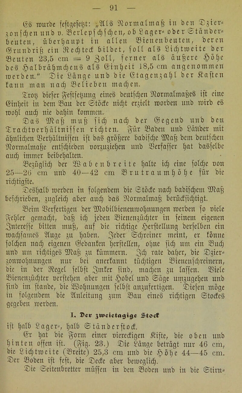 ©3 mürbe feftgcfcfet: ;,Ell§ ©ormatmaß in beu Sgter* aottfdjen unb m ffierlepf djfdjen, ob Säger- ober Stänber- beuten, überhaupt in allen ©tenenbeuten, bcren ©rnnbriß ein ©edftcd bilbet, folt al§ Sidjtroeite ber ©cuten 23,5 cm = 9 ^oll, ferner als äußere £>öl)C bc§ £)albrätjmd)en§ at3 ©infjeit 18,5 cm angenommen merben. Sie Sänge unb bie ©tagenjat)! ber haften fantt man nadj ©cticbeu machen. Sroß biefer $eftfeßung eines» beutfdjen ©ormalmaßeS ift eine ©infjeit in betn ©au ber Stöde nidjt erjielt roorben unb rairb e§ rootjl aud) nie bafjin tommen. Sa3 ©laß muß fidj nad) ber ©egenb unb ben Sradjtüerfjältniffen ridjten. $ür ©aben unb Sauber mit ät)ulid)cn ©erfjältnifjen ift ba? größere babifcl)c ©laß bem bcutfdieu ©ormatmaße entfd)ieben oorjujiefjen unb ©erfaffer l)at basfetbe and) immer beibefjalten. Sejitglid) ber Sßaben breite fjalte icl) eine fotdje non 25—2(3 cm unb 40—42 cm © r u t r a u m 1) o 1) e für bie ridjtigfte, Sc§l)alb merben in fotgenbem bie Stöde nad) babif^em ©laß befd)tieben, jugteid) aber aud) ba§ ©ormalmaß berüdfidjtigt. ©eirn ©erfertigen ber '©tobi(bicnenrool)nungen merben fo niele 3el)ter gemacht, baß id) jeben ©ienen§üd;ter in feinem eigenen 3ntereffe bitten muß, auf bie richtige ^erftellung berfelben ein road)fame§ Stuge ju t)aben. ^cber Sdjreiner meint, er fönne fotzen nad) eigenen ©ebanfen f)erftellen, ol)ne fidj um ein ©ud) unb um rid)tige3 ©laß ju fümmern. 3'd) VQte bafjer, bie Sjier- jonroofjnungen nur bei anerfannt tüdjtigen ©iencnfd)reinern, bie in ber ©eget felbft 3mter finb, machen ju baffen, ©ielc ©ienen'd'id)ter oerfteljen aber mit .fjmbel unb Säge umjugeljeit unb finb im ftanbe, bie SBoßnungen felbft anjufertigen. Siefen möge in fotgenbem bie Einleitung jum ©au eines richtigen Stode§ gegeben merben. I. X>ctr ;,u*cictaaiac Stoct ift halb Säger-, Ijalb Stänberftod. ©r l)at bie §orm einer oieredigen Äifte, bie oben unb hinten offen ift. (fyig. 23.) Sie Sänge beträgt nur 46 cm, bie Sid)troeite (©reite) 25,3 cm unb bie £öl)e 44—45 cm. Ser ©oben ift feft, bie Sede aber bemegtid). Sic ©eitenbretter müffen in ben ©oben unb in bie Stirn-