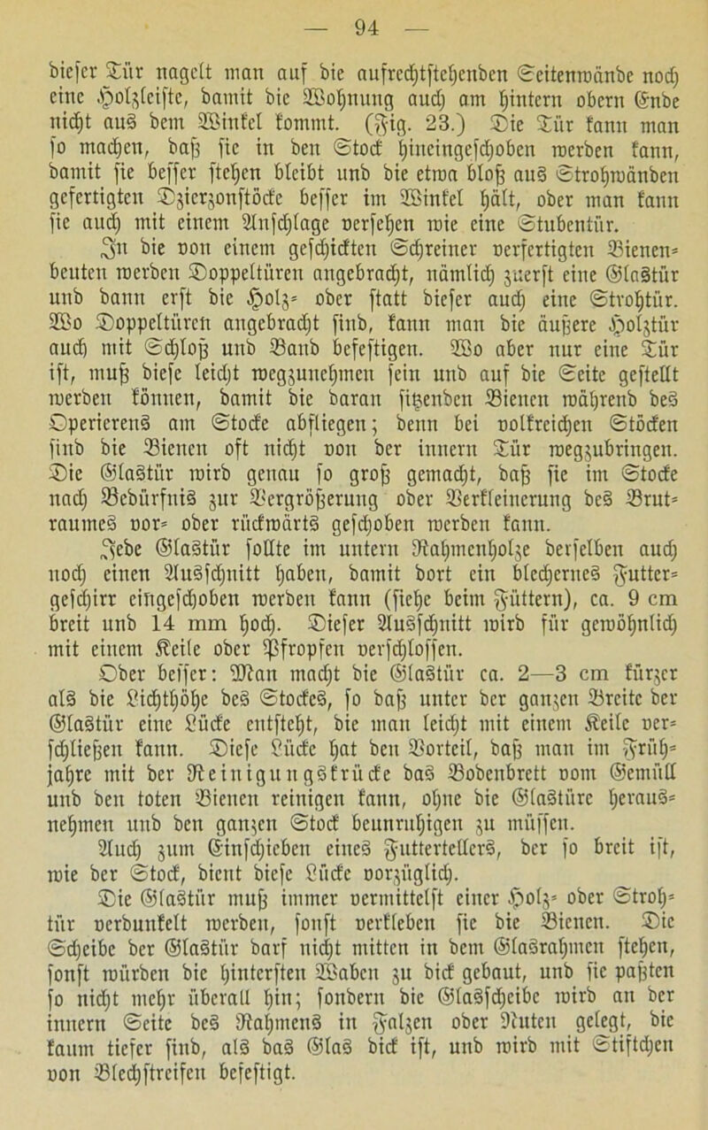 biefer Diir nagelt man auf bie nufrcd;tftel;cnbcn ©eitenroänbe nod; eine .'poljlcifte, bamit bie 2Sol;nung audj am hintern obern ©nbe nicht aud bem SBinfcl fommt. ($ig. 23.) SDte Oür fann man fo machen, baff fie in beit ©tod hincingefd;obcn roerben fann, bamit fie öeffer fielen bleibt unb bie etraa bloff aud ©trohroänben gefertigten Djicrjonftöde beffer im Sßinfel hält, ober man fann fie aud; mit einem 2lnfd;(age nerfeljen roie eine ©tubentür. 3» bie non einem gefdfidten ©cfjreitter nerfertigten 33ienen* benten roerben Doppeltüren angebrad;t, nämlich juerft eine ©ladtür unb bann erft bie §olj= ober ftatt biefer and; eine ©trofjtiir. 2öo Doppeltüren angebradft finb, fann man bie äugere Cpoljtür aud) mit ©d;loff unb ©anb befeftigen. fffio aber nur eine Düt ift, muff biefe leid;t rocgjuncl;men fein unb auf bie ©eite geftellt roerben fönnen, bamit bie baran fitjenben Siencn roährenb bed Operierend am ©tode abfliegen; beim bei oolfreid;en ©töd'en finb bie Siencit oft nidft non ber innern Oiir roegjubringen. Die ©ladtür roirb genau fo groff gemadjt, baff fie im ©tocfe nad; 93ebürfnid jur äicrgrbfferuug ober SSerffeinerung bed iörut= raumed oor= ober rüdroärtd gefd;oben roerben fann. ^ebe ©ladtür foflte im untern fRalpncnljolje berfelben aud; nod; einen 2ludfd;nitt l;abeu, bamit bort ein blcd;crncd $utter= gcfc£;irr eingefdjoben roerben fann (fiel)e beim fyüttern), ca. 9 cm breit unb 14 mm f;od). Diefer 2ludfd;nitt roirb für gcroölfnlid) mit einem 5teile ober pfropfen nerfd;toffen. Ober beffer: Uftan mad;t bie ©ladtür ca. 2—3 cm fürjer ald bie Sichtl;öhe bed ©toded, fo baff unter ber ganzen 23rcite ber ©ladtür eine Süde entftefjt, bie mau teid;t mit einem Äeilc ner= fdfliejfen fann. Dicfc Süde l;at beu Vorteil, baff man im fyrüt;* ja^rc mit ber Dfeiuiguugdfrüde bad 23obenbrett oom ©etnüll unb beu toten ißieneit reinigen fann, offne bie ©ladtitre l;eraud= nehmen unb beu ganzen ©tod beunruhigen ju müffeu. 2(ud; jum ©infd;icbett eiued $uttertcllcrd, ber fo breit ift, roie ber ©tod, bient biefe Süde oorjüglid;. Die ©ladtür muff immer ocrmittclft einer $0(5* ober ©trof;= tür ocrbunfelt roerben, fonft oerflebcu fie bie IBicnen. Die ©dfeibe ber ©ladtür barf nidft mitten in beut ®ladraf;meu fielen, fonft roürben bie l;interften 2Sabcn ju bid gebaut, unb fie pafften fo nid;t mehr überall hin; fonbent bie ©ladfd;eibc roirb an ber innern ©eite bed Diahmcnd in $aljen ober Deuten gelegt, bie faum tiefer finb, ald bad ©lad bid ift, unb roirb mit ©tiftd;en non ®(cd;ftrcifeu befeftigt.
